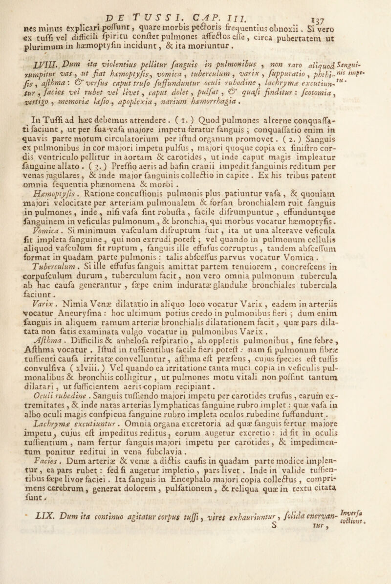 nes mi-nus explicari po/Tunt, quare morbis pe61oris frequentius obnoxii. Si vero €x tuffi vel difficili fpiritu conflet pulmones affe6fos eife, circa pubertatem ut plurimum iix hirmoptyfm incidunt, & ita moriuntur . lVllI.,Vum ita violentius pellitur fanguis in pulmonibus , non raro aliquod mmpitur vas y ut fiat hdtmoptyfis^ vomica^ tuberculum ^ varix fuppuratio ^ fis ^ afihma \ & verfus caput trufo fuffunduntur oculi rubedine^ lachrymce excutiun-^^^' tur 5 facies vel rubet vel Uvet, caput dolet, pulfat , & quafii finditur : fcotomia, vertigo .f memoriae Ufio^ apoplexia^ narium haemorrhagia . In Tuffi ad hxc debemus attendere . ( i. ) Quod pulmones alterne conquaffa- ti faciunt, ut per rua‘vara majore impetu feratur fanguis : conquaffatio enim in quavis parte motum circulatorium per iflud organum promovet. ( 2. ) Sanguis ex pulmonibus in cor majori impetu pulfus, majori quoque copia ex finiflro cor¬ dis ventriculo pellitur in aortam & carotides , ut inde caput magis impleatur fanguine allato . (5. ) Preffio aeris ad bafin cranii impedit fanguinis reditum per venas jugulares , inde major fanguinis colleftio in capite . Ex his tribus patent omnia fequentia phjrnomena & mor-bi . Hxmoptyfts . Ratione concuffionis pulmonis plus patiuntur vafa , & quoniam majori velocitate per arteriam pulmonalem & forfan bronchialem ruit fanguis in pulmones, inde nifi vafa fint robufla , facile difrumpuntur , effunduntque fanguinem in veficulas pulmonum , & bronchia, qui morbus vocatur hsmoptyfis- Vomica . Si minimum vafculum difruptum fuit, ita ut una alterave veficula fit impleta fanguine , qui non extrudi potefl ; vel quando in pulmonum cellulis aliquod vafculum fit ruptum , fanguis ille etfufus corruptus, tandem abfceflfum format in quadam parte pulmonis: talis abfceffus parvus vocatur Vomica . Tuberculum. Si ille effufus fanguis amittat partem tenuiorem, concrefeens in corpufculum durum , tuberculum facit, non vero omnia pulmonum tubercula ab hac caufa generantur , frpe enim indurata glandulce bronchiales tubercula faciunt. Varix. Nimia Vense dilatatio in aliquo loco vocatur Varix , eadem in arteriis vocatur Aneuryfma : hoc ultimum potius credo in pulmonibus fieri *, dum enim fanguis in aliquem ramum arterias bronchialis dilatationem facit, qure pars dila¬ tata non fatis examinata vulgo vocatur in pulmonibus Varix . Aflhma . Difficilis & anhelofa refpiratio , ab oppletis pulmonibus, fine febre , Aflhma vocatur . Iflud in tuffientibus facile fieri potefl; nam fi pulmonum fibra: tuffienti caufa irritatas convelluntur, afihma eft prasfens, cujus fpecies ed tuffis convulfiva ( xlviii. ) Vel quando ea irritatione tanta muci copia in veficulis pul¬ monalibus & bronchiis colligitur , ut pulmones motu vitali non poffint tantum dilatari, ut fufficientem aeris copiam recipiant. Oculi rubedine . Sanguis tuffiendo majori impetu per carotides trufus, earum ex¬ tremitates , & inde natas arterias lymphaticas fanguine rubro implet; quGe vafa in albo oculi magis confpicua fanguine rubro impleta oculos rubedine fufifundunt. Lachrymae excutiuntur . Omnia organa excretoria ad quas fanguis fertur majore impetu, cujus ed impeditus reditus, eorum augetur excretio : id fit in oculis tuffientium , nam fertur fanguis majori impetu per carotides, & impedimen¬ tum ponitur reditui in vena fubclavia . Facies. Dum arterise & venae a diftis caufis in quadam parte modice implen¬ tur , ea pars rubet: fedfi augetur impletio , pars livet . Inde in valide tuffien- tibus faepe livor faciei. Ita fanguis in Encephalo majori copia colle6fus, compri¬ mens cerebrum, generat dolorem , pulfationem, & reliqua quae in textu citata funt ^ LIX. Dum ita continuo agitatur corpus tuffi , vires exhauriuntur , folida cnervan- tur