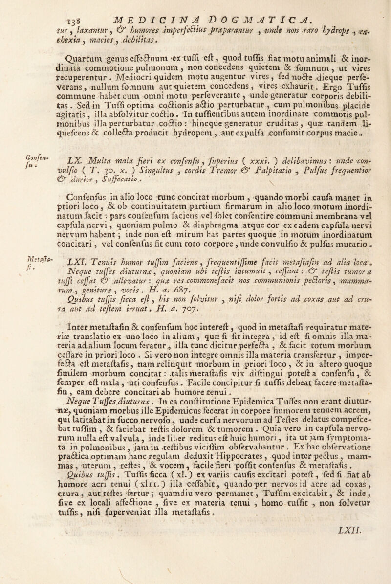 Qonfen- fu. 13S M E D I C 1 N A 0 G M AT 1 C A. tur y laxantur, & humores imperfeBlus Jfraparantur , unde non raro hydrops y chexia y macies y debilitas * Qjaartum genus effe£l:uuni ex tuffi eft, quod tuflis fiat motu animali & inor¬ dinata commotione pulmonum 5 non concedens quietem & fomnum , mt vires recuperentur. Mediocri quidem motu augentur vires, fedno61:e dieque perle- verans, mullum fomnum aut quietem concedens, vires exhaurit. Ergo Tuflis commune habet cum omni motu perfeverante , unde generatur corporis debili¬ tas . Sedin Tufli optima coctionis a61io perturbatur , cum pulmonibus placide agitatis, illa abfolvitur codiio. dn tuflientibus autem inordinate commotis .pul- monibus illa perturbatur coTio: hincque generatur cruditas, quas tandem li- quefcens & collefta producit hydropem , ,aut expulfa confumit corpus macie ^ LX. Multa mala fieri ex confen fu y fupcrius ( xxxi, ) delibavimus z unde con- vulfto ( T. X. ) Singultus , cordis Tremor :& Palpitatio ^ Pulfus frequentior & durior , Suffocatio , ^ Confenfus in alio loco tunc concitat morbum , quando morbi caufa manet in priori loco , & ob continuitatem partium firmarum in alio loco motum inordi¬ natum facit : pars coiifeiifumfaciens vel folet confentire communi membrana vel capfula nervi, quoniam pulmo & diaphragma .atque cor ex eadem capfula nervi nervum habent *, inde non efi: mirum has partes quoque in motum inordinatum concitari, vel confenfusiit cum toto corpore , unde convulfio Sc pulfus mutatio XXL Tenuis humor tuffim faciens y frequentiffime facit metaflafin ad alia loca ^ Neque tuffes diuturna y quoniam ubi tefiis intumuit y ceffant \ & teflis tumor a tuffi ceffat & .allevatur : qua .res commonefacit nos communionis peBoris , mamma¬ rum y pynitura y vocis, H, a. , Quibus tuffis ficca efl, his non folvitur , nifi dolor fortis ad aoxas aut ad cru¬ ra aut ad tejiem irruat» .H, a, 707. Inter metaflafin Sc confeiifum hoc interefl, quod in metaflafi requiratur mate¬ rias translatio ex unoloco in alium, quas fi fit integra, id efl fi omnis illa ma¬ teria ad alium locum feratur., illa tunc dicitur .perfeTa , & facit totum morbum ceiTare in priori loco . Si vero non integre omnis illa materia transfertur , imper- fe61a efl metaflafis, nam relinquit morbum in priori loco , & in altero quoque fimilem morbum concitat r .talis metaflafis vix diflingui potefl a confenfu, & femper efl mala, uti confenfus. Facile concipitur fi tuffis debeat facere metafla- fin , eam debere concitari ab humore tenui .. .Neque Tuffes diuturna , In ea conflitutione Epidemica Tufies non erant diutur¬ nas, quoniam morbus ille Epidemicus fecerat in corpore humorem tenuem acrem, qui latitabat in fucco .nervofb , unde curfu nervorum ad Tefles delatus compefce- bat tuffim , Scfaciebat teflis dolorem & tumorem . Quia vero in capfula nervo¬ rum nulla efl valvula, inde lii>er reditus efl huic humori, ita ut jam fymptoma- ta in pulmonibus, jam in teflibus viciffim obfervabantur , Ex hac obfervatione pra61ica.optimam hanc regulam deduxit Hippocrates, quod inter pe61us, mam¬ mas , uterum , tefles, & vocem, facile fieri poffit confenfus & metaflafis . Quibus tuffis, Tuffis ficca ( xl. ) ex variis caufis excitari potefl , fedfi fiat ab humore acri tenui (xlii, ) illa ceffahit, quando per nervos id acre ad coxas, crura, aut tefles fertur; quamdiu vero permanet, Tuffim excitabit, & inde, five ex locali affe£lione , five ex materia tenui , homo tuffit , non foivetur tuffis, nifi fuperveniat illa metaflafis, LXIL