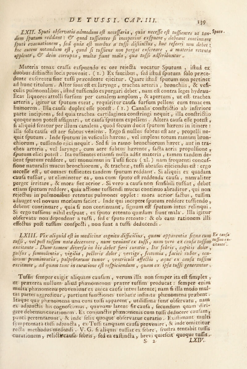 DE T U S S IV IIL 139 EXII. Sputi obfervatto admodum efl nece (far i a qu\a necejfe ejl tuffientes ut ‘ dem [putum reddant: & quod tujfientes Ji inceperint' exfpuere y debeant continuare fputi evacuationem ^ fed quia efl morbus a tuffi diftinBus y huc referri non debet: hoc autem notandum efl, quod fi tuffiens non pergat exfcreare , a materia retenta opplente ^ & dein corrupta multa fiunt mala , qure tuffi adfcribuntur „ Materia tenax craffa exlpuenlo ex ore reje£l:a vocatur Sputum , iftud ex duobus di/linilis locis provenit. ( i. ) Ex faucibus, fed irtud fputum fblo prarce- deiite exfcreatu fine tuffi procedente ejicitur. Quare iflud fputum non pertinet ad hunc titulum , Alter fons e(i: ex larynge , trachea arteria , bronchiis, & vefi- culis pulmonalibus, ilhid tuffiendo expurgari debet, nam e(t contra Teges hydrau¬ licas liquores attolli furfum per’canalem amplum , & apertum, ut cft. trachea arteria , igitur ut fputum exeat, requiritur caufa^ furfum pellens eum tenacem humoretii. Illacaufa duplex eflfe potelf , ( i.) Canalis confl:ri6Ho ab inferiore parte incipiens,, fed quia trachea cartilaginea conftringi nequitilla conftri^lio quoque non poteft affignari ,• ut caufa fputum expellens. Altera caufa elTe potefl, ii aliquid feratur per illum canalem , quod fccuiu ducit fputum horens in itinere : illa fola caufa eft aer fubtus veniens , Ergo fi nullus fubtus efl aer ,- propelli ne- q^uit fputum . Inde fputum' in veficulis horens, vel implens totum rarnum bron¬ chiorum tulficndo ejici nequit . Sed fi in ramo* bronchiorum haeret ,• aut in tra¬ chea arteria , vel larynge, cum aere fubtus horente , fa6Ia acris propulfione fputum elici poteid . Ita tuffientes etiamfi nulla adfit materia , tamen tandem de¬ bent fputum reddere , uti monuimus in Tufii ficca ( xl. ) nam frequenti concuf- fione naturalis mucus bronchiorum*, & tracheo , tuffi abrafus ejiciendus ed : ergo necefiTe elE,- ut omnes tuffientes tandem- fputum reddant’. Si aliquis ex quadam caufa tufii at y ut eliminetur ea,- una cum’ fputo efi reddenda’ caufa , nanvaliter perget irritare & mora’ fiet acrior .• Si vero' a caufa non fenfibili tuffiat, debet etiam fputum reddere’, quia a6Iione tuffiendi mucus continuo abraditur , qui noti reje6Ius in pulmonibus retentus pulmones opplet: mora acrior'faSfus, tulfini adauget vel novum morbum faciet. Inde qui incepere fputum reddere tuffiendo , debent continuare ,* quia fi non continuant’, fignum eft'fputunv intus relinqui. Si ergo tuffiens nihil exfpuat, ex fputo retento quaedam fiunt mala’. Illa igitur' obfervata- non dependent a tuffi , fed e‘ fputo retento : & ob eam rationem illi effeftus poft tuffimi confpe6Ii , non funt a tuffi deducendi. LXIII,' Vix aliquid efl in medicina cognitu difficilius^ quam apparentia fig) tuffi' y vel poli tuffim nata decernere , num venianfex tuffi y num vero ex caufa excitante .• Dum tamen' diverfa in his debef feri curatio , Ita febris , capitis pulfus y fomnolcntia\ vigilia , peBoris dolor • vertigo^' fcotomia , faciei rubor , ocu¬ lorum prominentia’y palpebrarum- tumor , ventriculi ajfeEiio , reque ex caufa tufjim excitante'y ad qua-m tunc in curatione efl refpiciendum , quam ex- ipfa tuffi’generantur t- Tuffis femper exigit aliquam caufam , verum illa non femper ita efl fimplex , nt praeterea nullum^ aliud phsenomenon preeter tuffim’ producat : femper enim multa phcenomena* proveniunr ex unica caufa’intus latente^ nam fi illa modo mul¬ tas partes aggreditur , partium funcViones turbat‘a? infinita phamomena praebent. Itaque qua’ phaenomena una cum tulfi apparent y utilllfima funt'obfervatu , nam ex adjunclis his cognofcimus, quxnamMafens fit caufa, fecundum quam diri¬ gere debemus.curationem . Ex conjunifi^is phaenomenis cum tuffi deducere caufam, pauci-pertentarunt*^, inde felix qitoque* obfervatur curatio Exi/fimant multi fympromata tbffi adjun6Ia , ex Tufli tanquam caufa provenire , & inde’omittitur reSia metHodusuiied^di . V. G. fi aliquis tuffiat ex febre’, frufira tentabit tuffis curationem rell61:a?caufa« febris'^' fed ea cxfiindfa , brevi quiefcit' quoque tuffis S 2- LXIV,- \a cum enante dolor