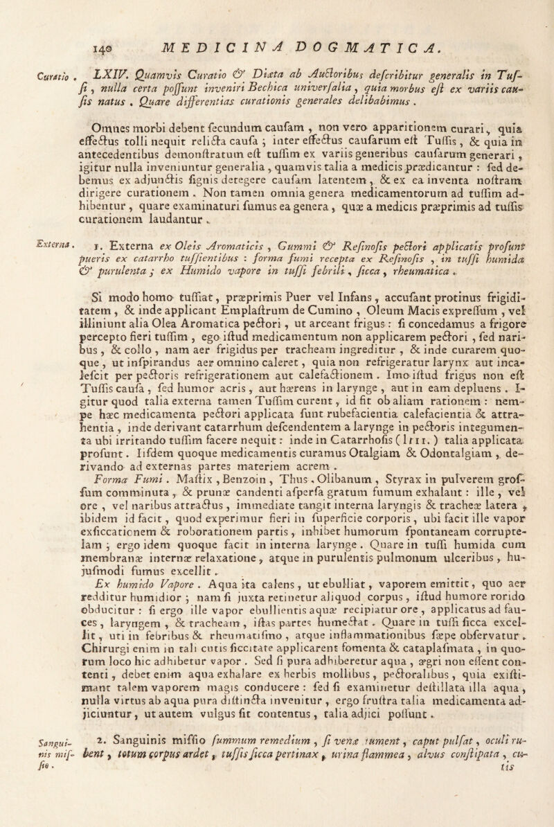 Curatio Externa. SanguU nts mif> fie . 140 MEDICINADOGMATICA. LXIV, Quamvis Curatio & Dlata ab j^uElorlbus defcribltur generalis In Tuf^ fi j nulla certa poffunt Inveniri Bechica unlverjalia, quia morbus eji ex variis cau*> fis natus , Quare differentias curationis generales delibabimus . Omtiets morbi debent fecundum caufam , non vera apparitionem curari^ quia, effeflus tolli nequit relifta caufa ; inter effe61:us caufarum elt Tuffis, & quia in antecedentibus detnondratuin ed: tuffim ex variis generibus caufarum generari $ igitur nulla inveniuntur generalia , quamvis talia a medicis prsedicantur : fed de¬ bemus ex adjun6tis lignis detegere caufam latentem, & ex ea inventa noliram dirigere curationem » Non tamen omnia genera medicamentorum ad tuffim ad¬ hibentur , quare examinaturi fumus ea genera, quae a medicis praeprimis ad tuffis curationem laudantur.. 1. Externa ex Oleis Aromaticis , Gumml & Refinofis peSlori applicatis profunt pueris ex catarrho tuffientlbus : forma fumi recepta ex Refinofis , in tuffi humida & purulenta y ex Humldo vapore in tufiji febrili, ficca, rheumatica Si modo homo tuffiat, pr^eprimis Puer vel Infans, accufant protinus frigidi¬ tatem , & inde applicant Emplafirum de Cumino , Oleum Macis expreffiim , ve! illiniunt alia Olea Aromatica pe61ori, ut arceant frigus r fi concedamus a frigore percepto fieri tuffim , ego ifiud medicamentum non applicarem pe£fori , fed nari¬ bus , & collo , nam aer frigidus per tracheam ingreditur , & inde curarem quo¬ que , ut infpirandus aer omnino caleret, quia non refrigeratur larynx aut inca- lefcit per pe6Ioris refrigerationem aut calefa6lionem . Imo iflud frigus non efi: Tuffis caufa , fed humor acris, aut hccrens in larynge , aut in eam depluens , I- gitur quod talia externa tamen Tuffim curent, id fit ob aliam rationem: nem¬ pe h^c medicamenta pexiori applicata funt rubefacientia calefacientia & attra¬ hentia , inde derivant catarrhum defcendentem a larynge in pe61:ons integumen¬ ta ubi irritando tuffim facere nequit: inde in Gatarrhofis (1111. ) talia applicata profunt. lifdem quoque medicamentis curamus Otalgiam & Odontalgiam ,, de¬ rivando ad externas partes materiem acrem . Forma Fumi. Mafiix , Benzoin , Thus , Olibanum , Styrax in pulverem grof^ fum comminuta , & prunce candenti afperfa gratum fumum exhalant : ille , vel ore , vel naribus attra6fus, immediate tangit interna laryngis & trachece latera ^ ibidem id facit, quod experimur fieri in fuperficie corporis, ubi facit ille vapor exficcationem & roborationem partis, inhibet humorum fpontaneam corrupte¬ lam j ergo id^m quoque facit in interna larynge. Quare in tuffi humida cum membrana internae relaxatione^ atque in purulentis pulmonum ulceribus, hu- jufmodi fumus excellit. Ex humtdo Vapore. Aqua ita calens, ut ebulliat, vaporem emittit, quo aer redditur humidior ; nam fi juxta retinetur aliquod corpus, iflud humore rorido obducitor: fi ergo ille vapor ebullientis aquaf recipiatur ore , applicatus ad fau¬ ces , laryngem, & tracheam , i flas partes humeTac . Quare in tuffi ficca excel¬ lit , uti in febribus & rheumatjfmo , atque inflammationibus fiepe obfervatur ^ Chirurgi enim in tali cutis ficcitate applicarent fomenta & cataplafmata , in quo¬ rum loco hic adhibetur vapor . Sed fi pura adhiberetur aqua , apgri non effent con¬ tenti , debet enim aqua exhalare ex herbis mollibus, pe6loralibus, quia exifli- manc talem vaporem magis conducere: fed fi examinetur defliilata illa aqua, nulla virtus ab aqua pura diftinfla invenitur , ergo frufira talia medicamenta ad¬ jiciuntur, ut autem vulgus fit contentus, talia adjici poirunt. 2. Sanguinis miffio fummum remedium fit vena tument ^ caput pulfat .t oculi ru¬ bent ^ totum Qorpus ar det ^ tuffis ficca pertinax urina flammea ^ alvus conjiipata ^ ci^ tis