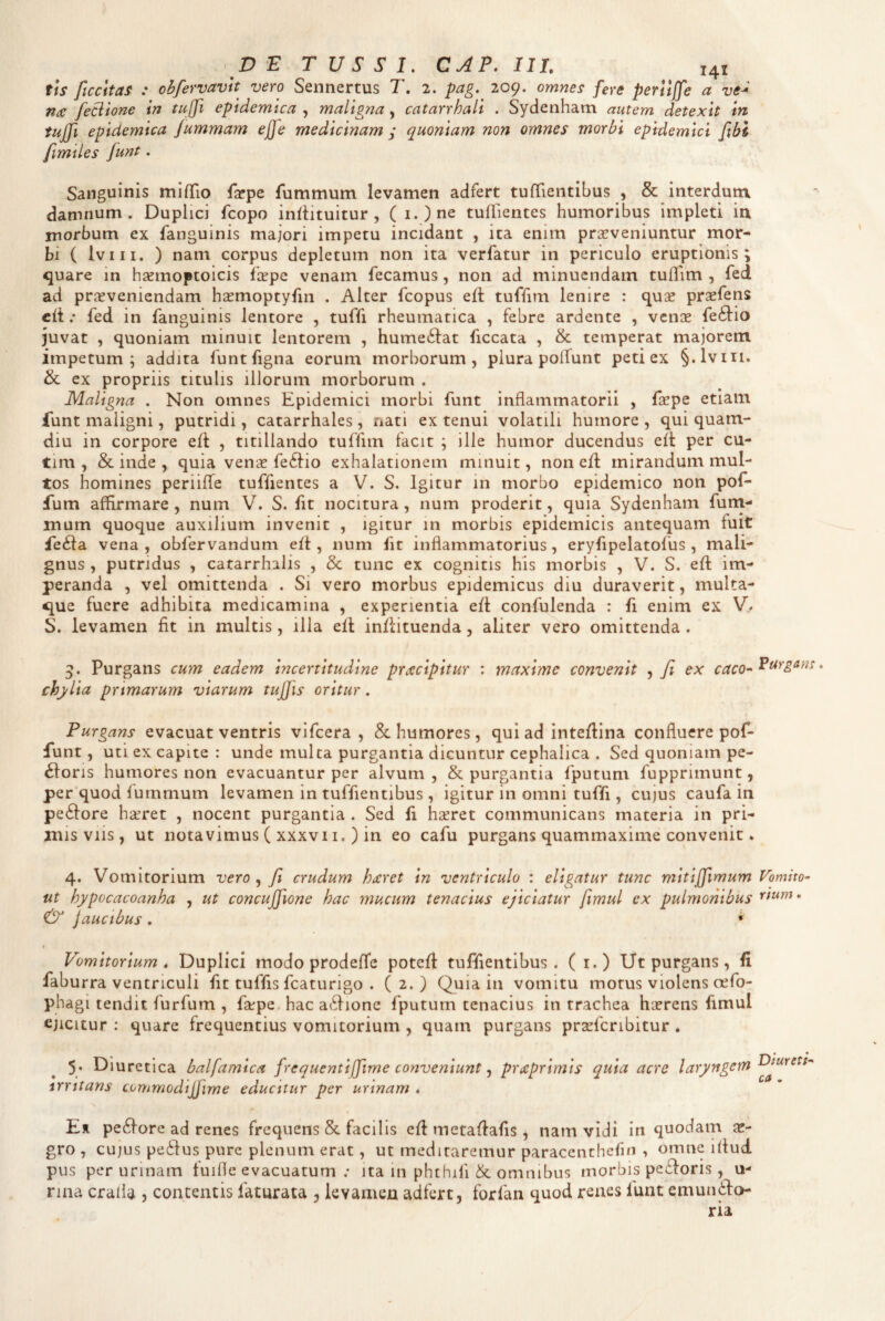 tis ficcitas : obfervavlt vero Sennertus T, 2. pag. 209. omnes fere perlljfe a ve^ nce feBione in tujfi epidemica , maligna, catarrhali . Sydenham autem detexit in tujfi epidemica fummam ejfe medicinam ; quoniam non omnes morbi epidemici fibl fimiles funt. Sanguinis mifTio fjrpe fummum levamen adfert tufTientibus , & interdum damnum. Duplici fcopo inltituitur , ( i.)ne tuflientes humoribus impleti in niorbum ex fanguinis majori impetu incidant , ita enim praeveniuntur mor¬ bi ( Iviii. ) nam corpus depletum non ita verfatur in periculo eruptionis; quare in hsemoptoicis faepe venam fecamus, non ad minuendam tuflim , fed ad praeveniendam haemoptyfin . Alter fcopus efl: tuffim lenire : quse praefens elt .* fed in fanguinis lentore , tuffi rheumatica , febre ardente , venee fe6l:io juvat , quoniam minuit lentorem , hume6fat ficcata , & temperat majorem impetum; addita funtfigna eorum morborum, plura polTunt peti ex §.lviii. & ex propriis titulis illorum morborum . Maligna . Non omnes Epidemici morbi funt inflammatorii , fspe etiam lunt maligni, putridi, catarrhales, nati ex tenui volatili humore , qui quam- diu in corpore eft , titillando tuffim facit ; ille humor ducendus eit per cu- tim , & inde , quia venje fe6fio exhalationem minuit, non efl: mirandum mul¬ tos homines periilTe tuffientes a V. S. Igitur in morbo epidemico non pof- fum affirmare, num V. S. fit nocitura, num proderit, quia Sydenham furn- mum quoque auxilium invenit , Igitur m morbis epidemicis antequam fuit fe(fla vena , obfervanduni efl , num fit inflammatorius, eryfipelatofus , mali¬ gnus , putridus , catarrhalis , Sc tunc ex cognitis his morbis , V. S. efl im¬ peranda , vel omittenda . Si vero morbus epidemicus diu duraverit, multa¬ que fuere adhibita medicamina , experientia efl confulenda : fi enim ex V/ S. levamen fit in multis, ilia efl inflituenda, aliter vero omittenda . 3. Purgans cum eadem incertitudine praecipitur : maxime convenit , fi ex caco^ chylia primarum viarum tujfis oritur. Purgans evacuat ventris vlfcera , & humores, qui ad Inteflina confluere pof- funt, uti ex capite: unde mulca purgantia dicuntur cephalica . Sed quoniam pe¬ xioris humores non evacuantur per alvum, & purgantia fputum fupprimunt, per quod furnrnum levamen in tuffientibus , igitur in omni tuffi, cujus caufa in peXfore haeret , nocent purgantia . Sed fi hseret communicans materia in pri¬ mis viis, ut notavimus ( XXXV11, ) in eo cafu purgans quammaxime convenit. 4. Vomitorium vero ^ fi crudum hxret in ventriculo : eligatur tunc mitijfimum iit hypocacoanha , ut concujfione hac mucum tenacius ejiciatur fimul ex pulmonibus ^ jaucibus . ,* Vomitorium , Duplici modo prodeffe potefl tuffientibus. ( i.) Ut purgans, fi faburra ventriculi fit tuffis fcaturigo . (2.) Quia in vomitu morus violens cefo- phagi tendit furfum , fsepe. hac aXfionc fputurn tenacius in trachea ha?rens fimul ejicitur : quare frequentius vomitorium , quam purgans pr2efcribitur . 5’ Diuretica balfamica frequenti [fime conveniunt, prxprimis quia acre laryngem irritans commodtjfime educitur per urinam . Er peXfore ad renes frequens & facilis efl metaflafis , nam vidi in quodam gro , CUJUS peXlus pure plenum erat, ut meditaremur paracenthefin , omne iflud pus per urinam tuifle evacuatum ; ita in phthili & omnibus morbis peXloris , u- rina craila , contentis faturata , levamen adfert, forfan quod renes lunt emunXflo- ria Purgam, Vomito~ rium. Diureti^ ca ,