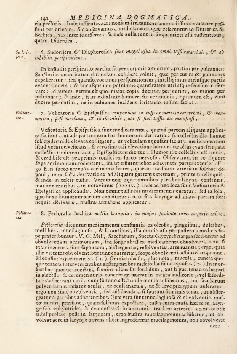 Sudori^^. feya ^efteatc^ ria c, li& .V 142 ^ MEDI C: I N. A D 0 G M ATI C A\. ria peiSoris «„ Inde:tunri{3ntes;acrinioniiamirritantem commodifTime evacuarc poP funt per urinam . Sic.obrervamus, medicamenta quas referuntur ad Diuretica 8c- Bechica ,, vix inter fe differre : Sc inde nulla funt in frequentiori ufu tufTientibus j, quam.. Diuretica c. ^ 6. S\idonkv3i,& Dl3i^\ioicct\c2i^ funt: magril ufusAn omni, tujfi catarrhaTt ^ & ab inhibita, perfpirdtione 0 . Infenfibilis perfpiratib partim fit per.corporis ambitum ^ partim per pulmonesr San6forius quantitatem difiinflam exhibere.voluit 5 . quas per cutim Sc. pulmones expelleretur : fed quando.vocamus perfipirationem, intelligimus utriufqne partis evacuationem j Sc hucufque non potuimus*quantitatem utriufque feorfim obfer vare : id autem verum eft quo major copia ducitur per cutim , eo minor per pulmones y & inde fi. in exhalante humore, fit acrimonia ^ optimum efi: 5 eum ducere per cutim , ne in pulmones incidens.: irritando, tufilin faciat« 7. Veficatoria & Epifpafiica; conveniunt. in tuffi ex materia catarrhalt \.,& rheu-’ matica ^ poft. morbum , &. in chronicis }„aut fi fiat tujfis. ex metafiafi , Veficatoria & Epifpafiica,funt,medicamenta ,, quae ad partem’ aliquam applica» ta faciunt 5, ut ad ’ partem eam fiat^ humorum derivatio : fi. colleftus ille humor fub'epidermide elevata.colligatur 5. ut veficulamaquofam faciatv medicamentum ifiud vocaturveficans ; fi vero fine tali elevatione humorattraSius evanefeit, aut eolle^lus tumorem facitEpifpafiicunT dicitur « Humor ille colleSfus efi tenuis , & credibile efi prasprimis' confici ex, fucco; nervofo o Obfervamus in eo liquore firpe acrimomam rodentem 5,ita ut effiuens ichor adjacentes partes excoriet: Er¬ go fi in fucco nervofa acrimonia h^rrer, quss ad tracheam arteriam, folebar de¬ poni , nune faSfa derivatione ad aliquam partem externam , priorem relinquit, & inde^ mitefeir tuffis .. Verum non asque ’ omnibus partibus larynx confentit, maxime cruribusut notavimus (.xxxiv. ) inde ad bsecdoca funt. Veficatoria 8c Epifpafiica applicanda . Non omnis tulTis his medicamentis curatur , fed ea fola , quas fluxu humorum acrium concitatur ; nam fi a larynge ad aliam partem fieri nequit derivatio 5.frufira? attrahens applicatur 80 Perioralia bechica mollia laxantia \ in majori ftccitate cum, corporis calore dicuntur medicamenta conflantia ex oleofis, pinguibus, dulcibus 5 mollibus, . mucilaginofis , & laxantibus v ill^^ omnia ufu prsepoflero a medicis fas- pe prsefcribuntur v V. G. Mei , Saccharum , Succus Giycyrrhizas pr^fcribuntur ad obvolvendam acrimoniam , - fed.longe abefl ea- medicamenta obvolvere nam f! examinentur , funt faponacea , abflcrgentia,. refolventias attenirantia ; er go,.quia ^ ill^ virtutes obvolventibus funt contraria Vfeopo obvolvendi adhiberi nequeunt. id conflat experimentis ( i. ) Omnia^ oleofa , glutlnofa yniucofa , cun6la quo¬ que tenacia intervenientibus abflergentibus mifeibilia fiunt aquofis'. ( 21) In mor¬ bis hoc quoque conflat, fi enint- ulcus fit fordidum , aut fi pus tenacius hasreat ih abfceiTu & cerumen auris concretum h^reat in meatu auditorio ,,, vel fifordi- tates adhsereant curi , cunt fummo efferiu illa omnia adhibemus ;amo laccharam pulverifatnm inflatur oculis, ut oculi macula , ut St. leve pterygium' auferatur r ergo non funt obvolventia ; fed adhibenda ,.fifputum fit nimis tenax , ut abfler- geatur a partibus adhaerentibus. Qux vera funt mucilaginofa obvolventia, mul¬ ta* minus praffiant,- quam folemus experiare , ■ tuif s enim caufa. lieeret in laryn¬ ge fub epiglottide 5 & demonfiravi in anatomia trachei» arterias, ex cavo*-oris .nihil prolabi polfe in laryngem , ergo frufira mucilaginofum adHibetur, ut ob¬ volvat acre in larynge haereas r licet ingrederetur mucilaginofum, non obvolveret acre