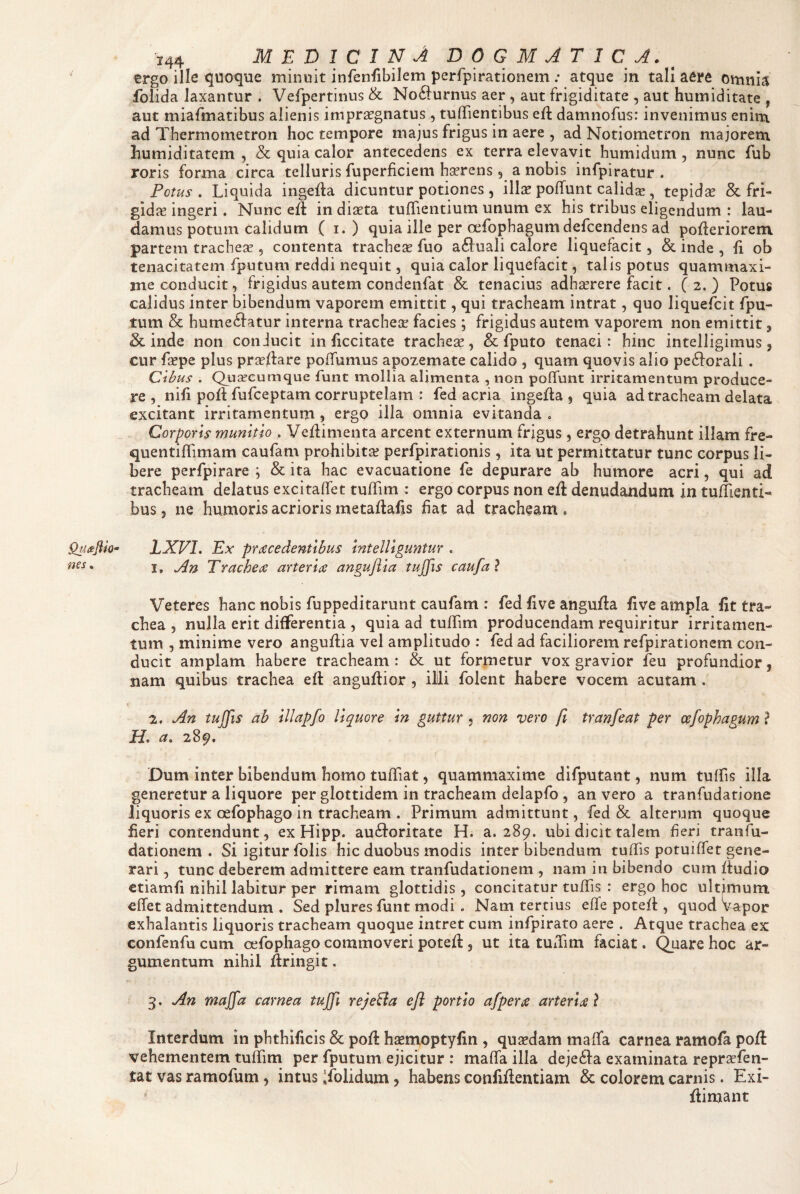 ergo ille quoque minuit infenfibilem perfpirationem ; atque in tali aere omnia foiida laxantur . Vefpertinus & No6i:urnus aer , aut frigiditate , aut humiditate , aut miafmatibus alienis impraegnatus , tulTientibus efl: damnofus: invenimus enin\ ad Thermometron hoc tempore majus frigus in aere , ad Notiometron ma jorem humiditatem , & quia calor antecedens ex terra elevavit humidum , nunc fub roris forma circa telluris fuperficiem hserens, a nobis infpiratur . Potus, Liquida ingefta dicuntur potiones , ill^r poffunt calidse , tepidae & fri¬ gidis ingeri. Nunc eff in diaeta tuffientium unum ex his tribus eligendum : lau¬ damus potum calidum ( I. ) quia ille per cefophagumdefcendens ad pofleriorem partem tracheae , contenta trachea fuo a^luali calore liquefacit, & inde , fi ob tenacitatem fputum reddi nequit, quia calor liquefacit, talis potus quammaxi- me conducit, frigidus autem condenfat & tenacius adhaerere facit. ( 2. ) Potus calidus inter bibendum vaporem emittit, qui tracheam intrat, quo liquefbit fpu- tum & hume6iatur interna tracheae facies; frigidus autem vaporem non emittit, inde non conJucit in ficcitate tracheae, & fputo tenaci: hinc intelligimus, cnr faepe plus praedare poffumus apozemate calido , quam quovis alio peftorali. Cibus . Quseeumque funt mollia alimenta , non poffunt irritamentum produce¬ re , nifi pod fufceptam corruptelam : fed acria ingeda , quia ad tracheam delata excitant irritamentum, ergo illa omnia evitanda = Corporis munitio , Vedimenta arcent externum frigus , ergo detrahunt illam fre- quentiflimam caufam prohibita? perfpirationis, ita ut permittatur tunc corpus li¬ bere perfpirare \ & ita hac evacuatione fe depurare ab humore acri, qui ad tracheam delatus excitaffet tudim : ergo corpus non ed denudandum in tudienti- bus 5 ne humoris acrioris metadafis fiat ad tracheam , LXVl. Ex praecedentibus intelliguntur , Veteres hanc nobis fuppeditarunt caufam : fed five anguda five ampla fit tra¬ chea , nulla erit differentia , quia ad tudim producendam requiritur irritamen¬ tum , minime vero angudia vel amplitudo : fed ad faciliorem refpirationem con¬ ducit amplam habere tracheam : & ut formetur vox gravior feu profundior, nam quibus trachea ed angudior , ilili folent habere vocem acutam . t 2. An tuJfis ab illapfo liquore in guttur , mn vero fi tranfeat per cefophagum ? H, a, 289. Dum inter bibendum homo tudiat, quammaxime difputant, num tuffis illa generetur a liquore per glottidem in tracheam delapfo , an vero a tranfudatione liquoris ex oefophago in tracheam . Primum admittunt, fed & alterum quoque fieri contendunt, ex Hipp. au(doritate H. a. 289. ubi dicit talem fieri tranfu- dationem . Si igitur folis hic duobus modis inter bibendum tudis potuidet gene¬ rari , tunc deberem admittere eam tranfudationem , nam in bibendo cum dudio etiamfi nihil labitur per rimam glottidis , concitatur tudis : ergo hoc ultimum effet admittendum . Sed plures funt modi . Nam tertius effe poted , quod Wpor exhalantis liquoris tracheam quoque intret cum infpirato aere . Atque trachea ex confenfu cum oefophago commoveri poted, ut ita tudim faciat. Quare hoc ar¬ gumentum nihil dringit. 3. An majfa carnea tujfi reje&a efl portio afpera arteria l Interdum in phthificis & pod h^emoptyfin , qusedam maffa carnea ramofa pod vehementem tuffim per fputum ejicitur : mada illa dejedda examinata repraefen- tat vas ramofum, intus 'folidum 5 habens confidentiam & colorem carnis. Exi- dimant