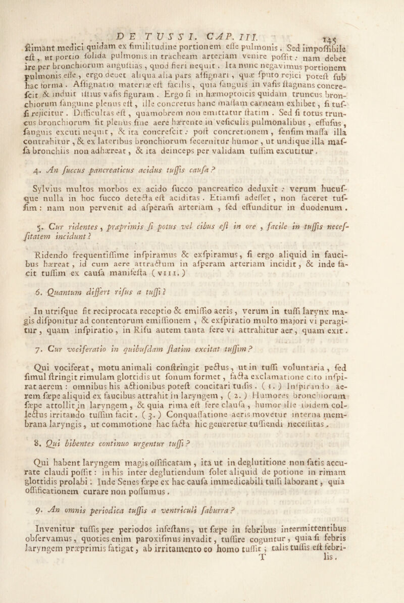 Elimant mec^icl qnidam ex fimilitudine portionem effe pulmonis . Sed Impoffibile cll, ut porcio Iblida pulmonis in tracheam arteriam venire poffit .• nam debet ire per bronchiorum angultias, quod fieri nequit . Ita nunc negavimus portionem pulmonis efie , ergo deuet aliqua aiia pars alfignari , quiE fpiuo rejici potefi; fub hac forma . Aflignatio materia? eit facilis, quia languis in vafis Itagnans concre- fclt & induit iltius vafis figuram . Ergo fi in hiEmoptoicis quidam truncus bron¬ chiorum fanguine plenus c(t, ille concretus hanc maliam carneam exhibet, fi tuf- fi rejicitur . Difficultas ell , quamobrem non emittatur (fatim . Sed fi totus trun¬ cus bronchiorum iit plenus fiae aere haerente in veiiculis pulmonalibus , effufus ^ fanguis excuti nequit, & ita concrefcit .• pod concretionem, fenfim maffa illa contrahitur , & ex lateribus bronchiorum fecernitur humor , ut undique illa maf- fa bronchiis non adhixreat, & ita deinceps per validam tuffim excutitur . 4. An fuccus pancreaticus acidus tuffis caufa P Sylvius multos morbos ex acido fucco pancreatico deduxit .* verum hucuf- que nulla in hoc fucco detedfa ed aciditas . Etiamii adeffet , non faceret tuf- iim : nam non pervenit ad afperam arteriam , fed effunditur in duodenum . 5. Cur ridentes , prccprlmis fi potus vel cibus eji In ore , facile In tuffis necefi- fiitatem Incidunt} 'Ridendo frequentlffime infpiramus & exfpiramus, fi ergo aliquid in fauci¬ bus hxreat , id cum aere attra^fum in afperam arteriam incidit, & inde fa¬ cit tuffim ex caufa manifeffa (viii.) 6. Quantum differt rlfius a tujji l In utrifque fit reciprocata receptio & emiffio aeris, verum in tuffi larynx ma¬ gis difponitur ad contentorum emiffionem , & exfpiratio multo majori vi peragi¬ tur 5 quam infpiratio , in Rifu autem tanta fere vi attrahitur aer, quam exit. 7. Cur vociferatio In qulbufdam flatlm excitat tujfim ? Qui vociferat, motu animali condringit pe61:us, ut in tuffi voluntaria, fed fimul dringit rimulam glottidis ut fonum formet, fa6fa exclamatione C;ro infpi- rat aerem : omnibus his a6fionibus poted concitari tuifis . (i.) Infpiranio ae¬ rem f^pe aliquid ex faucibus attrahit in laryngem , ( 2. ) Humores bronchiorum faepe attollit m laryngem , & quia rima e(f fere claufa , humor ille ibidem col- le&us irritando tuffim facit. ( 3. ) Conquadatione aeris movetur interna mem¬ brana laryngis , ut commotione hac fa6fa hic generetur tuffiendi neceliitas. 8. Qui bibentes continuo urgentur tuffi ? Qui habent laryngem magis offificatam , ita ut in deglutitione non fatis accu¬ rate claudi poffit: in his inter deglutiendum folet aliquid de potione in rimam glottidis prolabi: Inde Senes fcepe ex hac caufa immedicabili tulfi laborant, quia offificatlonem curare non poffumus. 9. An omnis periodica tuffis a ventriculi faburra? Invenitur tuffis per periodos infedans , ut fiepe in febribus intermittentibus obfervamus, quoties enim paroxifmus invadit, tudire coguntur, quia fi febris laryngem prccprimis fatigat, ab irritamento eo homo tuffit i talis tuffis ed febri- T lis.