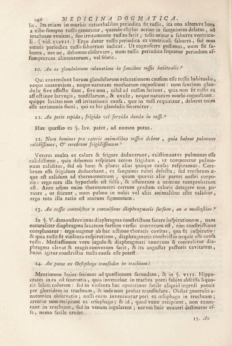 Iis. Ita etiam in morbis catarrhalibus periodica fittiiffis, ita una alterave hora a cibo fumpto tuifis generatur, quando chylus acrior in fanguincm delatus, ad tracheam veniens, Tuo irritamento tufTim facit y talis oritur a faburra ventricu¬ li. ( vid. XXXVII.) Ergo datur tuffis periodica ex ventriculi faburra, fed non omnis periodica tulTis faburram indicat. Utcognofcere poffimus, num fit fa¬ burra, necne, debemus obfervare , num tuffis periodica fequatur periodum af- fumptorum alimentorum, vel febris. 10. An ex glandularum relaxatione In faucibus tujfis habitualis? Qui contendunt harum glandularum relaxationem caufam effe tuffis habitualis., neque anatomiam , neque naturam morborum cognofcunt: nam faucium glan¬ dulae five affe6l:2e funt, five non , nihil ad tuffim faciunt, quia non fit tuffis ex aff e6fione laryngis, tonfiilarum , & uvulce , neque naturam morbi cognofcunt ;• quippe laxitas non eff irritationis caufa , quae in tuffi requiritur , deberet enim effe acrimonia fucci , qui ex his glandulis fecernitur , 11. An potio tepida, frigida vel fervida danda In tuffi ? H^c qu^flio ex §. Ixv. patet, ad nomen potus. 12. ISIum homines pra cjsterls animalibus tujfire debent , quia habent pulmones calidljfimos ^ & cerebrum frlgldljfimum ? Veteres multa ex calore & frigore deduxerunt, exiflimantes pulmones effe calidiffimos, quia debemus refpirare aerem frigidum , ut temperetur pulmo¬ num caliditas, fed ob hanc & plures alias quoque caufas refpiramus. Cere¬ brum effe frigidum deducebant, ex fanguinis rubri defe61:u y fed cerebrum te- que eff calidum ad thermometrum , quam quaevis alia* partes noffri corpo¬ ris : ergo tota illa hypothells eff falfa , & affumtum a nemine comprobatum eff . Ante ufum enim thermometri certum gradum caloris detegere non po' tuere , ut fcirent , num pulmo in nobis vel aliis animalibus effet calidior,, ergo tota illa ratio eff merum figmentum. 13. An tuffis convulfiva a convulfione diaphragmatis furfum an a medlajllno? In §. V. demoiiffravimus diaphragma conffrifffum facere infpirationem , nam naturaliter diaphragma laxatum furfurn verfus convexum eff , ejus conffri6fione complanatur: ergo augetur ab hac aflione thoracis cavitas, qua fit infpiratio: & quia tuffis fit violenta exfpiratione , diaphragmatis conffriitio nequit effe caufa tuffis. Mediaffinum vero jugulo & diaphragmati annexum contrahitur dia¬ phragma elevat & magis convexum facit, & ita anguffat pexioris cavitatem, hujus igitur conffriftio tuffis caufa effe poteff . 14. An potus ex Qefophago tranfudat in tracheam) Mentionem hujus fecimus ad quirffionem fecundam, & in §. viii. Hippo¬ crates in ea eff fententia , quia inveniebat in trachea porci fubito abfciffa liquo¬ ris bibiti colorem : fed in violenta hac operatione facile aliquid ingredi potuit per glottidem in tracheam, & inde non probat tranffudare . Obffat generalis a- natomica obfervatio ; nulli enim inveniuntur pori ex ccfophago in tracheam; arteri^E non recipiunt ex cHbphago ; & id , quod venae recipiunt, non exone¬ rant in tracheam , fed in venam jugularem ; nervos huic muneri deffinatos ef- le , nemo facile credet. 15. An