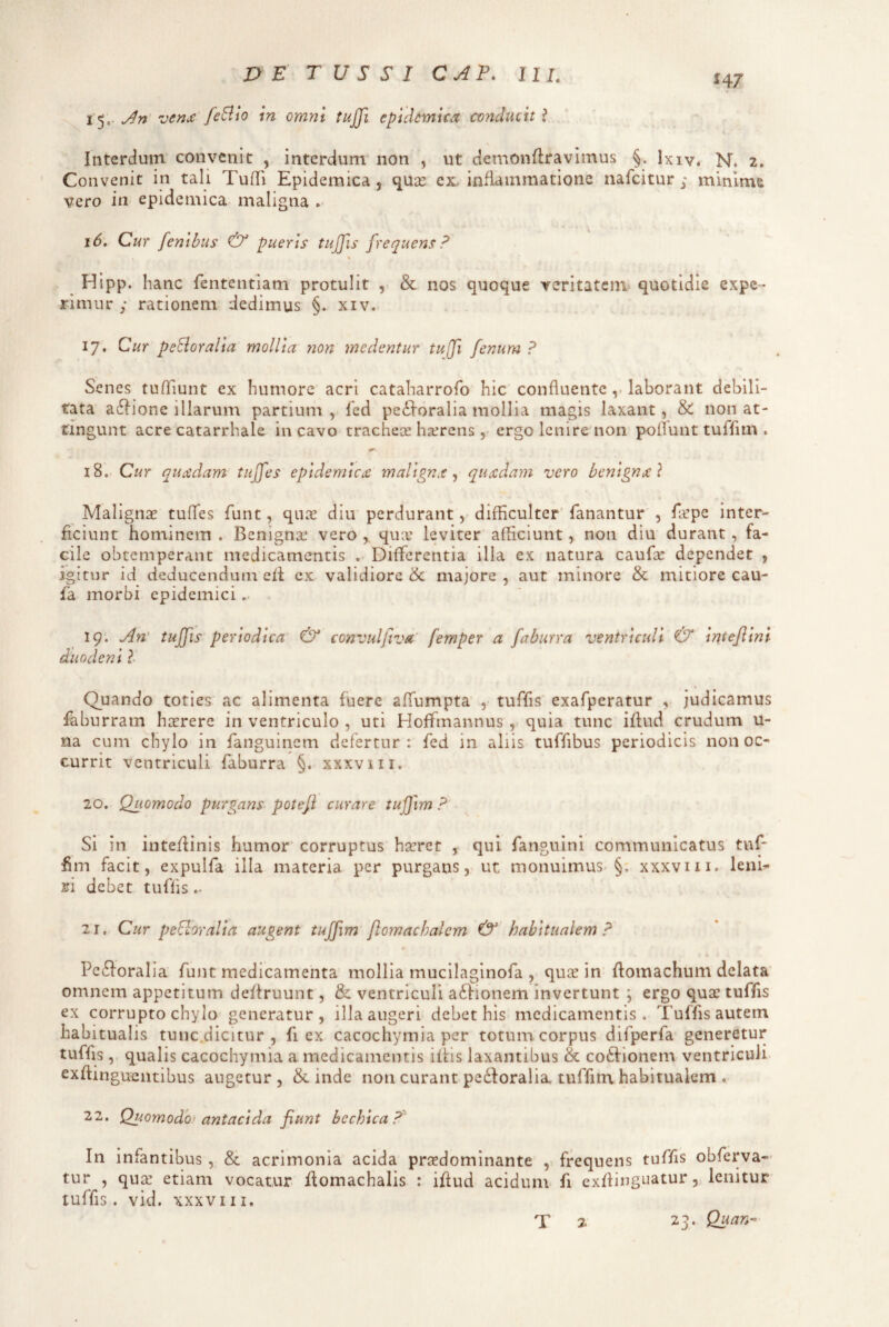 Interdum convenit , interdum non , ut demonflravimus §. Ixiv. N. 2. Convenit in tali Tuili Epidemica, quse ex. inflammatione nafeitur ; mimm& vero in epidemica maligna . 16. Cur fenibus & pueris tujfis frequens d % ^ Hipp. hanc fententiam protulit , & nos quoque veritatem* quotidie expe¬ rimur ; rationem dedimus §. xiv, 17. Cur peBoralia mollia non medentur tujfi fenum ? Senes tuffiunt ex humore acri cataharrofo hic confluentelaborant debili¬ tata a^l^ione illarum partium , Icd perioralia mollia magis laxant, & non at¬ tingunt acre catarrhale in cavo trachece hxrcns, ergo lenire non poflunt tuflfim . 18. Cur quadam tujfes epidemica malignx ^ quadam vero benigna} Malignse tuffes funt, qu^e diu perdurant, difflculter' fanantur , fepe inter¬ ficiunt hominem . Benigna: vero , qux leviter afliciunt, non diu durant, fa¬ cile obtemperant medicamentis .• Differentia illa ex natura caufle dependet , igitur id deducendum elt ex validiore & majore , aut minore & mitiore cau- fa morbi epidemici. 19-. duodenil Quando toties ac alimenta fuere affumpta , tuflfis' exafperatur , judicamus faburram hicrere in ventriculo , uti Hoffmannus , quia tunc iflud crudum u- na cum chylo in fanguinem defertur : fed in aliis tuffibus periodicis non oc¬ currit ventriculi faburra §. xxxviii. 20. Quomodo purgans potefi curare tujfim ? Si in inte/linis humor' corruptus hseret , qui fanguini communicatus tuf- hm facit, expulfa illa materia per purgans, ut monuimus-§. xxxviii. leni^ 3ji debet tufiis.. 21. Cur peBoralia augent tuffim flomachalcm &' habitualem ? Perioralia funt medicamenta mollia mucilaginofa , qu^e in flomachum delata omnem appetitum defiruunt, & ventriculi a6Iionem invertunt ; ergo qua: tuffis ex corrupto chylo generatur, illa augeri debet his medicamentis. Tuffis autem habitualis tunc.dicitur , fi ex cacochymia per totum corpus difperfa generetur tuffis , qualis cacochymia a medicamentis iflis laxantibus & cotlionem ventriculi exftinguciitibus augetur, Scinde non curant pedioralia tuffim habitualem . 22. Quomodh-antacida fiunt bechica?^ In infantibus , & acrimonia acida prasdominante , frequens tuffis obferva- tur , qu^ etiam vocatur flomachalis : iflud acidum fi exflinguatur, lenitur tuffis. vid. XXXVIII, tuffis periodica & convulfiva' femper a faburra ventriculi & intefiini T 2 23. Quan^