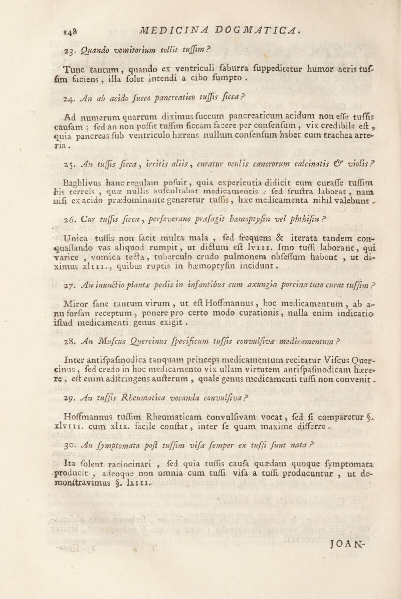 MEDICINji BOGMATICA^ 14S 23. Quando vomitorium tollit tujfim? Tunc tantum, quando ex ventriculi faburra fuppeditetur humor acris tuf^ faciens, illa folet intendi a cibo fumpto , 24. An ab acido fucco pancreatico tujfis Jicca ? Ad numerum quartum diximus fuccum pancreaticum aciduni noneffe tuf/is caufam ; fed an non poflfit tuffim liceam facere per confenfum , vix credibile efl 5, quia pancreas fub ventriculo haerens nullum conrenfum habet cum trachea arte^ ria. 25. An tujfis ftcca y Irritis aliis ^ curatur oculis cancrorum calclnatis & violis? Baghlivus hanc regulam pofuit, quia experientia didicit eum curaffe tuflTim bis terreis , qu;s nullis aufcultabat medicamentis .• fed fruftra laborat, nam nifi ex acido praedominante generetur tulTis , lisec medicamenta nihil valebunt . 26. Cur tujjis ficca j perfeverans prafagit h^smoptyftn vel phthlfin ? Unica tuffis non facit multa mala ^ ^^d frequens & iterata tandem con- quaffando vas aliquod rumpit, ut diidum ed Iviii. Imo tuffi laborant, qui varice , vomica te61a, tuberculo crudo pulmonem obrelTum habent , ut di^ ximus xliii., quibus ruptis in h^moptyfm incidunt. 27. An InuTiSlo plantiC pedis In infantibus cum axungia porcina tuto curat tuffim ? Miror fane tantum virum , ut ed Hoffmannus, hoc medicamentum , ab a« nu forfan receptum, ponere pro certo modo curationis, nulla enim indicatio illud medicamenti genus exigit . 28. An Mufeus Quercinus fpeclficum tuffis convulfiviS medicamentum ? Inter antirpafmodica tanquam princeps medicamentum recitatur Vifeus Quer¬ cinus , fed credo in hoc medicamento vix ullam virtutem antifpafmodicam hlere^ re , eii enim adilringens auilerum quale genus medicamenti tuffi non convenit, 29. An tiiffls Kheumatlca vocanda convulfiva ? Hoffmannus tuffim Rheumaticam convulflvam vocat, fed fi comparetur §» xlviii. cum xlix. facile conflat, inter fe quam maxime differre. 30. An fymptomata pofl tuffim vifa femper ex tufft fiunt nata? Ita folent raciocinari , fed quia tuffis caufa quasdam quoque fymptomata ^producit , adeoque non omnia cum tuffi vifa a tuffi producuntur , ut de- moiiftravimus §. Ixiii. JOAN-