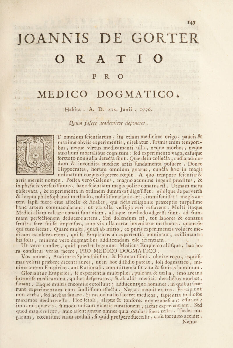 JOANNIS DE GORTER ORATIO PRO DICO DOGMATICO^ Habita . A. D. xix. Junii . 17^6, Qv.ura fafces academlcos deponeret. T omnium fcieiitiarum , ita etiam medicinae origo , paucis & maxime obviis experimentis , nitebatur . Primis enim tempori¬ bus , neque virtus medicamenti ulla, neque morbus, neque auxilium mortalibus cognitum : fed experimento vago, cafuque fortuito nonnulla detefta funt. Quce dein colle61a , rudia admo¬ dum & incondita medies artis fundamenta pofuere . Donec Hi}3pocrates, horum omnium gnarus, cun61:a hsc in magis ordinatum corpus digerere ccepit . A quo tempore fcientis & artis meruit nomen . Pofiea vero Galenus , magno acumine ingenii prsditus, & in phyficis verfatilfimus, hanc fcientiam magis polire conatus eft . Utinam mera obfervata , & experimenta in ordinem dumtaxat digefriffet: nihilque de perverfa & inepta philofophandi methodo , nobiliffima: huic arti, immifcuilfet! magis au¬ tem lapfi fuere ejus affecls & Arabes , qui fi6is religionis prsceptis turpiflime hanc artem commacularunt: ut vix ulla veftigia veri reflarent. Multi itaque Medici aliam calcare conati funt viam , aliaque methodo adgrelh funt, ad fum- mam perfeilionem deducere artem . Sed dolendum eft, tot labores & conatus fruflra fere fuilfe impenfos, cum vix ulla certa inveniatur methodus, quam fe- qui tuto liceat. Quare multi, quafi ab initio , ex puris experimentis voluere me¬ dicam excolere artem , qui fe Empiricos ab experientia nominant, exiflimantes his folis , minime vero dogmatibus addifeendam effe fcientiam . Ut vero conflet, quid prsllet Ingenuus Medicus Empirico aliifque, hac ho¬ ra conflitui verba facere, PRO AIEDICO DOGMATICO. Vos omnes, Auditores Splendidilfimi & Humanilhmi , obnixe rogo , squllTi- mas velitis prsbere dicenti aures, ut in hoc dilfidio pateat, foli dogmatico , mi¬ nime autem Empirico , aut Rationali, committenda fit vita & fanitas hominum . Gloriantur Empirici , fe experientia multiplici , pulchra & utilia , imo arcana invcnilfe medicamina , quibus defperatos , & ab aliis medicis dereli^los morbos, fanant. Eaque multis encomiis extollunt adducuntque homines , in quibus fece¬ runt experimentum cum fauflilfimo effeidu . Negari nequit exitus . PrGeeipiunt non verba , fed herbas fanare . Si ratiocinatio faceret medicos , fapientiaf ikidiofos maximos medicos elle . Hoc fcioli , aliptcT& tonfores non crubefeunt effutire/ imo anus quoevis, fi modo unicam viderit curationem , ja6Iat experientiam . Sed quod magis miror , huic affentiuntiir omnes quia oculati fuere teiies . Tirdet nu¬ garum , coccutiuni; enim creduli, fx quid profpere fucccffic, cafu fortuito accidit. Nemo