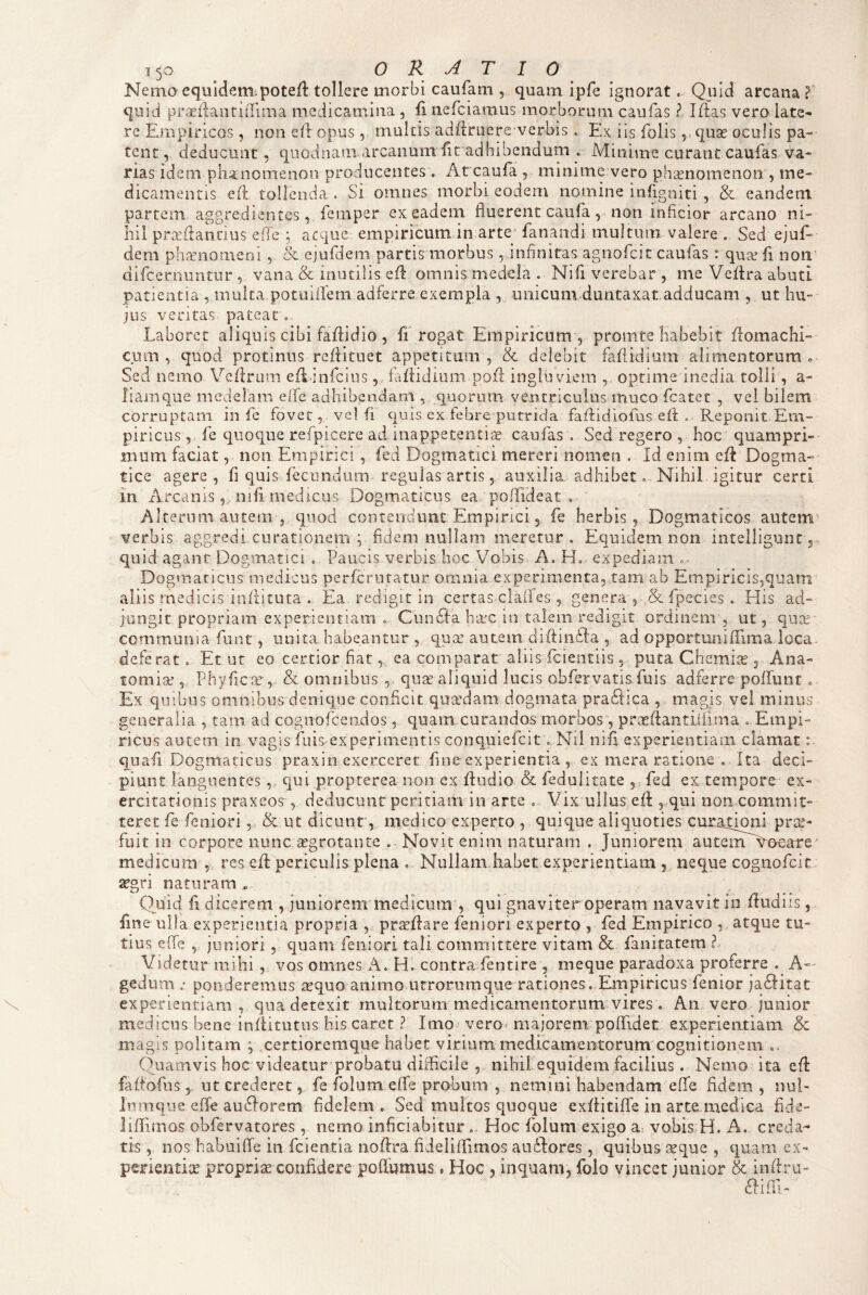 Nemo equidem;pote/l tollere morbi caufam , quam ipfe ignorat. Quid arcana ? quid praeilauridima medicamina , fi nefeiamus morborum caufas ? Iffas vero late¬ re Empiricos, non cE opus, multis ad/lruere^verbis . Ex iis folis ^quas oculis pa¬ tent, deducunt 5 quodnam arcanum fic adhibendum . Minime curant caufas va¬ rias idem plianomenon producentes . At eaufa , minime vero phaenomenon , me¬ dicamentis eA tollenda . Si omnes morbi eodem nomine infigniti , & eandem partem aggredientes, femper ex eadem fluerent caufa, non inficior arcano ni¬ hil prcedantius ede ; aeque empiricum in arte‘ fanandi multum valere . Sed ejuf- dem phaniomeoi, ejufdem partis morbus,,infinitas agnofeit caufas : quse fi noii' difeernuntur , vana & inutilis cfl omnis medela . Nifi verebar , me Veflra abuti patientia , multa potuiilem adferre exempla , unicum duntaxat adducam , ut hu¬ jus veritas pateat 0 Laboret aliquis cibi faflidio , fi rogat Empiricum , promte habebit domachi- cum , quod protinus refiituet appetitam, & delebit fafiidium alimentorum . Sed nemo Veflrum efl infciiisfaflidium pofl ingluviem , optime inedia tolli, a- liamque medelam eife adhibendam , quorum ventriculus muco fcatet , vel bilem corruptam in fe fovet, vel fi quis ex febre putrida faflidiofus efl . Reponit Em¬ piricus , fe quoque refpicere ad inappetentise caufas . Sed regero 5 hoc quampri¬ mum faciat, non Empirici , fed Dogmatici mereri nomen . Id enim cfd Dogma¬ tice agere , fi quis fecundum» regulas artis, auxilia, adhibet. Nihil igitur certi in Arcanisnifi medicus Dogmaticus ea pofTideat . Alterum autem ,, quod contendunt Empirici, fe herbis, Dogmaticos autem verbis aggredi curationem ; fidem nullam meretur . Equidem non intelligunc, quid agant Dogmatici . Paucis verbis hoc Vobis A. H. expediam =• jungit propriam experientiam .. CunSia ha^c in talem redigit ordinem , ut , qua communia funt, unita habeantur, qua autem diffinida , ad opportuniffima loca deferat. Et ut eo certior fiat, ea comparat aliis fcientiis , puta Chemice , Ana- fomia , Phyfica, & omnibus , qua aliquid lucis obfervatis fuis adferre poffunr » Ex qiubiis omnibus denique conficit quadam dogmata praSlica , magis vel minus' generalia 5 tam ad cognorcendos, quam curaiidos morbos, prafiantLifima ..Empi¬ ricus autem in vagis fuis experinientis conquiefeit . Nii nifi experientiam clamat: quafi Dogmaticus praxin exerceret fine experientia , ex mera ratione . Ita deci¬ piunt languentes, qui propterea non ex fludio & fedulirate , fed ex tempore ex¬ ercitationis praxeos , deducunt peritiam in arte , Vix ullus efl, qui non commit¬ teret fe feniori, & ut dicunt, medico experto , quique aliquoties curatippi pt^^- fuit in corpore nunc aegrotante . Novit enim naturam . Juniorem autemAnoeare ’ medicum 5, res efi: periculis plena , Nullam habet experientiam , neque cognofeit aegri naturam . Quid fi dicerem , juniorem medicum , qui gnaviter operam navavit in fiudiis, fine ulla experientia propria , proflare feniori experto , fed Empirico , atque tu¬ tius efie 5 juniori , quam feniori tali committere vitam & fanitatem ? Videtur mihi, vos omnes A. H. contrafentire , meque paradoxa proferre . A-' gedum ; ponderemusxcquo animo utrorumque rationes . Empiricus fenior ja6l'itat experientiam, qua detexit multorum medicamentorum vires , An vero junior medicus bene inflitutus his caret ? Imo vero^ majorem poffidet experientiam & magis politam ; certioremque habet virium medicamentorum cognitionem .. Quamvis hoc videatur probatu difficile ,, nihil, equidem facilius. Nemo ita efl: faftofiis , ut crederet, fe folum effe probum , nemini habendam effe fidem , nui- Inmque efTe auifforem fidelem . Sed multos quoque exfiitifle in arte medica fide- lifTimos obfervatores, nemo infitiabitur .. Hoc folum exigo a vobis: H. A. creda¬ tis , nos habuiffe in fcientia nofira fideliffimos auilbres, quibus seque , quam ex¬ perientia propriae confidere poflumus, Hoc , inquam, folo vincet junior & infiru-