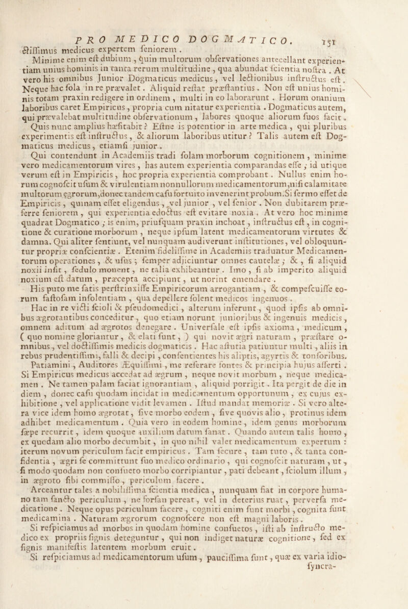 ^iflimus medicus expertem leniorem . Minime enim cd: dubium , i^uin multorum obfervationes antecellant experien* tiam unius hominis in tanta rerum multitudine , qua abundat fcientia noflra . At vero his omnibus Junior Dogmaticus medicus, vel ledJionibus inllru61:us elt. Neque hac Ibla in re pr^valet. Aliquid rclJar prtellantius. Non c(i unius homi¬ nis totam praxin redigere in ordinem , multi in eo laborarunt . Horum omnium laboribus caret Empiricus, propria cum nitatur experientia . Dogmaticus autem, qui pra:valebat multitudine obfervationum , labores quoque aliorum fuos facit . Quis nunc amplius ha.’fitabit ? Eline is potentior in arte medica , qui pluribus experimentis ell iniirudius, <5c aliorum laboribus utitur ? Talis autem ed: Dog¬ maticus medicus, etiamli junior. Qui contendunt in Academiis tradi folam morborum cognitionem , minime vero medicamentorum vires, has autem experientia comparandas effe y id utique verum ed in Empiricis , hoc propria experientia comprobant . Nullus enim ho¬ rum cognofeitufum & virulentiam nonnullornm medicamentorum,nifi calamitate multorum agrorum,donec tandem cafu fortuito invenerint probum.Si fermo elfetde Empiricis , quinam effet eligendus, ^vcl junior , vel fenior . Non dubitarem pro¬ ferre feniorem , qui experientia edo&us ed evitare noxia. At vero hoc minime quadrat Dogmatico y is enim, priufquam praxin inchoat, indru61:us ed , in cogni¬ tione & curatione morborum , neque ipfum latent medicamentorum virtutes & damna. Qui aliter fentiunt, vel nunquam audiverunt indituriones, vel obloquun¬ tur proprio confeientio . Etenim hdelidime in Academiis traduntur Medicamen¬ torum operationes , & ufus ; femper adjiciuntur omnes cautelo y & , fi aliquid noxii iniit, ledulo monent, ne talia exhibeantur . Imo , fi ab imperito aliquid noxium ed datum , procepta accipiunt, ut norint emendare . ' H is puto me fatis perdrinxifTe Empiricorum arrogantiam , & compefcuiJTe eo¬ rum fadofam infolentiam , qua depellere folent medicos ingenuos. Hac in re vi(di fcioli & pfeudomedici , alterum inferunt, quod ipfis ab omni¬ bus ogrotantibus conceditur , quo etiam norunt junioribus & ingenuis medicis, omnem aditum ad ogrotos denegare. Univerlale ed ipfis axioma, medicum, ( quo nomine gloriantur , & elati funt, ) qui novit ogri naturam , prcedare o- mnibus, vel do6Jidimis medicis dogmaticis . Hac adutia patiuntur multi , aliis in rebus prudentiffimi, falli & decipi , confentientes his aliptis, agyrcis & tonforibus. Patiamini, Auditores d:iquiirimi , me referare fontes & principia hujus alferti . Si Empiricus medicus accedar ad tegrum , neque novit morbum , neque medica¬ men . Ne tamen palam faciat ignorantiam , aliquid porrigit. Ita pergit de die in diem , donec cafu quodam incidat in medicamentum opportunum , ex cujus ex¬ hibitione , vel applicatione vidit levamen . Idud mandat memoria; . Si vero alte¬ ra vice idem homo aegrotat, fve morbo eodem , fivc quovis alio , protinus idem adhibet medicamentum. Quia vero in eodem homine , idem genus morborum depe recurrit, idem quoque iuxllium datum fanat. Quando autem talis homo , ex quodam alio morbo decumbit, in quo nihil valet medicamentum expertum : iterum novum periculum facit empiricus . Tam ibcnrc , tam tuto , & tanta con¬ fidentia , aegri fe committunt fuo medico ordinario , qui cognofclt naturam , ut-, fi modo quodam non conlbero morbo corripiantur , pati debeant, fciolum illum , in sgroto fibicommiflo, periculum facere. Arceantur tales a nobihlfima fcientia medica , nunquam fiat in corpore huma¬ no tam fan^Io periculum, ne forfan pereat, vel in deterius ruat, perverfa me¬ dicatione . Neque opus periculum facere , cogniti enim funt morbi, cognita funt medicamina. Naturam jcgrorum cognofeere non efl magni laboris . Si refplciamus ad morbos in quodam homine confuetos, i di ab indru^fo me¬ dico ex propriis fignis deteguntur, qui non indiget iiaturce cognitione, fed cx fignis manifedis latentem morbum eruit. Si refpiciamiis ad medicamentorum ufum , paucidima funt, qua’ ex varia idio- fyncra- /