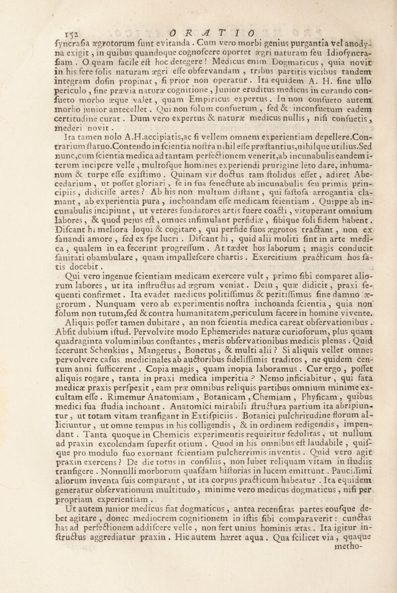 fyncrafia ^gFOtorum funt evitanda . Cum vero morbi genius purgantia Vel anody- na exigit , in quibus quandoque cognofeere oportet tegri naturam feu IdioTyncra- liani . O quam facile ed: hoc detegere ! Medicus enim Dogmaticus, quia novit in his fere folis naturam irgri effe obfervandam , tribus partitis vicibus tandem integram dofin propinat, fi prior non operatur. Ita equidem A. H. fine ullo periculo , fne prtevia naturae cognitione , Junior eruditus medicus in curando con- iiieto morbo seque valet, quam Empiricus expertus. In non confueto autem morbo ]unior antecellet. Qui non folum confuetum , fed & inconfuetum eadem certitudine curat. Dum vero expertus & natura? medicus nullis, nifi confuetis , mederi novit . Ita tamen nolo A.H.accipiatis,ac fi vellem omnem experientiam depellere.Con- trarium datuo.Contendo in feientia nodra nihil ede praedandus,nihilque utilius.Sed jiunc,cum feientia medica ad tantam perfeclionem venerit,ab incunabulis eandem i- ternm incipere velle , multofque homines experiendi prurigine leto dare, inhuma¬ num & turpe ede exidimo . Quinam vir do6Ius tam dolidus edet, adiret Abe¬ cedarium , ut podet gloriari , fe in fua fene^Iute ab incunabulis feu primis prin¬ cipiis, didicide artes? Ab his non multum didant, qui fadofa arrogantia cla¬ mant , ab experientia pura , inchoandam ede medicam fcienriam . Quippe ab in¬ cunabulis incipiunt, ut veteres fundatores artis fuere coacd , vituperant omnium labores, & quod pejus ed , omnes miiiiiulant perfidise , fibique foli fidem habent. Difcant hi meliora loqui & cogitare , qui perfide fuos ^grotos tra£Iant, non ex fanandi amore , fed ex fpe lucri . Difcant hi , quid alii moliti lint in arte medi¬ ca , qualem in ea fecerint progredum . Attasdet hos laborum ; magis conducit fanitati obambulare , quam irnpallefcere chartis . Exercitium pra6Hcum hos fa¬ tis docebit. Qui vero ingenue fcientiam medicam exercere vult, primo dbl comparet alio¬ rum labores , ut ita indru£fus ad irgrum veniat. Dein , qua; didicit, praxi fe- quenti confirmet. Ita evadet medicus politidimus & peritiffimus fine damno ae¬ grorum . Nunquam vero ab experimentis nodra inchoanda feientia, quia non folum non tutum,fed & contra humanitatem,periculum facere in homine vivente. Aliquis podet tamen dubitare , an non feientia medica careat obfervationibus. Abfit dubium idud. Pervolvite modo Ephemerides naturae curioforum, plus quam quadraginta voluminibus condantes , meris obfervationibus me-dicis plenas. Quid fecerunt Schenkius, Mangetus, Boiietus , & multi alii ? Si aliquis vellet omnes pervolvere cafus medicinales ab au6Ioribus fidelidimis traditos, ne quidem cen¬ tum anni fufficerent . Copia magis, quam inopia laboramus. Cur ergo , podet aliquis rogare , tanta in praxi medica imperitia ? Nemo inficiabitur , qui fata mediesE praxis perfpexit, eam omnibus reliquis partibus omnium minime ex¬ cultam ede . Rimemur Anatomiam , Botanicam , Chemiam , Phyficam , quibus medici fua dudia inchoant. Anatomici mirabili druffura partium ita abripiun¬ tur , ut totam vitam tranfigant in Extifpiciis. Botanici pulchritudine florum al¬ liciuntur , ut omne tempus in his colligendis, & in ordinem redigendis , impen¬ dant . Tanta quoque in Chemicis experimentis requiritur fedulitas , ut nullum ad praxin excolendam fuperfit otium . Quod in his omnibus ed laudabile , quif- que pro modulo fuo exornant fcientiam pulcherrimis inventis . Quid vero agit praxin exercens ? De die totus in confiliis, non lubet reliquam vitam in dudiis tranfigere . Nonnulli morborum quafdam hiflorias in lucem emittunt . Paucidimi aliorum inventa fuis comparant, ut ita corpus pra6Iicum habeatur . Ita equidem generatur obfervationum multitudo , minime vero medicus dogmaticus, nifi per propriam experientiam . Ut autem junior medicus fiat dogmaticus, antea recenfitas partes eoufque de¬ bet agitare , donec mediocrem cognitionem in idis fibi comparaverit: cun6Ias has ad perfe6Iionem addifeere velle , non fert unius hominis setas. Ita igitur in- druilus aggrediatur praxin , Hic autem hafret aqua . Qua fcilicet via , quaque metho-