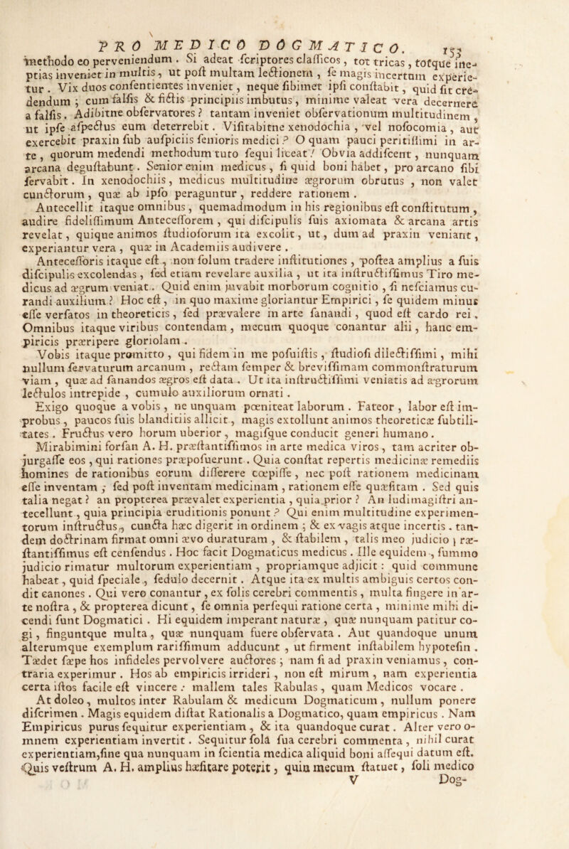 tHetliodo eo perveniendum . Si adeat fcriptores clafTicos, tot tricas, tofque irte-* ptias inveniet in multis, ut poli multam le6i:ionern , fe magis incertum experie¬ tur . Vix duos confentientes inveniet, neque fibimet ipfi conflabit, quid fit cr^^ dendum ; cum falfis & fiftis-principiis imbutus , minime valeat vera decernere a falfis. Adibitne obfervatores ? tantam inveniet obfervationum multitudinem , ut ipfe afpedlus eum deterrebit, Vifitabitne xenodochia ,'vel nofocomia, aut exercebit praxin fub aufpiciis fenioris medici ? O quam pauci peritillimi in ar¬ te, quorum medendi methodum tuto fequi liceat / Obvia addifcent, nunquam arcana deguflabunt. Seiiiorenim medicus, fi quid boni habet, pro arcano fibi fervabrt. In xenodochiis, medicus multitudine aegrorum obrutus , non valet cun6Iorum, quse ab ipfo peraguntur , reddere rationem . Antecellit itaque omnibus, quemadmodum in his regionibus efl conflitutum , audire fidelilTimum AntecelTorem , qui difcipulis fuis axiomata & arcana artis revelat, quique animos fludioforum ita excolit, ut, dum ad praxin veniant, experiantur vera , quse in Academiis audivere . Antecefforis itaque efl mon folum tradere inflitutiones, poftea amplius a fuis difcipulis excolendas , fed etiam revelare auxilia , ut ita inflru^Iiffimus Tiro me¬ dicus ad afgrum'veniat. Quid enim juvabit morborum cognitio , fi nefeiamus cu¬ randi auxilium ? Hoc eii , in quo maxime gloriantur Empirici, fe quidem minus clTe verfatos in theoretiers , fed prsvalere in arte fanandi, quod efl cardo rei, Omnibus itaque viribus contendam , mccum quoque conantur alii, hanc em¬ piricis praeripere gloriolam . Vobis itaque promitto , qui fidem in me pofuirtis, dudiofi dile^liffimi, mihi nullum iervaturum arcanum , rediam femper & breviffimam commonftraturum viam , quae ad fanandos aegros eft data . Ut ita indrudliffimi veniatis ad aegrorum le6Iulos intrepide , cumulo auxiliorum ornati, Exigo quoque a vobis, ne unquam poeniteat laborum . Fateor , labor e/I im- -probus , paucos fuis blanditiis allicit, magis extollunt animos theoreticae fubtili- ;tates . Frudius vero horum uberior , magifque conducit generi humano . Mirabimini forfan A. H. pnedantiffimos in arte medica viros, tam acriter ob- •jurgafTe eos , qui rationes prxpofuerunt . Quia conflat repertis medicinae remediis homines de rationibus eorum dififerere coepifTe, nec poli: rationem medicinam «iTe inventam ; fed pofl inventam medicinam , rationem elTe quirfitam . Sed quis talia negat ? an propterea prsevalet experientia , quia.prior ? An ludi magi firi an¬ tecellunt, quia principia eruditionis ponunt ? Qui enim multitudine experimen¬ torum inflru6Ius^ cun6Ia hirc digerit in ordinem ; & ex vagis atque incertis . tan¬ dem doftrinam firmat omni xvo duraturam , & flabilem , talis meo judicio \ rx- flantiffimus efl cenfendus. Hoc facit Dogmaticus medicus. Ille equidem-, fummo judicio rimatur multorum experientiam , propriamque adjicit: quid commune habeat, quid fpeciale,, fedulo decernit. Atque ita ex multis ambiguis certos con¬ dit canones . Qui vero conantur , ex folis cerebri commentis, multa fingere in*ar- te nodra , & propterea dicunt, fe omnia perfequi ratione certa , minime mihi di¬ cendi funt Dogmatici . Hi equidem imperant natura , qua? nunquam patitur co¬ gi , finguntque multa, qux nunquam fuere obfervata . Aut quandoque unum alterumque exemplum rariffimum adducunt , ut firment inflabilem hypotefin . Taedet Ee pe hos infideles pervolvere ausiores; nam fi ad praxin veniamus , con¬ traria experimur . Hos ab empiricis irrideri , non efl mirum, nam experientia certa illos facile ed vincere .• mallem tales Rabulas , quam Medicos vocare . Atdoleo, multos inter Rabulam & medicum Dogmaticum, nullum ponere diferimen , Magis equidem didat Rationalis a Dogmatico, quam empiricus . Nam Empiricus purus fequitur experientiam , & ita quandoque curat. Alter vero o- mnem experientiam invertit. Sequitur fola fua cerebri commenta, nihil curat experientiam,fine qua nunquam in fcientia medica aliquid boni afifequi datum cd. Quisvedrum A. H. amplius haefitare poterit, quiumecum datuet, foli medico V Dog-