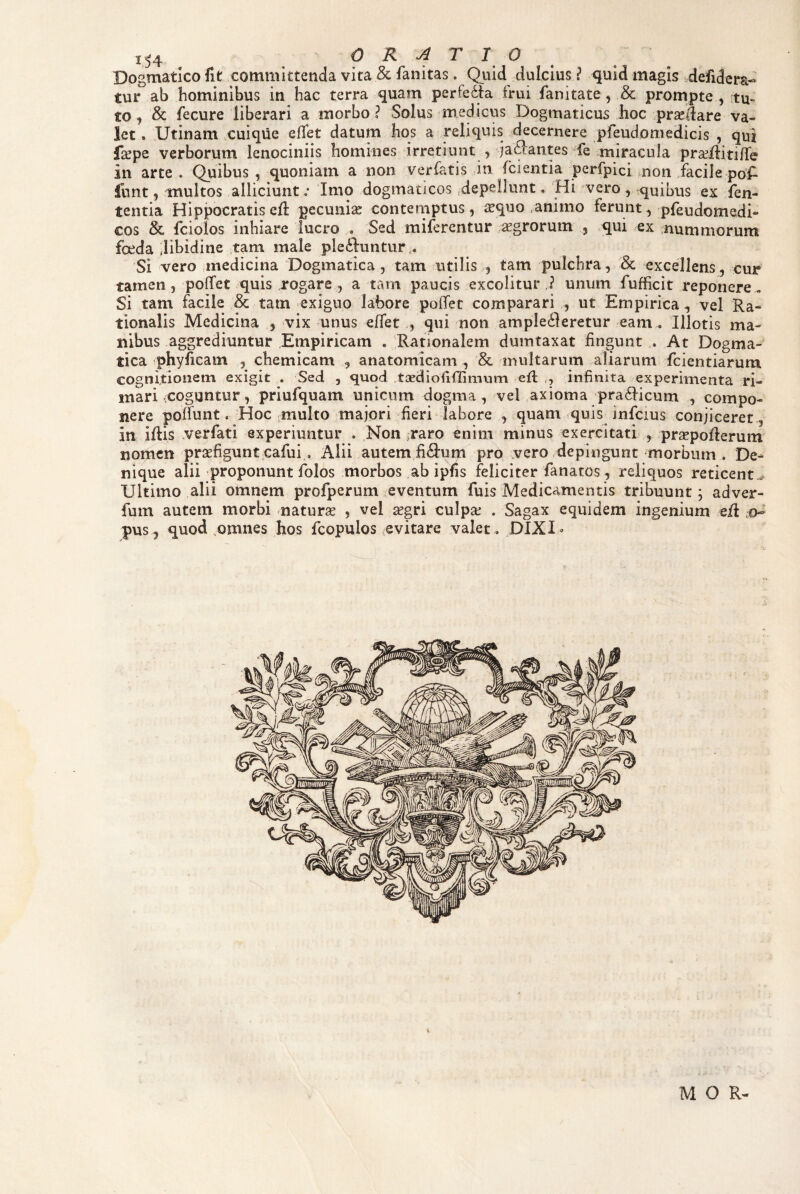 Dogmatico fit committenda vita & fanitas. Quid dulcius ? quid magis defidera- tur ab hominibus in hac terra quam perfedfa frui fanitate, & prompte , tu¬ to, & fecure liberari a morbo? Solus medicus Dogmaticus boc praedare va¬ let . Utinam .cuique eflet datum hos a reliquis decernere pfeudomedicis , qui faepe verborum lenociniis homines irretiunt , jaftantes fe miracula praeilitilTe in arte . Quibus , quoniam a non verfatis in (cientia perfpici non facile poA lunt, multos alliciunt.* Imo dogmaticos ^depellunt. ‘Hi vero, quibus ex fen- tentia Hippocratis ed pecuniae conteniptus, aequo/animo ferunt, pfeudomedi- cos & fciolos inhiare lucro . Sed miferentur .aegrorum , qui /Cx nummorum foeda Jibidine tarn male pleiduntur,. Si vero medicina Dogmatica , tam utilis , tam pulchra, & excellens, cur tamen, polTet quis rogare , a tam paucis excolitur,? unum fufficit reponere, Si tam facile & tam exiguo labore polfet comparari , ut Empirica, vel Ra¬ tionalis Medicina , vix unus effet , qui non ampledleretur eam . Illotis ma¬ nibus aggrediuntur Empiricam . Rationalem dumtaxat fingunt . At Dogma¬ tica phyficam , chemicam , anatomicam, & multarum aliarum fcientiarum cognitionem exigit . Sed , quod tGediofiflimum ed , infinita experimenta ri¬ mari (Coguntur, priufquam unicum dogma, vel axioma ’pra6Hcum , compo¬ nere podunt. Hoc multo majori fieri labore , quam quis infcius conjiceret, in idis verfati experiuntur . Non raro enim minus exercitati , prsepoderuin nomen prsefigunt cafui, Alii autem fidium pro vero depingunt morbum . De¬ nique alii proponunt folos morbos ab ipfis feliciter fanatos, reliquos reticent.^ Ultimo alii omnem profperum eventum fuis Medicamentis tribuunt; adver- fum autem morbi naturse , vel ^gri culpse . Sagax equidem ingenium ed .o- pus, quod ..omnes hos fcopulos rvitare valet, DIXI» M O R-