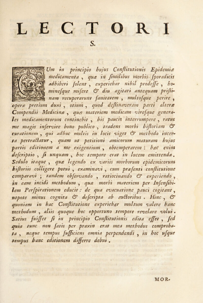 s. ‘ Vm in principio hujus Conflit ut Ionis Epidemice medicamenta , cj^uce irt Jimilibus morbis fp ora dicis * adhiberi Jolent , experiebar nihil prodejfe , j minefque mifere & diu agitari antequam prifli-* j nam recuperarunt fanitatem , multofque perire ^ 'operce pretium duxi ^ otium ^ quod deftinaveram parti ait er de Compendii Medicinae ^ quee materiem medicam njirefque genera-' les medicamentorum continebit ^ his paucis interrumpere ^ ratus Tne magis infervire bono publico ^ tradens morbi hijioriam & 'curationem , qui adhuc multis in locis 'viget & methodo incer* ta pertrahatur, quam ut petitioni amicorum maturam hujus partis editionem a me exigentium ^ obtemperarem : haec enim deferiptio , Ji unquam , hoc tempore erat in lucem emittenda, Sedulo itaque ^ quee legendo ex variis morborum epidemicorum hijloriis colligere potui , examinavi , cum prcefenti conf itutio7ie comparavi  tandem obfervando , ratiocinando & experiendo j in eam incidi methodum ^ quee morbi materiem per Infenftbi- lem Perfpirationem educit: de qua evacuatione pauci cogitant ^ titpote minus cognita & deferipta ab aubioribus . Hinc ^ & quoniam in hac Conjlitutione experiebar multum valere hanc methodum , aliis quoque hoc opportuno tempore revelare volui • Satius fuijfet Ji in principio Conflitutionis edita effet , fed quia tunc non fatis per praxin erat mea methodus comproba-^ ta , neque tempus fufficiens omnia perpendendi , in hoc ufque tempus hanc editionem differre debui , MOR-