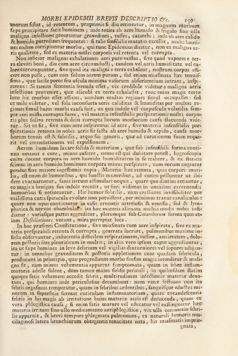 MORBI EPIDEMII BREVIS DESCRIPTIO .&c. 15^ iworum fiflat, id retentum , prseprimis fi diu retineatur, in magnum morbum fsrpe .prixcipitare facit hominem ; inde-toties ab aere liumido & frigido fine ulla maligna infedfioiK generantur gravedines, .tuflfes, catarrhi ; inde ab aere calido & humido„putredines frequentes: fi talis fenfibilis mutatio excellit, multi homi¬ nes eodem corripiuntur morbo , qui tunc Epidemius dicitur , non ex maligna ae¬ ris qualitate, fed ex materia nollri corporis vel retenta vel corrupta . Non inficior malignas exhalationes aeri puro miflas , five quod vapores e ter¬ ra elevati boni, diu cum aere circnindu^li, tandem vel aeris humiditate vel ca¬ lore corrumpantnr, live quod ita maligni e terra^xhalent, nollrum corpus affi- cerenon poffe , cum non folurn aerem purum , fed etiam miafmata h^ec tenuif- fima , quas facile poros feu ofciila minima vaforum abforbentium intrant, infpi- remus: Si tamen fententia ferenda efifet, vix credibile videtur a maligna aeris infe6lione provenire, quas alicubi ex -terra exhalaffet ; tunc enim magis certo loco hic morbus effet affixus, nondum multas regiones fimul occupalTet: fed ut mihi videtur , vel fola inconfueta aeris caliditas & hniniditas per multas re¬ giones fimurhujus morbi caufa fuitex qua indole vel corpufcula volatilia fem- per aeri mifia corrupta fuere , vel materia infenfibilis perfpirationis noftri corpo-» ris plus foiito retenta &dein corrupta horum morborum caufa ^ilatuenda vide¬ tur. Sit ut fit, five cum aere infpiremus id acre , five materia infenfibilis per¬ fpirationis retenta in nobis acris fit fli6fa ab aere humido & tepido , caufa mor¬ borum tenuis effi & fubtilis , atque fui generis, qu^ ad curationem fuam requi¬ rit vel emendationem vel expulfionem . Aerem humidum laxare folida Sc materiam , quicTub infenfibili forma conti¬ nua emanat e cute, minus auferre , nemo ed qui dubitare potefl, hygrofeopia enim docent corpora in aere humido hiimiditarem in fe trahere , & ex ffaticis fcimus in aere humido hominum corpora minus perfpirare , cum eorum augeatur :pondus fine majore ingefiionis copia. Materia hasc retenta , quia corpori inuti¬ lis, efi enim de humoribus , qui fuiiftis muneribus, ad cutim pelluntur ut ibi¬ dem evacuarentur , fanis iterum affimulari nequit , quare quo diutius retinetur , co magis a benigna fua indole recedit, ut fieri vidimus in omnibus excernendis humoribus fi retineantur. Hic humor fubtilis, nam cralfiores invifibiliter per exiliffima cutis fpiracula evolare non potuiflenr , per minimos tranat canaliculos r quare non opus contineatur in vafis cruentis arteriofis & venofis , fed & lym¬ phatica & nervos obambulaf: ita hsec materia alienata mnitis modis nobis infi- diatur : varlafque partes aggreditur , plerumque luh Catarrhorum forma quos et¬ iam Deflillatlones' vocant, mira perreptat loca , In hac prcefenti ConlVitutione , five miafmata cum aere infpirata , five ex ma¬ teria perfpirabili retenta & corrupta , generata fuerint, pulmonibus maxime in- fefia obfervantur , inducentia difficilem rcfpirationemptuffim , anxietatem , dolo¬ rem pexioris fere pleuriticum in multis ; in aliis vero ipfum caput aggrediuntur , ita ut fa^pe homines in leve delirium vel vigilias diuturniores vel fopores adigan¬ tur ; in omnibus gravedinem & pexioris oppletionem cum quadam febricula, producunt in principio, quse progrediente morbo fenfim magis intenditur &. mali¬ gna fit, nam minus vehementia apparent fymptomata , quam in febre inflam¬ matoria adeffe folent , dum tamen majus fubfit periculi ; in quibufdam Ilatim quoque fatis vehemens accedit febris, multitudinem infe6lionis materiie deno¬ tans, qui homines inde pcriculofius decumbunt: nam vence fc6hone non ita febris orgafmus temperatur, quam in febribus ardentibus, fanguifque edulius mi¬ norem in fuperficie format cuticulam inflammatoriam , quare excandefeentia febris in bis magis ab irritatione hujus materia: acris eff deducenda , quam ex vera phlogifiica caufa ; fi enim fatis mature vel educatur vel exftinguatur ha?c materia irritans finoullo medicamento antiphlogiltico , vix ulla commotio febri¬ lis apparuit, & brevi tempore phlegmata pulmonum-, ex naturali humoris mu- ciiaginofi latera bronchiorum obtegentis tenacitate nata, his miafmatis impro¬ gnata,