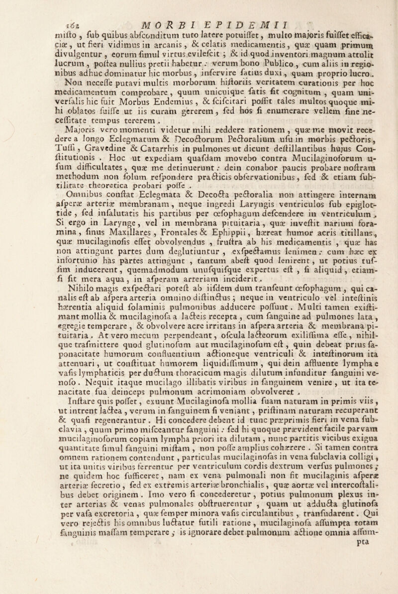 miflo 5 fub quibus abfconditum tuto latere potuiffet, multo majoris fuiflfet effica^ cise, ut fieri vidimus in arcanis, & celatis medicamentis, quGS quam primum divulgentur , eorum fimul virtus.evilefcit ; & id quodinventori,magnum attulit lucrum, pofiea nullius pretii habetur .* verum bono Publico, cum aliis in regio¬ nibus adhuc dominatur hic morbus, infervire fatiusduxi , quam proprio lucro.. Non neceffe putavi multis morborum hi/loriis veritatem curationis per hoc medicamentum comprobare , quum unicuique -fatis fit 'Cognitum , quam uni- verfalis hic fuit Morbus Endemius, & feifeitari poflit tales multos quoque mi¬ hi .oblatos fuiffe ut iis curam gererem , fed hos fi enumerare vellem fine ne- ceffitate tempus tererem . Majoris vero momenti videtur mihi reddere rationem , quse me movit rece¬ dere a longo Eclegmatum & Decoriorum Peroralium ufu in morbis pexioris, Tuffi, Gravedine & Catarrhis in pulmones ut dicunt defliilantibus hujus Con- liitutiqnis . Hoc ut expediam quafdam movebo contra Mucilaginoforum u- fum difficultates, qux me detinuerunt.* dein conabor paucis probare noflrara methodum non folum refpondere pra ricis obiervationibus, fed & etiam fub- tilitate theorecica probari poffe , Omnibus conflat Eclegmata & Decora peroralia non attingere internam afperae arterige membranam, neque ingredi Laryngis ventriculos fub epiglot¬ tide , fed infalutatis his partibus per c^fophagum defeendere in ventriculum Si ergo in Larynge, vel in membrana pituitaria, quse inveflit narium fora¬ mina, finus Maxillares , Frontales & Ephippii, htereat humor acris titillans, quge mucilaginofis effet obvolvendus , fruftra ,ab his medicamentis , quge has non attingunt partes dum deglutiuntur , -exfperamus lenimen.* cum hicc ex infortunio has partes attingunt , tantum abefl quod lenirent, ut potius tuf* fim inducerent, quemadmodum unufquifque expertus efl , li aliquid, etiam- fi fit mera aqua, in afperam arteriam inciderit.. Nihilo magis exfpeftari potefl ab iifdem dum tranfeunt oefophagum , qui ca¬ nalis efl ab afpera arteria omnino diflin^lus ; neque in ventriculo vel inteflinis harrentia aliquid folaminis pulmonibus adducere poffunt. Multi tamen exifii- mant mollia & mucilaginofa a Ia61eis recepta , cum fanguine ad pulmones lata , egregie temperare , & obvolvere acre irritans in afpera arteria & membrana pi¬ tuitaria , Atveromecum perpendeant, ofcula la61.eorum exiliffima effe, nihii- que trafmittere quod glutinofum aut mucilaginofum efl, quin debeat prius fa- ponacitate humorum coiiduentium a61ioneque ventriculi & inteiEnorum ita attenuari, ut conflituat humorem liquidiffimum , qui dein affluente lymphae vafis lymphaticis per du<flum thoracicum magis dilutum infunditur fanguinive- nofo. Nequit itaque mucilago illibatis viribus in finguinem venire, ut ita te¬ nacitate fua deinceps pulmonum acrimoniam obvolveret . Inflare quis polfer , exuunt Mucilaginofa mollia fuam naturam in primis viis , ut intrent la61ea , verum in fanguinem fi veniant, priflinam naturam recuperant & quafi regenerantur . Hi concedere debent id tunc prgeprimis fieri in vena fub^ ciavia , quum primo mifceantur fanguini .* fed hi quoque praevident facile parvam mucilaginoforum copiam lympha priori ita dilutam , nunc partitis vicibus exigua quantitate fimul fanguini miflam , non poffe amplius cohaerere , Si tamen contra ornnem rationem contendunt, particulas muciiagitiofas in vena fubclavia colligi ^ ut ita unicis viribus ferrentur per ventriculum cordis dextrum verfus pulmones ,*■ ne quidem hoc fufficerec, nam ex vena pulmonali non ht mucilaginis afpera arteriis fecretio , fed ex extremis arteris bronchialis, qus aortae vel intercoflali- bus debet originem . Imo vero fi concederetur , potius pulmonum plexus in¬ ter arterias & venas pulmonales obflriierentur , quam ut addu<9:a glutinofa per vafa excretoria , quae femper minora vafis circulantibus , tranfudarent. Qui vero rejeilis his omnibus lu61atur futili ratione, mucilaginofa affumpta totam fanguinis maffiam temperare y is ignorare debet pulmonum a61ione omnia affum- pta