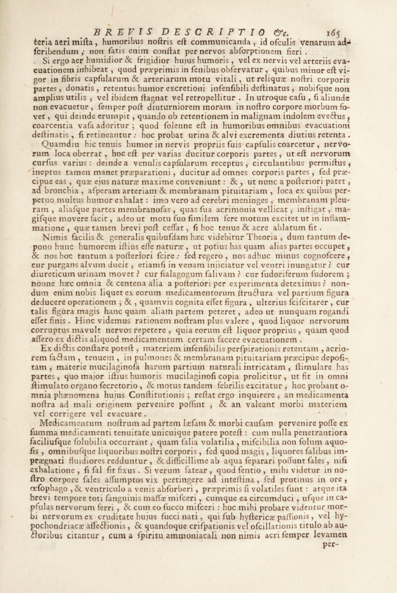 B R E l S DESCRIPTIO &c. 1^5 terla aeri mifta , humoribus noftris ert communicanda , id ofculis venarum ad-i fcribendum y non fatis enim condat per nervos abforptionem fieri. . Si ergo aer humidior & frigidior hujus humoris, vel ex nervis vel arteriis eva¬ cuationem inhibeat, quod pr^primis in fenibus oblervatur , quibus minor ed vi¬ gor in fibris capfularum & arteriarum motu vitali, ut reliquiE nodri corporis partes, donatis , retentus humor excretioni infenfibili dedinatus , nobifque non amplius utilis , vel ibidem dagnat vel retropellitur . In utroque cafu , fi aliunde non evacuetur , femperpod diuturniorem moram in nodro corpore morbum fo¬ vet , qui deinde erumpit, quando ob retentionem in malignam indolem eveftus, coarcentia vafa adoritur ; quod folenne ed in humoribus omnibus evacuationi dedinatis , fi retineantur .• hoc probat urina & alvi excrementa diutius retenta . Quamdiu hic tenuis humor in nervis propriis fuis capfulis coarcetur , nervo¬ rum loca oberrat, hoc ed pervarias ducitur corporis partes, ut cd nervorum curfus varius: deinde a venulis capfiilarum receptus, circulantibus permidus ,• ineptus tamen manet praeparationi, ducitur ad omnes corporis partes , fed pra!- cipue eas , quae ejus naturse maxime conveniunt: &, ut nunc a poderiori patet, ad bronchia , afperam arteriam & membranam pituitariam , loca ex quibus per¬ petuo multus humor exhalat : imo vero ad cerebri meninges , membranam pleu¬ ram , aliafque partes membranofas, quas fua acrimonia vellicat, indigat, ma- gifque movere facit, adeo ut motu fuo fimilem fere motum excitet ut in infiam- matione , qu^ tamen brevi pod cefTat, fi hoc tenue & acre ablatum fit. Nimis facilis & generalis quibufdam hxc videbitur Theoria , dum tantum de¬ pono hunc humorem idius efie naturas, ut potius has quam alias partes occupet, & nos hoc tantum a poderiori fcire .• fed regero , nos adhuc minus cognofcere ^ cur purgans alvum ducit , eriamfi in venam injiciatur vel ventri inungatur ? cur diureticum urinam movet ? cur fialagogum falivam ? cur fudoriferum fudorem y nonne hcec omnia & centena alia a poderiori per experimenta deteximus ? non¬ dum enim nobis liquet ex eorum medicamentorum dru6fura vel partium figura deducere operationem ; & , quamvis cognita effet figura , ulterius fcifcitarer , cur talis figura magis hanc quam aliam partem peteret, adeo ut nunquam rogandi effet finis . Hinc videmus rationem nodram plus valere , quod liquor nervorum corruptus mavult nervos repetere , quia eorum ed liquor proprius, quam quod affero ex di6Iis aliquod medicamentum certam facere evacuationem . Ex di6Iis condare poted , materiem infenfibilis perfpirationis retentam , acrio¬ rem fa6Iam , tenuem , in pulmones & membranam pituitariam prxcipue depoli¬ tam , materie mucilaginofa harum partium naturali intricatam , dimulare has partes, quo major idius humoris mucilaginofi copia proficitur, ut fit in omni dimulato organo fecretorio , & motus tandem febrilis excitatur , hoc probant o- nmia phsnomena hujus Conditutionis j redat ergo inquirere, an medicamenta nodra ad mali originem pervenire poffint , & an valeant morbi materiem vel corrigere vel evacuare . Medicamentum nodrum ad partem la!fam & morbi caufam pervenire poffe ex fumma medicamenti tenuitate unicuique patere poted : cum nulla penetrantiora faciliufque folubilia occurrant, quam falia volatilia , mifcibilia non folum aquo- fis , omnibufque liquoribus nodri corporis, fed quod magis, liquores falibus im¬ praegnati fiuidiores redduntur , & difficillime ab aqua feparari polfunt fales , nifi exhalatione, fi fal fit fixus . Si verum fatear, quod fentio , mihi videtur in no¬ dro corpore fales affumptosvix pertingere ad intedina, fed protinus in ore, oefophago , & ventriculo a venis abforberi , praeprimis fi volatiles funt : atque ita brevi tempore toti fanguinis maffce mifceri, cumque ea circumduci , ufque in ca- pfulas nervorum ferri , & cum eo fucco mifceri : hoc mihi probare videntur mor¬ bi nervorum ex cruditate hujus fucci nati, qui fub hyderica? paffionis , vel hy- pochondriaese affe(dionis , & quandoque crifpationis vel ofcillationis titulo ab au- floribus citantur 5 cum a fpiritu ammoniacali non nimis acri femper levamen per-