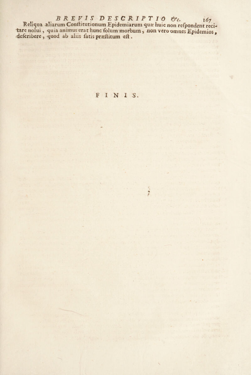 i:are nolui, defcribere, BREVIS DESCRIPTIO t&c. 167 quia animus erat hunc folum morbum , juon vero omnes Epidemios, quod ab aliis fatis praeflitum eH, FINI S. 4 \