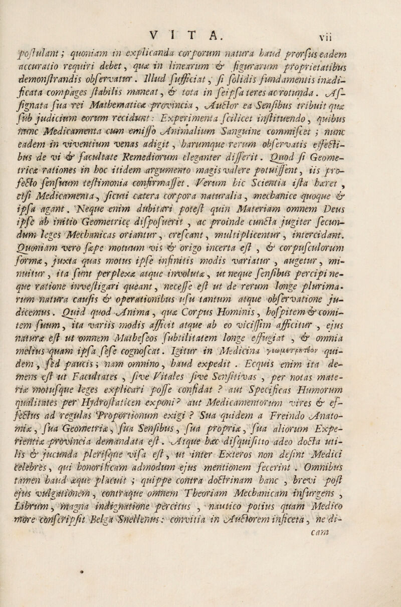 '<■ fojlulant; quoniam in explicanda corporum natura haud prorfus eadem accuratio requiri debet, quot in linearum & figurarum proprietatibus demonftrandis obfervatur. Illud fufficiat, fi folidis fundamentis inadi- ficata compages Jlabilis maneat 5 & tota in feipfa teres ac rotunda. Mf- fignata fua rei Mathematica, provincia, Mutior ea Senftbus tribuit qua, fub judicium eorum recidunt : Experimenta fcilicet inftituendo 3 quibus nunc Medicamenta cum ernifio Mnirnalium Sanguine commifcet; nunc eadem in viventium venas adigit, h arumque rerum obfer vatis efieBi- bns de vi & facultate Remediorum eleganter di ferit. Quod fi Geome¬ trico: rationes in hoc itidem argumento magis valere potuifient 3 iis pro- feBo fenfuum tejlimonia confirmafiet. Verum hic Scientia ifta baret , et fi Medicamenta, fi cuti cater a corpora naturalia5 mechanice quoque & ipfa agant, 'Neque enim dubitari fote fi quin Materiam omnem Deus ipfe ab mitio Geometrice difpofuerit 5 ac proinde cunBa jugiter fecun¬ dum leges Mechanicas oriantur v crefcant, multiplicentur 5 intercidant. Quoniam vero fape motuum vis 6J origo incerta eft , ^ corpufculorum forma 3 juxta quas motus ipfe infinitis modis variatur 3 augetur 5 mi- nuitur, ita fmt perplexa atque involuta 5 neque fenfibus percipi ne¬ que ratione inveftigari queant, necefie eft ut de rerum longe plurima¬ rum natura caujis & operationibus ufu tantum atque obfervatione ju¬ dicemus. Quid quod Mnima 5 Corpus Hominis, hofpitem & comi¬ tem fuum ? ita variis modis afficit atque ab eo vicifjhn afficitur ^ ejus natura eft ut omnem Mathefeos fubtilitatem longe effugiat 5 # omnia meiius puam ipfa fefe cognofcat. Igitur in Medicina yzapurpvTEM qui¬ dem 9 ftd paucis j nam omnino, expedit . Ecquis enim ita de¬ mens eft ut Facultates 5 five Vitales Jive Senfitivas , per notas mate¬ ria tnotuf que leges explicari pojfe confidat ? aut Specif eas Humorum qualitates per' Hjdroftaiken exponip ^ Medicamentorum vires & ef- feblus ad regulas 'Proportionum exigi ? Sua quidem a Freindo Mnato- mia 3 Jua Geometria y fua Senjibus 5 propria 5 jW aliorum Expe¬ ti entia provincia demandata eft. Mtque bate-Eifquifitio adeo doBa uti¬ lis & jucunda plerifqiie vifa eft, Inter Exteros non dejint Medici 'celebres, honorificam admodum -ejus mentionem fecerint . Omnibus tamen haud aque placuit ; quippe contra doBrinam hanc •> brevi poft ejus vulgatimem 5 contraque omnem Theoriam Mechanicam infurgens 5 Librum 5 magna indignatione percitus 5 nautico potius quam Medico more confer ip fit Belga Snellenus: ednvitia in MuBorem infeeta 5 we*//- eam