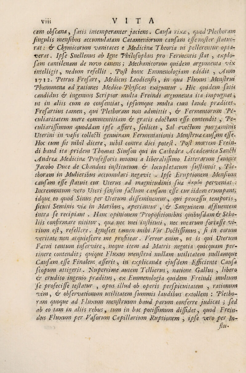 Viis VITA cam obfcana 3 fatis intemperanter jaciens. Can fa r.ixa 3 quod Tkihoram fihgulis menfibus accumulatam Catameniorum caufam effe nofler /latue¬ rat : & Cbjmicorum vanitates e Medicina Theoria ut 'pellerentur opta- verat. Ipfe Snellenus ab Igne Thilofophus pro Fermentis Jiat 5 expio- fani cantilenam de novo canens; Mechanicorum quidem argumenta vix intelligit.3 nedum refellit . Tofi hunc Emmenologiam edidit 3 Mnno 1712. Tetrus Frefart 3 Medicus Leodienfs 5 in qua Fluxus Menflrui Thanomena ad rationes Medico■Thjfcas exiguntur . Hic quidem falis candidus & ingenuus Scriptor multa Freindi argumenta ita impugnat, ut in aliis cum eo confrntiat3 ipfumque multa cum laude pradicet-. Frefartius tamen 3 ^ Tletboram non admittit 5 & Fermentorum T£~ culiaritatem mere commentitiam & gratis edoBam efe contendit 3 Te- culi ari fimum quoddam ipfe affert 3 fcilicet 5 SW eveBum purgaminis Uterini in vafis colleBi genuinam Ferment atibnis Menflrua caufam efe. Hoc cum Jit nihil dicere 3 nihil contra dici potejl. Tojl morrtem Frein¬ di haud ita pridem Thomas Simfon qui in Cathedra Mcademica SanBi Mndrex Medicina Tr of e foris munus a liberali fftmo Litterarum fautore Jacobo Duce de Chandois infliiutum & locupletatum fujlinuit 3 Tle¬ thoram in Mulieribus accumulari negavit . Ipfe Eruptionem Menfium caufam effe Jlatuit cur Uterus ad magnitudinis fua perveni at: Incrementum vero 11 uri fenjim faBum caufam efe cur Udem erumpant; idque eo quod Sinus per Uterum di feminentur 3 qui proce fu temporis^ ficui i Seminis via in Maribus, aperiantur 5 & Sanguinem affluentem intra fe recipiant . Hanc opinionem Tropofinonibus quibufdam & Sebo- His confirmare nititur, qua nec mei infiituti, nec mearum fortafe vi¬ rium eff 5 refellere. Ignofcet tamen mihi Vir DoBiffmus 3 Ji in eorum veritate non ac qui efc er e me profitear. Vereor enim 3 is qui Uterum Fatui tantum infer vir e 3 neque item ad Matris negotia quicquam per¬ tinere contendit; quique Fluxus menf rui nullam utilitatem nullamque Caufam effe Finalem a fer it 5 in explicanda ejufdem Efficiente Caufa fcopum attigerit. Huperrime autem T dii erus 3 natione Gallus 3 libera & erudito ingenio praditus 3 -ex Emmenologia quidem Freindi multum fe profecife teflatur , o/w illud ob operis perfpicuitatem 3 rationum vim 3 & obfervationum utilitatem fummis laudibus extollens : Tletho- f/W? quoque ad Fluxum menflruum haud parum conferre judicat ; fed ab eo tam in aliis rebus, in hac poti fimum diffidet 3 gzW Frein- dus Fluxum per Vaforum Capillarium Ruptionem 3 //?/£ vero per In- fu*