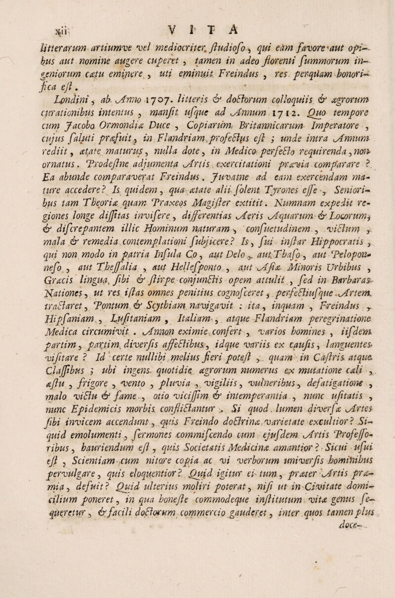 \ Utter arum artiumve vel mediocriter ftudiofo3 qui eam favore-aut bus aut nomine augere cuferet 5 tamen in adeo florenti fummorum in- geniorum catu eminere 3 uti eminuit Freindus , res. perquam honoris flea eft , • Londini 3 ah. Anno 1707. litteris & doElorum colloquiis & agrorum curationibus intentus 3 manfli ufque ad .Annum 1712. tempore cum Jacoba Ormondia Duce 3 Copiarum, Britannicarum Imperatore , cujus fabiti profuit ,3 in Flandriam.profeElus e ft ; unde intra Annum rediit, maturus3 ^//4 dote 3 Medico perfeEio requirenda ^non> ornatus. Trodeftne adjumenta Artis. exercitationi pravi a comparare ?. Ea abunde comparaverat Freindus. Juvatne ad eam exercendam ma¬ ture accedere? Is quidem 5 qua-atate alii f olent, Tyrones ejfe -y Seniori«* bus tam Theoria, qu am Traxeos Magi ft er extitit. Nnmnam expedit re¬ giones longe dijfttas invifere 3 differentias Aeris Aquarum ■ & Locorum$ & diferepantem illic Hominum naturam -3 confuetudinem 3 vicium y mala & remedia contemplationi fubjkere ? /5 , /W inftar Hippocratis y non modo in patria Infula Co3 aut Delo ^ aukThafo3 aut Ttlo f on* nefo 3 Theffalia. 3 aup Hellefponto 3 Minoris Urbibus 5 Grabs lingua flflbi & ftirpe conjunEvis opem attulit) fed in Barbaras, nationes*) ut res i flas omnes penitius cognofceret ^ per f e Ehufque Artent tra EI aret 3 Fontum & Scythiam, navigavit ; ita, inquam 3 Freindus y Hipfani am. 3 Lufitaniam , Italiam- 3.4^^ Flandriam peregrinatione Medica circumivit . Anmn eximie, confert 3 varios homines , iifdem partim3 paxtim, diver ft s affeElibus. 3 variis ex taufis, languentes* vifltare ? certe nullibi melius fieri poteft 3 quam in Caftris atque Clajftbus ; ingens^ quotidie agrorum numerus ex mutatione coli aftu 3 frigore 3 3 pluvia y. vigiliis 3 vulneribus 3 defatigatione 3 malo viElu & fame. 3 otio vicifftm fe intemperantia 3 ufltatis 3 Epidemibs morbis confliElantur > 57 quod, lumen diver f a Artes- fibi invicem accendunt. y.rptis Freindo dcElrina varietate exculti or ? 5i- emolumenti 3 fermones commifcendo cum ejufdem Artis Trofejfo ribus 3 hauriendum eft 3 quis Societatis Medicina amaniior ? • S7rw/ eft ? Scientiam tum nitar e copia ac vi verborum univerfis hominibus pervulgare 3 quis eloquenti or ?. Quid, igitur e Itum,*) prater Artis pre¬ mia 3 defuit? Quid ulterius moliri poterat3 nife ut in-Civitate domi¬ cilium poneret 3 *>? .<^4 honejle commodeque inftitutum vita genus fe- qmretur 3 & facili. doElorum commercio gauderet 3 inter quos tamen plus doce-.