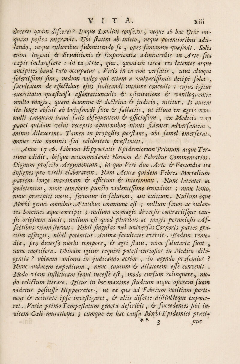 n b sent edoceret quam ctifceretp Itaque Londini cmfedit^ hat Ur he un* vjuam poftea. migravit. i/i/ fiatim ah initio 5 f otentioribm adu¬ lando 5 vilioribus fubmittendo fc ■> famamve quafivit. SV/j tmw Ingenii & Eruditionis & Experientia adminiculis in Mrte fua capit inclarefcere : in eu^Arte y qua, quoniam circa res latentes atque anci plies haud raro occupatur y Viris in ea non verfatis y utut alloqui ■fokrtijjimi fmt y nedum vulgo'qui etiam a vulgar ijjtmis decipi folet y facultatem de effeBibus ejus judicandi minime concedit i cujus igitur exercitatio puafluofa ajfentaii uncut is & ojhntati&ne & vaniloquentia -multo magis 5 quam acumine & doBrina & judicio 5 nititur. /5 autem ita longe abfuit ab hujufmodi fuco & fallaciis, ut illum ex <zgris -non- mulli tanquam haud fatis obfequentem & officiofum 5 «c Medicis vero pauci quidam velut receptis opinionibus nimis fidenter adverfantem ,, minus di lexer i nt. Tamen in propofito perflans 5 ubi femel emerferat ^ omnes cito nominis fui celebritate pr&ftinxit * 17 Librum Hippocratis Epidemiorum Trimum atque Ter- iium edidit 5 hifque accommodavit Novem de Febribus Commentarios% Dignum profecto cArgumentum 5 in quo Viri duo JIrte & Facundia ita infignes pro virili elaborarent. Nam Mcuta quidem Febres Mortalium partem longe maximam & afficiunt & interimunt. Nunc latenter ac pedetentim 5 nunc temporis punBo violent iffime invadunt ; nunc lentOj nunc pracipiti motu3 feruntur in faluteniy aut exitium. Nullum aeque Morbi genus omnibus cAEtatibus commune eft ; nullum fanos ac valen¬ tes homines aque corripit ; nullum ex magn diver fis contrariifque cau- fts originem ducit 5 nullum eft quod pluribus ac magis per nido fis cAf- feBibus viam jl emat. Nihil fingul as vel uni ver fas Corporis partes gra¬ vius affigit y nihil potentius Mnima facultates evertit . Eadem reme¬ dia 3 /re diverfo morbi tempore, 6° <egn jlaiuy nunc, fal ut aria fmt t mortifera. Ubinum igitur requiri poteft curiojior in Medico dili¬ gentia ? ubinam animus in judicando acrior >5 in agendo prxfentior ? Nunc audacem expeditum 5 nunc cautum & dilatorem ejfe convenit » Modo viam inflitutam fequi neceffie eft y modo curfum relinquere y mo¬ do reliBum iterare. Agitur in hoc maxime ftudium atque operam fuam videtur pofuiffie Hippocrates ut ea qua ad Febrium notitiam perti¬ nent & accurate ipfe invejligaret 5 & aliis diferte diftinBeque expone¬ ret. Varia primo Temp eft atum genera defer ibi 15 & fuceedentes fibi in* vicem Cedi mutationes cumque ex hac caufa Morbi Epidemici praei-