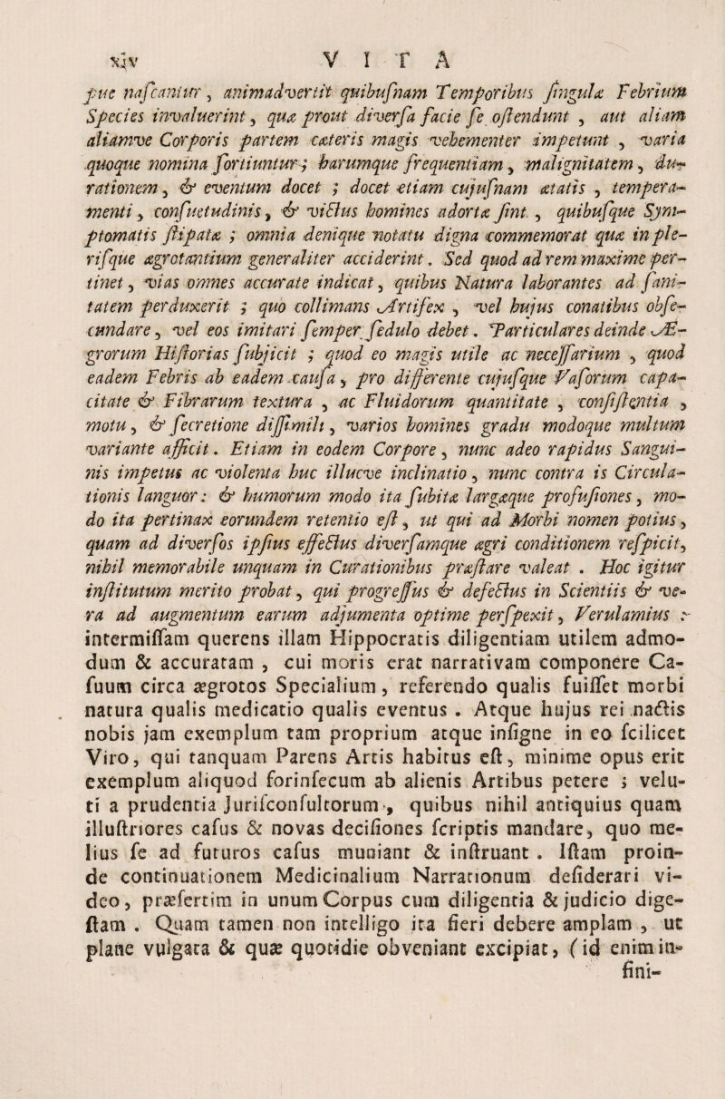 pue tiafcaniur3 animadvertit quibufnam Temporibus Jtngulo Febrium Species invaluerint, qua prout .diverfa facie fe offendunt 3 aut aliam aliamve Corporis partem cater is magis vehementer impetunt , varia .iquoque nomina fortiuntur; harumque frequentiam y malignitatem 3 dur rationem 3 & eventum docet ; docet etiam cujufnam atatis 5 tempera- 3 tmfuetudinis * vi Bus homines adorta Jint 3 quibufque 'Sjm- p tornatis flip at a ; omnia denique notatu digna commemorat qua in ple- rifque agrotantium generaliter acciderint. Sci quod ad rem maxime fer-* tinet 5 vias omnes accurate indicat 3 quibus Natura laborantes ad funi¬ tatem perduxerit ; quo collimans Artifex 3 *uc/ hujus conatibus obfe- tundar e 3 w/ eos imitari femperfedulo debet. Particular es deinde grorum Ni florias fubjicit ; quod eo magis utile ac mcejfartum 3 gwi eadem Febris ab eadem cauf% y differente cujufque Na forum capa¬ citate & Fibrarum textura 3 4C Fluidorum quantitate 3 confifhntia y motu 3 & fecretione diffimih 3 varios homines gradu modoque multum variante afficit. Etiam in eodem Corpore 3 aficc rapidus Sangui¬ nis impetus ac violenta huc illucve inclinatio 3 ?2W?c contra is Circula¬ tionis languor: & humorum modo ita fuhita largaque profuftones 3 wo- do ita pertinax eorundem retentio eff y qui ad Morbi nomen potius 3 diverfos ipffus effeBus diverfamque agri conditionem refpicit3 nihil memorabile unquam in Curationibus proflare valeat . Hoc igitur inflitutum merito probat 3 progreffius & defeBus in Scientiis & ve¬ ra ad augmentum earum adjumenta optime perfpexit 3 Verulamius x intermififam querens illam Hippocratis diligentiam utilem admo¬ dum & accuratam 3 cui moris erat narrativam componere Ca- fuum circa aegrotos Specialium 3 referendo qualis fuiflec morbi natura qualis medicatio qualis eventus . Atque hujus rei madtis nobis jam exemplum tam proprium atque infigne in eo fcilicet Viro3 qui tanquam Parens Artis habitus eft3 mimme opus erit exemplum aliquod forinfecum ab alienis Artibus petere > velu- ti a prudentia jurifconfultorum , quibus nihil antiquius quam illuftriores cafus & novas decifiones fcriptis mandare5 quo me¬ lius fe ad futuros cafus muniant & inftruant . Iftarn proin¬ de continuationem Medicinalium Narrationum defiderari vi¬ deo 3 profert i m in unum Corpus cum diligentia & judicio dige- ftam . Quam tamen non inrelligo ita fieri debere amplam , ut plane vulgata & quse quotidie obveniant excipiat, (id enim in» i