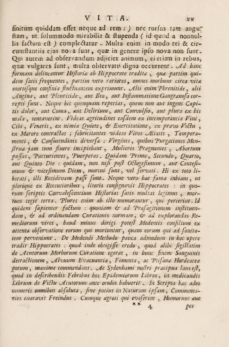 finitum quiddam effet neque ad rem ; ) nec rurfu's ram angu~ (lam, ucx folummodo mirabilia & ftupenda ( id quod a nonnul¬ lis factual eft ) compkcftatur - Multa enim in modo rei & cir¬ cumflandis ejus nova funr , qua? in genere ipfo nova non funr^ Qui autem ad obfervandum adjiciet animum,, ei etiam in rebus, quas vulgares funt,, multa obiervam digna occurrent.. Md hanc formam delimantur Hffiaria ah Hippocrate tradita % qua: partim. qui¬ dem fatis frequentes,. p-artim. vero rariores, omnes morbum circa vita mortifque confinia fluctuant em. exprimunt:. Mlii enimPhreniti de, alii ^Angina3 aut Pleuriti dt: aut Ilea, aut Inflammatione Gangranof a cor¬ repti funt. Neque hic qnenquam, reperias, quem non aut ingens Capi¬ tis dolor:, aut Coma y: aut Deliriumaut Convulflo 5 aut pium ex: his mala, tent aver int. Videas acritudines eafdem ex intemperantia Vini, Cibi, Veneris, ex raid Quiete, 6° Exercitatione, ex pravo ViSu , ex Marore. contraHas ; febricitantes videas Viros MEtatis, Tempera¬ menti , 6 Confuetudinis: diverfa ; Virgines, quibus Purgationes Men- jlrua jam tum fluere incipiebant, Mulieres Pragnantes , Mbortum pajfas, Parturientes, Puerperas B Quidam Trimo ,, Secundo,, Quarto, Quinto Die : quidam, wcw nifi pofl OSlogefimum, aut Centefi- mum 6J vicefimum. Diem y mortuifunt, Te/ fervat i v ff/ ex toto li¬ berati , illi Recidivam paffi funt. Neque vero- hac fama inhians, «/ pl erique ex Recenti oribus , literis conflignavit Hippocrates : in quo¬ rum [criptis Convalefcentium Hifliorias fatis< multas legimus , wor- /«os. i egi f terra. Plures enim'< ab illo memorantur , perierint. Id quidem fapi enter faElum i. quoniam- & ad Prafagitionem tnfll i tuen¬ dam , 6 ^ ordinandamv Curationis normam, dr explorandas Re— mediorum vires , foz/J minus dirigi pote fi Medentis confilium ex attenta observations eorum qui moriuntur, eorum qui ad fanita- iem perveniunt. De Medendi Methodo pauca admodum in hoc opere tradit Hippocrates : quod inde obtigifie cr e dog quod alibi figillatim' de Mentorum Morborum. Curatione egerat , /»■' Sanguinis detractionem, Mlvuum Evacuantia , Fomenta, Ptifana. Hordeacea potum, maxime commendansMc Sjdenhami noftn pracipua lauseft, m deferibendis: Febribus bos Epidemiorum Librosq in. ?nedicandis Librum.de ViEtu Mentorum ante oculos habueritIn Scripta.- hac, adeo 'numeris, omnibus abfoluta , five potius in Naturam ipfam, Comment a- tios< exaravit Freindus . Cumque agroti qui evaferint , Humorum au-t: * * 4.- jfer