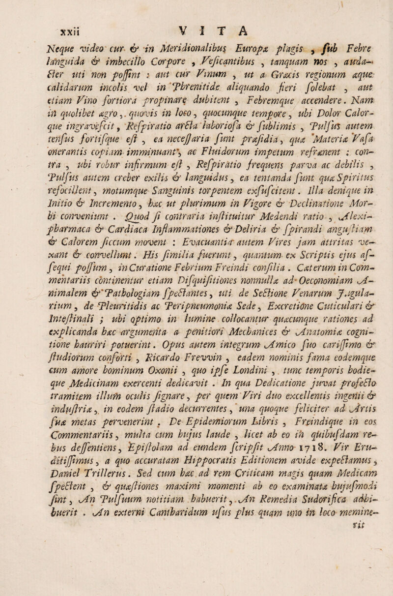 Neque video cur & in Meridionalibus Europa plagis , fub Febre languida & imbecillo Corpore , Veficantibus 3 tanquam nos 5 auda-> fler uti non pofint : aut cur Vinum , ut a Gratis regionum aque calidarum incolis vel in Threniti de aliquando fieri [olebat 5 aut etiam Vino fortiora propinare dubitent y Febremque accendere. Nam in quolibet agro 5. quovis in loco 3 quocunque tempore 5 ubi Volor Calor- que ingravofcit 9 Refpiratio arBa labor i of a & fub limis , Tuifus autem tenfus fortifque eft 5 ea necefjaria funt prajidia > qua 'Materia 'Vafa onerantis copiam- imminuant^ Fluidorum impetum refrenent ; ira 5 robur infirmum ejl 5 Refpiratio frequens parva ac debilis 5 Tui Jus autem creber exilis & languidus y ea tentanda funi qm Spiritus refotilknt5 motumque Sanguinis torpentem exfufcitent. Illa denique in Initio & Incremento 3 hac ut plurimum in Vigore & Declinatione Mor¬ bi conveniunt . Quod fi contraria inftituitur Medendi ratio 3 ^Hexi- pbarmaca & Cardiaca Inflammationes & Deliria & fpirandi anguftiam if Calorem ficcum movent : Evacuantia autem Vires jam dttritas ve— xant & convellunt. His Jimilia fuerunt5 quantum-ex Scriptis ejus af- fequi po jfum 3 in Curatione Febrium Freindi confilia . Cat erum in Com¬ mentariis continentur etiam DifquiJitiopnes nonnulla ad* Oeconomiam nimalem &'Tatbologiam fpeSlantes9 tui de SeBione Venarum Jugula- rium 3 de Thuri ti dis ac Ter i pneumonia Sede 3 Excretione Cuticulari & Intejlinali ; ubi optimo in lumine collocantur quacunque rationes ad explicanda hac argumenta a penitiori Mscbanices & Mnatomia cogni¬ tione hauriri potuerint. Opus autem integrum Mmico fuo cari fimo & jludiorum conforti 5 Ricardo Frevvin 3 eadem nominis fama eodemque cum amore hominum Oxonii 3 quo ipfe Londini 3 tunc temporis hodie~ que Medicinam exercenti dedicavit . In qua Dedicatione juvat profeBo tramitem illum oculis Jignare 5 per quem Viri duo excellentis ingenii & indujlriay in eodem fladio decurrentes f una quoque feliciter ad Mnis fua metas pervenerint . De Epidemiorum Libris 3 Fnindique in eos Commentariis 3 multa cum hujus laude 5 licet ab eo in quibuj'dam re¬ bus dejfentiensy 'Epiftolam ad eundem fcripfit Mnno 1718. Vir Eru- dUijfimus 3 a quo accuratam Hippocratis Editionem avide expeBamus 3 Daniel Trill erus. Sed cum hac ad rem Criticam magis quam Medicam fpeBent 5 & quajliones maximi momenti ab eo examinata bujufmodi Jint 3 Mn Tulfuum notitiam habuerit 3 Mn Remedia Sudorific a adhi¬ buerit . Mn externi Canthari dum ufus plus quam uno in loco rnemint-