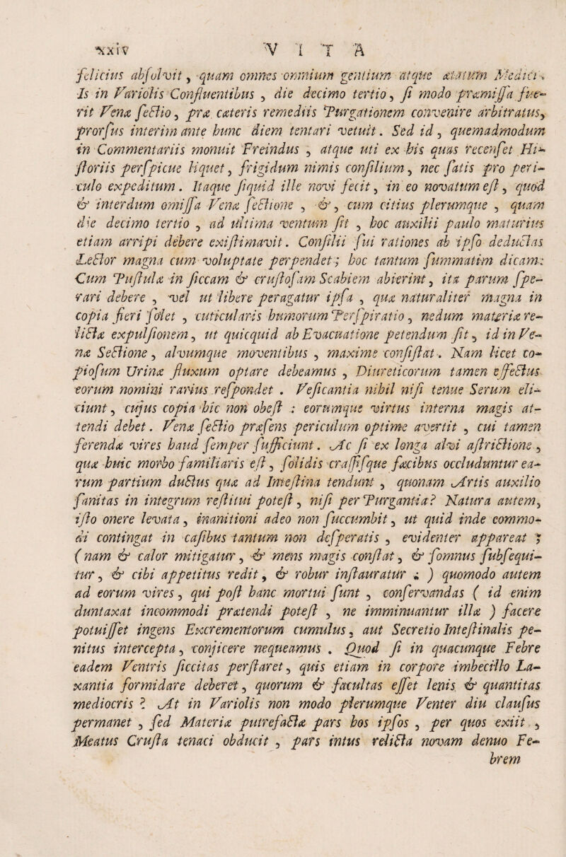 ■xxrv \ N 1 '*TT * felicius abfolvit y quam omnes-omnium gentium atque aMtUfn 'Medici-, Is in Vmolis Confluentibus y die decimo tertio y fi modo pmmifja flue- rit Few feBio 3 pra. exteris remediis Turgationcm convenire arbitratus y prorfus interim ante hunc diem tenturi vetuit. Sed id 3 quemadmodum in Commentariis monuit Freindus 5 atque uti ex his quas recenfet Hi*~ fl oriis perfpicue liquet 3 frigidum nimis conftlium 5 nec fatis pro peri- ■culo expeditum. Itaque fiquid ille novi fecit y in eo novatum efl 5 quod df interdum omiffa Vena feElione 5 cum citius plerumque 5 quam die decimo tertio 3 ad ultima ventum ft 3 hoc auxilii paulo maturius etiam arripi debere exifHmavit. Conflii fui rationes ab ipfo deductas LeBor magna cum voluptate perpendet; hoc tantum fummatim dicam: Cum Tu flui a in fi cc am & cruflofam Scabiem abierint y ita parum fpe- r ari debere , vel ut libere peragatur iff a 3 qua naturaliter magna in copia fieri fidet , cuticularis humorum Terjfiratio 3 nedum materia re- 'UBa expulfonem y ut quiequid ab Evacuatione petendum fit y id in Ve¬ na SeBione y alvumque moventibus 5 maxime confli fit at-. Nam licet co- piofium Urina fluxum optare debeamus 3 Diureticorum tamen tjfieBm torum nomini rarius refpondet . Veficantia nihil ni fi tenue Serum eli¬ ciunt y cujus copia hic non obsfl ; eorumque virtus interna magis at¬ tendi debet. Vena feBio prafens periculum optime avertit 5 cui tamen ferenda vires haud fem per fluffciunt. Mc fi ex longa alvi aflriBione 5 qua huic morbo familiaris efl y folidis erafpfque facibus occluduntur ea¬ rum partium duBus qua ad Imejlina tendunt 5 quonam Minis auxilio fanitas in integrum r efl itui potejl ? ni fi perTurgantia? Natura autemy i fio onere levata y inanitioni adeo non fuccumbit 3 ut quid inde commo¬ di contingat in cajibus tantum non dejperatis y evidenter appareat * (nam & calor mitigatur 3 ■& mens magis conflat y & fomnus fiubfequi¬ tur y & cibi appetitus redit, & robur inflauratur » ) quomodo autem ad eorum vires 3 qui pofl hanc mortui fiunt 3 confiervandas ( id enim duntaxat incommodi pratendi potefit 5 ne imminuantur illa ) facere potuifij'et ingens Excrementorum cumulus 3 aut Secretio Intejlinalis pe¬ nitus intercepta y conjicere nequeamus * Quod fi in quacunque Febre eadem Ventris ficcitas perflaret y quis etiam in corpon imbecillo La¬ xantia formidare deberet y quorum & facultas effiet lenis, <& quantitas mediocris ? Mt in Variolis non modo plerumque Venter diu claufus permanet 3 fed Materia putrefaBa pars hos ipfios 3 per quos exiit. y Meatus Crufla tenaci obducit y pars intus reliBa novam demo Fe¬ brem