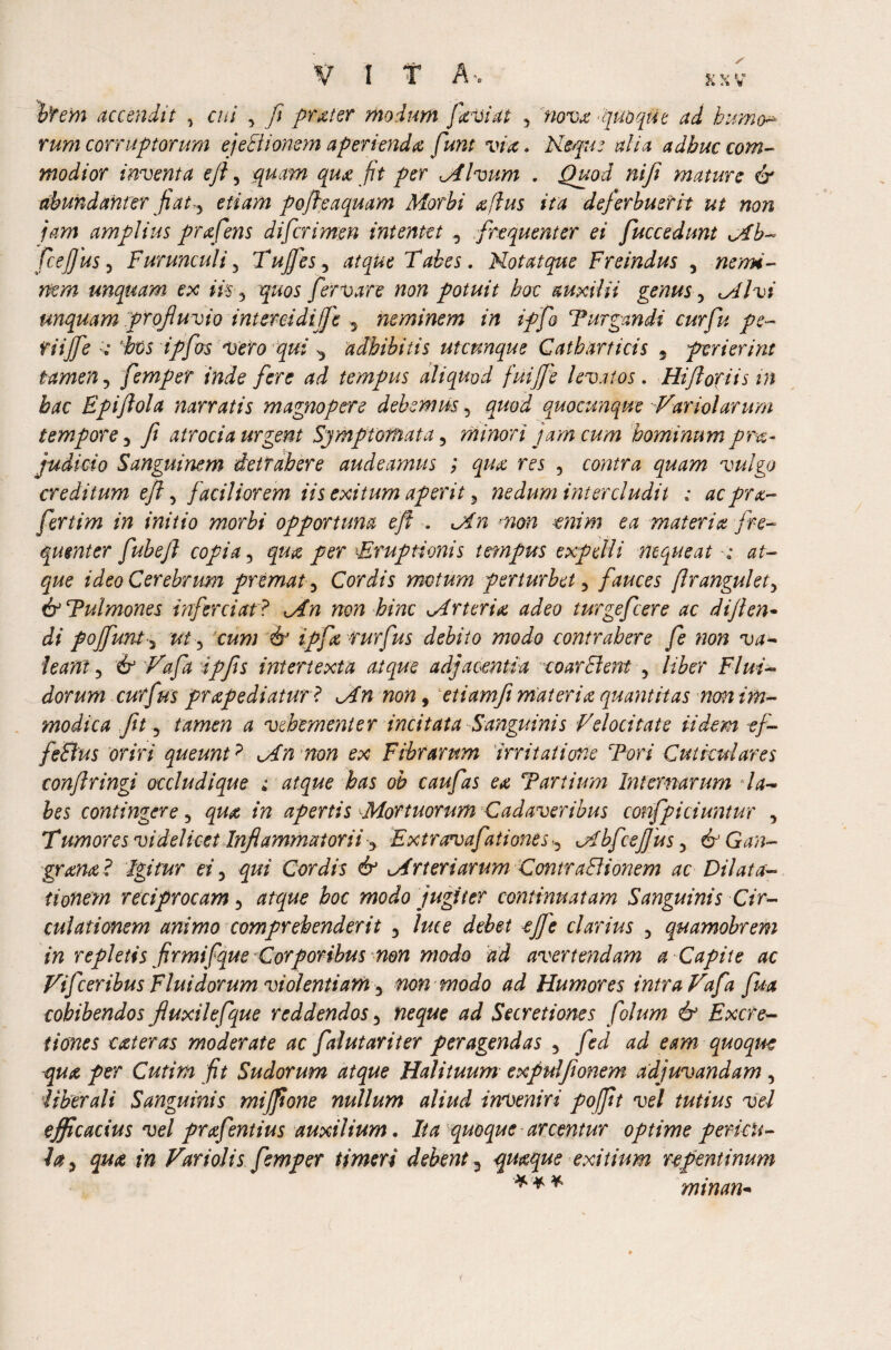 item accendit , cui 5 ft prater modum faviat <> nova -quoque ad bumo* rum corruptorum ejectionem aperienda funt via. Usque alia adhuc com¬ modior inventa eft, quam qua jit per Mlvum . Quod nift mature & abundanter fiaty etiam pofteaquam Morbi aftus ita deferbuerit ut non jam amplius prxfens di [crimen intentet y frequenter ei fucc edunt Mb- fceffius3 Furunculi 3 Tujfes, atque Tabes. Kotatque Freindus , nemi¬ nem unquam ex iis 3 quos fer vare non potuit hoc auxilii genus, Ml vi unquam profluvio intereidiffe y neminem in iffio Purgandi cur fu pe- tiiffe < bts ipflos vero qui y adbibitis utcunque Catbarticis 9 perierint tamen, fempet inde fere ad tempus aliquod fuifj'e levatos. Hiftoriisin bac Epiftola narratis magnopere debemus, /pW quocunque Variolarum tempore y fi atrocia urgent Symptomata 5 minori jam cum hominum prx~ judicio Sanguinem detrahere audeamus ; qua res 5 contra vulgo creditum e ft 5 faciliorem iis exitum aperit 5 nedum intercludit ; acpra- fertim in initio morbi opportuna e ft . Mn w?2 materia fre¬ quenter fubeft copia, qua per \Eruptionis tempus expelli nequeat ideo Cerebrum premat ^ Cordis motum perturbet 3 fauces ftrangulet> & Pulmones inferciat ? Mn non bine Mrteria adeo turgefeere ac dijlen- di poffunt j ut ) cum & ipfa rurfus debito modo contrahere fe non va¬ leant 3 & Vafa ipfis intertexta atque adjacentia coarBertt 5 liber Flui¬ dorum cutfus prapediatur? Mn non, etiamfi materia quantitas non im¬ modica fit 3 <2 vehementer incitata Sanguinis Velocitate ii dem ef- feBus oriri queunt? Mn non ex Fibrarum 'irritatione Pori Cuticulares conftringi occludique atque has oh caufas ea Partium Internarum la¬ bes contingere 3 /22 apertis Mortuorum Cadaveribus confpiciuntur , T* umores videlicet Inflammatorii y E xtrceva fati ones y M bfcejjus 3 & Gan- grana? Igitur ei9 qui Cordis & Mrt eri arum ComraBionem ac Dilata¬ tionem reciprocam ^ atque hoc modo jugiter continuatam Sanguinis Cir¬ culationem animo comprehenderit 3 ejfe clarius 3 quamobrem in repletis firmifque Corporibus non modo ad avertendam a Capite ac Vifceribus Fluidorum violentiam y non modo ad Humores intra Vafa fm cohibendos fiuxilefque reddendos 5 neque ad Secretiones folum & Excre¬ ti ones cater as moderate ac faiutariter peragendas , fed ad eam quoque qua per Cutim fit Sudorum atque Halituum expulfionem adjuvandam, liberali Sanguinis mifpone nullum aliud inveniri pofftt vel tutius vel efficacius vel prafentius auxilium. Ita quoque arcentur optime pericu¬ la 9 qua in Variolis femper timeri debent 3 quaque exitium repentinum minan*