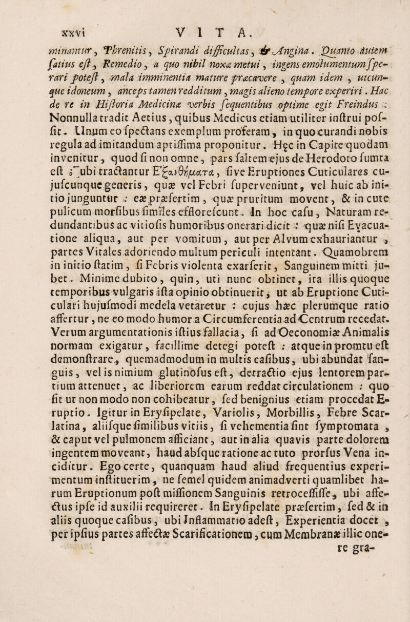 minantur, Threnitis, Spirandi difficultas, & <Angina. 'Quanto Autem (alius eft, Remedio, nihil noxa metui, ingens emolumentum fpe- rari potejl, imminentia mature pracavere , *'Jaro , utcun¬ que idoneum, anceps tamen redditum, «wg/j alieno tempore experiri. Hac de re in Hijloria Medicina verbis fequentibus optime egit Freindus •»• Nonnulla tradit Aedus, quibus Medicus etiam utiliter inftrui pof- fit. Unum eo fpedans exemplum proferam, in quo curandi nobis regula ad imitandum aptiffima proponitur. Hgc in Capite quodam invenitur , quod fi non omne , pars faltem ejus de Herodoto fumta eft ;' ubi tradantur E’^caS^tcctrct, five Eruptiones Cuticulares cu- jufcunque generis, quae vel Febri fuperveniunt, vel huic ab ini¬ tio junguntur ; eas prasfertim, quas pruritum movent , & in cute pulicum morfibus fimHesefflorefcunt . In hoc cafu, Naturam re¬ dundantibus ac vitiofis humoribus onerari dicit : quae nifi Evacua¬ tione aliqua, aut per vomitum, aut per Alvum exhauriantur , partes Vitales adoriendo multum periculi intentant. Quamobrem in initio ftatim , fi Febris violenta exarferit, Sanguinem mitti ju¬ bet. Minime dubito, quin, uti nunc obtinet, ita illis quoque temporibus vulgaris ifta opinio obtinuerit, ut ab Eruptione Cuti¬ culari hujufmodi medela vetaretur : cujus haec plerumque ratio affertur, ne eo modohumora Circumferentia ad Centrum recedar» Verum argumentationis ifiius fallacia, fi ad Oeconomiae Animalis normam exigatur, facillime detegi poteft : atqueinpromtueft demonftrare, quemadmodum in multis cafibus, ubi abundat fan- guis, vel is nimium glutinofus eft, detradio ejus lentorem par¬ tium attenuet, ac liberiorem earum reddat circulationem : quo fit ut non modo non cohibeatur, fed benignius etiam procedat E- ruptio. Igitur in Eryfipelate, Variolis, Morbillis, Febre Scar¬ latina, aliifquefimiiibusvitiis, fi vehementia fint fymptomata , & caput vel pulmonem afficiant, aut in alia quavis parte dolorem ingentem moveant, haud abfque ratione ac tuto prorfus Vena in¬ ciditur. Ego certe, quanquam haud aliud frequentius experi¬ mentum inftituerim, ne femel quidem animadverti quamlibet ha¬ rum Eruptionum poft miffionem Sanguinis retroceffiffc, ubi affe- dus ipfe id auxilii requireret. In Eryfipelate prasfertim, fed & in aliis quoque cafibus , ubi Inflammatio adeft, Experientia docet , per ipfius partes affedas Scarificationem ,cum Membranas illic one¬ re gra-
