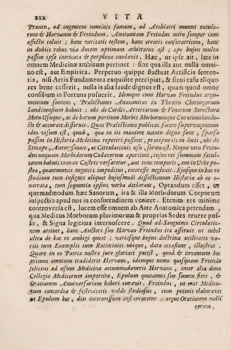 % X X Traxin 3 a d: ingentem nominis famam -) ad Archiatri munus extuA runt & Harvxum & Freindum. Anatomiam Freindus miro femper cum- affeBu coluit ; veritatis te flem 3 hanc erroris confutatricem, hanc in dubiis rebus via ducem optimam arbitratus eft ; o/e hujus multa paffim ipfe intricata & perplexa enodavit. Base , utipfe.ait, late in omnem Medicinas ambitum pertinet ; fine qua illa aut nulla omni¬ no eft, aut Empirica. Perpetuo quippe ftudhiat Artificis feuten¬ tia.-, nifi Artis Fundamenta exquifite percipiat, & ficui cafu aliquo res bene cefferir,. nulla is alsa laude dignus eft , quam quod omne confilium in Fortuna pofuerit * Idemque cum Harvm Freindus argu¬ mentum fumens 5 TrxleB tones Anatomicas in Theatro Chirurgorum Londinenfium habuit ; ubi de Cordis Arteriarum fl& Venarum StruBura- Motu ufuque, ac de harum panium Morbis Morborumque Curationibusdo— Be & accurate, di fler uk-. Quas TrxleBiones publicas flacere fupervacaneum ideo vifum efl, quod qua in iis maxime notatu digna flunt 5 fparfau pajflm in Hijhria Medicina reperiri poflunt, pracipue iis in locis, ubi de Syncope 5 Aneurjfmate, ac Circulationis ufu, fermo efl. Neque vero Freim dus unquam Morbidorum Cadaverum apertioni 5 cujus rei fummam facul¬ tatem habuit, cumin Caflris ver faretur yaut tunc temporis yaut in Urbe po- flea, quantumvis negotiis impeditus 5 intere fle neglexit. Ejufque in hac re ftudium tum infignes aliquot hujufmodi dijfeBionum Hi flor ia ab eo e°~- narrata, tum fequentia iffius verba declarant, Optandum effer , m quemadmodum hxc Sanorum,, ita & ilia Morbidorum Corporum inlpe&ioapud nos in confuetudinem veniret... Etenim res minime eonrrovcrfaeft, lucem effe omnem ab Arte Anatomica petendam * qua Medicus Morborum plurimorum & proprias Sedes eruere pof- fit, & Signa legitima internofcere . Quod ad A anguinis Circulatio- nem attinet , hanc AuBori fluo Harvao Freindus ita ajfzruit ut nihil ultra de hac re ambigi queat ; variafque hujus doBrina utilitates va~ riis tum Exemplis tum Ratiociniis ubique,y data occaflone 5 illuflrat . Quare in eo Tatria noflra jure gloriari potefl , quod & inventum hoc primus omnium tradiderit Harvam, idemque nemo qmfquam Freind® felicius ad ufum Medicina accommodaverit Harvxus y inter alia dona Collegio Medicorum impertita, Epulum quotannis fluo fumtu fieri 5 & Orationem Anniverfariam haberi curavit. Freindus , ut erat Medico- ,rum concordia df feflivitatis valde fludiofus , cum primis elaboravit yt Epulum hoc , diu intermflum infamaretur :: atque Orationem rmllt carum,