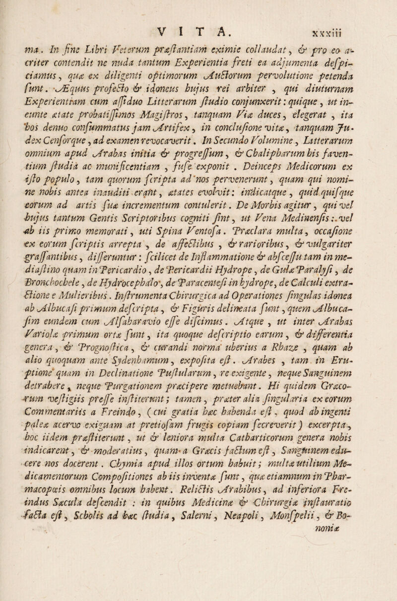 ma. In Jim Libri Veterum prafiantiam eximie collaudat 5 & pro eo a~ criter contendit ne nuda tantum Experientia freti ea adjumenta defpi- ciamus y qua ex diligenti optimorum MuBorum pervolutione petenda funt. MEquus profeBo &* idoneus hujus rei arbiter , qui diuturnam Experientiam cum afjiduo Litterarum Jludio conjunxerit: quique, ut in¬ eunt e At at e probatijftmos Magifiros 5 tanquam Vire duces y elegerat , z'ta #05 confummatus jam Mrtifex 5 i» conclufione vita, tanquam Ju¬ dex Cenforque, ad examen revocaverit. 7/z Secundo Volumine 5 Litterarum omnium apud Arabas initia & progrefjum, 6° Chalipbarum his faven¬ tium fiudia ac munificentiam 5 fufie exponit . Deinceps Medicorum ex ifio populo 5 quorum f'cripta ad'nos pervenerunt, ^z/z nomi¬ ne nobis antea inauditi erant, evolvit: indic atque 5 quid quifque eorum ad artis fu a incrementum contulerit. De Morbis agitur y qui vel hujus tantum Gentis Scriptoribus cogniti finty ut Vena Medinenfis :.vel ■ab iis primo memorati, z*/z Spina Ventofa. Tradar a multa, occafione tx eorum f criptis arrepta ? affeBibus 5 i? rarioribus y & vulgariter grajfantibus, afferuntur: fci licet de Inflammatione & abfcejju tam in me- diajlino quam in Tericardio, Tericardii Hydrope, Gula Taralyfi 5 ^ Bromhochele, Eydrocephello *, de Taracentefi in hydrope > de Calculi extra- Bione e Mulieribus. Injlrumenta Chirurgica ad Operationes fmgulas idonea ab Mlbucafi primum deferipta y & Figuris delineat a funt 5quem Mlhuca- eundem cum Ml fabar avio ejje difeimus. Mtque , z/z z>2Z£r Mr ab as Variola primum orta funt y ita quoque deferiptio earum y & differentia genera 5 dr Trognofiica, 6J curandi norma' uberius a Rbaze y quam ah alio quoquam ante Sydenhamum 5 expofita eji. Mr abes , in Eru¬ ptione quam in Declinatione Tujlularptm, re exigente y neque Sanguinem detrahere % neque Turgationem pracipere metuebant. Hi quidem Graco¬ rum vejligiis prejjb infiiterunt; tamen y prater alia fmgularia ex eorum Commentariis a FreindOy ( cui gratia hac habenda efi, quod ab ingenti palea acervo exiguam at pretiofam frugis copiam fecreverit) excerpta y hoc Udem prajl i terunt, z*z 6^ leniora multa Catb arti eorum genera nobis mdicarent y & moderatius y quam-a Gracis jaBum efi 3 Sanguinem edu¬ cere nos docerent. Cbymia apud illos ortum habuit; multa utilium Me¬ dicamentorum Compofitiones ab iis inventa funt y qua etiamnum in Tbar¬ ma copa? is omnibus locum habent. Rei i Bis Mrabibus y ad inferiora Ere- Indus Sacula defemdit : in quibus Medicina <& •Chirurgia infiauratio fa&a efi y Scholis ad hac (ludia y Salerni y Neapoli y Monfpelii 3 & Bo¬ nonia