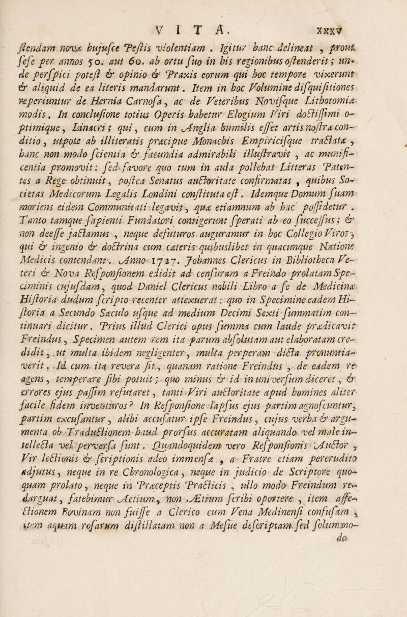 VITA. xxx? flendum nova, hujufce Teflis violentiam . Igitur hanc delineat prout* fife per annos 50. aut 60. ah ortu fuo in his regionibus offenderit; un* de perfpici potefl & opinio & Traxis eorum qui hot tempore vixerunt' & aliquid de ea literis mandarunt. Item in hoc Volumine difqui[itiones re periuntur de Hernia Carnofa3 ac de Veteribus Novi f que Lithotomia modis. In conclufione totius Operis habetur Elogium Viri doBijfimi 0- ptimique, hin acri ; qui , cum in Mnglia humilis ejfet artis noflra con¬ ditio y ut pote ab illi teratis praeipue Monachis Empiricifque traBata y hanc non modo f dentia-' &. facundia admirabili ilhiftravit , ac munifi¬ centia promovit; fed fiavore quo tum in aula pollebat Litteras Tat en- its a Rege obtinuitpoflea Senatus auBoritate confirmatas , quibus So¬ cietas Medicorum-Legalis Londini conflituta eff Idemque Domum fuam mori ens eidem Communitati legavit 3 .qua, etiamnum ab hac pofidetur , Tanto tamque f api enti. Fundatori contigerunt f perati abeo fuccejfius; & non deejfie jaBamus 3 neque defutmos auguramur in hoc Collegio Viros $ qui & ingenio &■ doBrina cum cat eris- quibuslibet in quacunque Natione Medicis contendamv Mnno>1727. Johannes Clericus in Bibliotheca Ve¬ teri & Nova Rfiponfeonem edidit ad cenfuram a Freundo prolatam Spe¬ ciminis cuji fidam 5 quod Daniel Clericus nobili Libro a fi de Medicina< Hi flor ia ducfum ferip to recenter attexuerat: quo in Specimine eadem Hi- flori a a Secundo Baculo it f que ad medium Decimi Sexti fummatim con¬ tinuari dicitur. Trius illud Clerici opusfiumma cum laude pr adi cavit Fr e Indus 3 Specimen autem ■rem ita parum abfolutam aut elaboratam cre- didit 5, ut multa ibidem negligent er 3 muk a perperam diBa pronuntia-■ verit. Td cum-, ita revera fit., quanam ratione Freindus ^ de eadem r& agens 3 temperare ftbi potuit; minus i? id in univerfum diceret, errores ejus pajftm refutaret 3 tanti Hir i auBor itate apud homines aliter■ facile fidem inventuros? In Refponfione -lapfus ejus par ii m agnofatntur ^ partim excufantur 3 accufatur ipfi Freindus 3 <;#/#$ o>er^ it argu¬ ment a obTraduBionem haud prorfus accuratam aliquando vel male in*~ telleBa vel perverfa fiunt, Quandoquidem vero Refponfionis MuBor r F/r leBionis & firiptionis adeo immenfa 9 a Fratre etiam pererudito adjutus 5 i» re Chronologica y neque in judicio de Scriptore quo¬ quam prolato 5 in Traceptis TraBicis , ullo modo Freindum re^ darguat, fatebimur Metium^ non *JEiium fer ibi oportere 3 item a fife Bionem Bovinam non fuiffe a Clerico cum Vena Medinenfi confufam x item aquam refarum difltllatam. non a Mefue chfiripiam fed filummo- do