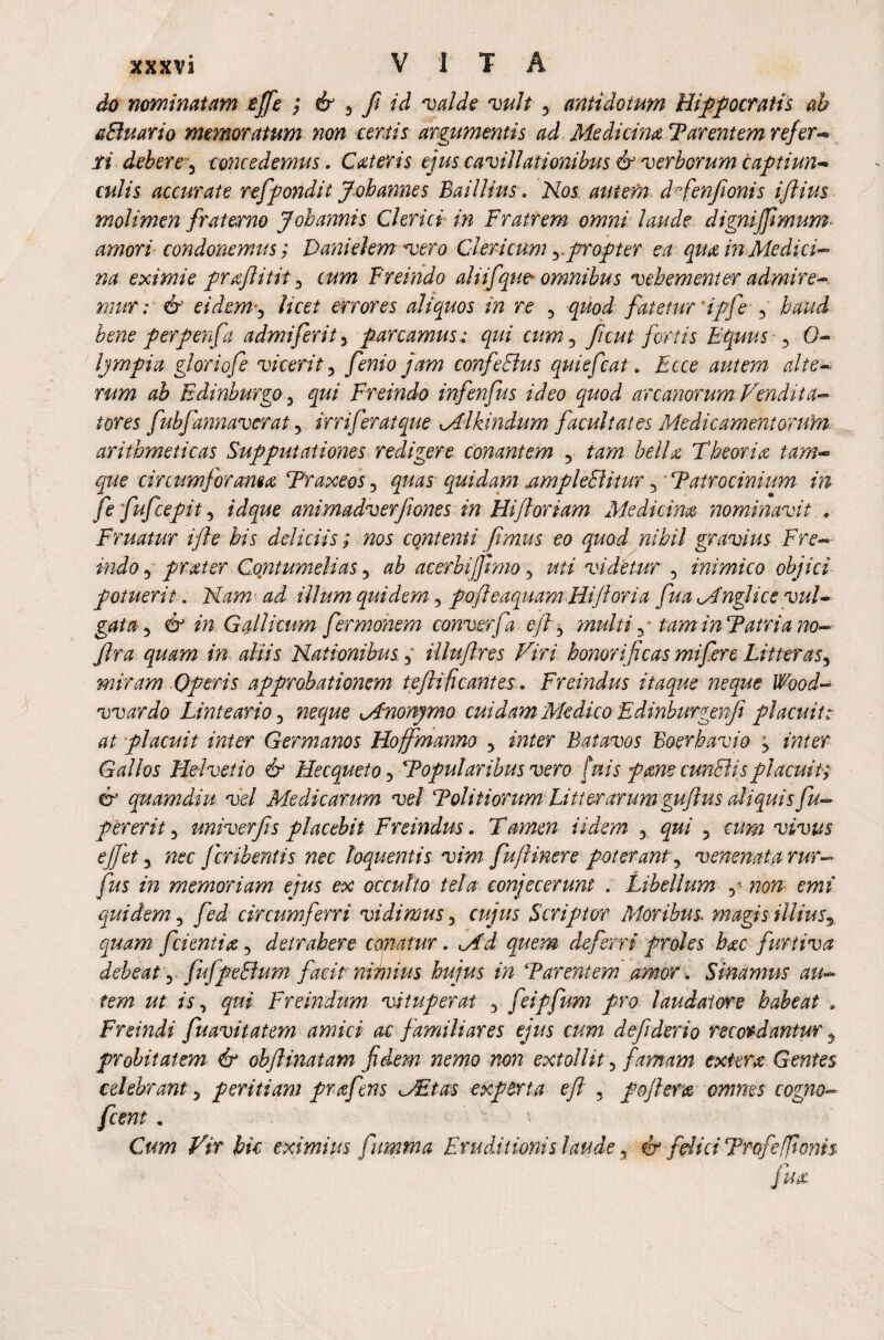 do nominatam tffe ; & 3 ft id valde vult y antidotum Hippocratis ah aBuario memoratum non certis argumentis ad Medicina Parentem refer- r/ debere) concedemus. Cat er is ejus cavillationibus & verberum captiun¬ culis accurate refpondit Johannes B ai Ilius. N05 autem dfienftonis iftius molimen fraterno Jobannis Clerici in Fratrem omni laude dignifftmum amori condonemus; Danielem vero Clericum y . propter ea qua in Medici¬ na eximie prafl i tit 3 cum Freindo ali if que omnibus vehementer admire* mur; & eidem 3 licet errores aliquos in re 5 quod fatetur 'ipfe haud bene perpenfa admiferity parcamusqui cum-3 fi cut fortis Equus , 0* Ijmpia gloriofe vicerit5 jam confeBus qui efcat. Ecce autem alte¬ rum ab Edinburgo , qui Freindo infenfus ideo quod arcanorum Vendita¬ tores fubfannaverat y irr if erat que Mlhindum facultates Medicamentorum, arithmeticas Supputationes redigere conantem 5 tam bella Theoria tam- que circumforanea Traxeos 3 quas quidam ampleBitur 3 Patrocinium in fe fufeepit, id que animadverjiones in Hi floriam Medicina nominavit , Fruatur ifle his deliciis; nos contenti ft mus eo quod nihil gravius Fre¬ indo y prater Contumelias 5 ab acerbijfmio y uti videtur , inimico objici potuerit. Nam ad illum quidem 3 foft e aquam Hi ft ori a fua Mnglice vul¬ gata y & in Gallicum fermonem convex f a eft , multi 3/ tam in Patria no- fra quam in aliis Nationibus y illuftres Viri honorificas mi fere Litter asy miram Operis approbationem teftificantes. Freindus itaque neque Wood- war do Linteario y neque Mnonymo cuidam Medico Edinburgenfi placuit: at placuit inter Germanos Hoffmanno y inter Batavos Boerhavio y inter Gallos Helvetio & HecquetOy Popularibus vero [vtis fame cunBis placuit; & quamdiu vel Medicarum vel Politiorum Litterarum guflus aliquis fu- p er er it y univerfis placebit Freindus. Tamen Udem 3 qui 3 cum vivus eft et y nec feribentis nec loquentis vim fu/linere poterant y venenata rur— fus in memoriam ejus ex occulto tela conjecerunt . Libellum 3- non emi quidem y fed circumferri vidimus y cujus Scriptor Moribus, magis illiusy quam fient i a 3 detrahere conatur. Md quem deferri proles hac furtiva debeat 3 fuJpeBum facit nimius hujus in Parentem amor. Sinamus au¬ tem ut is, qui Freindum vituperat 3 feipfum pro laudatore habeat . Freindi fuavitatem amici ac familiares ejus cum dejiderio recordantur y probitatem & obflinatam fidem nemo non extollit 3 famam extera Gentes celebrant 3 peritiam prafens VEtas experta eft ? pojleta omnes cogno- f cent . Cum Vir hic eximius fumma Eruditionis laude y 4r felici Profefjionh fua