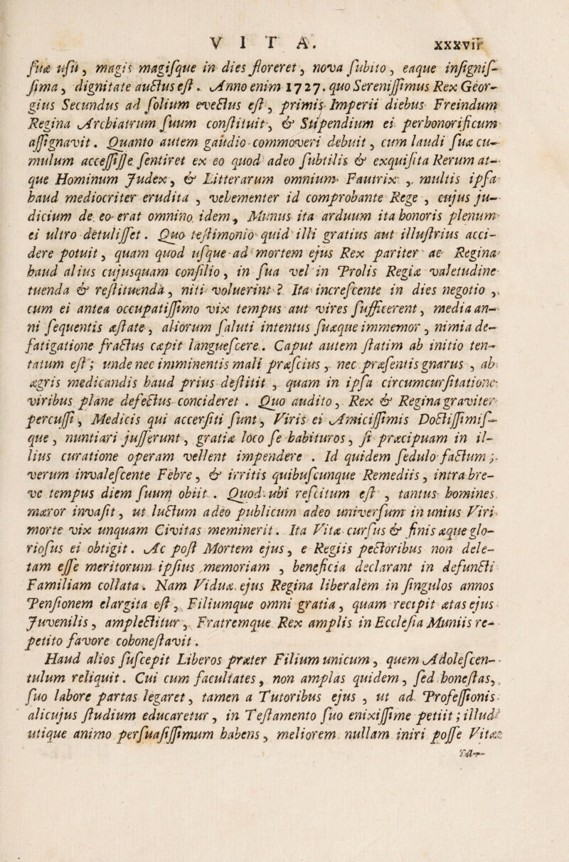 fua ufu 5 magis magifque in dies forer et 5 nova fubito 3 eaque inftgnif fima 3 dignitate auBuseft. c//wwe> 1727, Serenijftmus Rex Geor- gius Secundus ad folium eveSlus eft ^ primis* Imperii diebus Freindum Regina Archiatrum fuum conftituit, 6* Stipendium ei perhonorificum ajfignavit. Quanto autem gaudio ■ commoveri debuit 5 cum laudi fuacu- mulum accejftfte fentiret ex eo quod adeo fubtilh & exqui/ita Rerum at¬ que Hominum Judex 5 Litterarum omnium* Fautrix' r multis ipfa haud mediocriter erudita 3 vehementer id comprobante Rege 5 mjus ju¬ dicium de eo erat omnino, idem y Mimus ita arduum ita honoris plenum- ei ultro detulijfet. teftimonio quid illi gratius cmt illuftrius acci¬ dere potuit 5 quod ufque ad; mortem ejus Rex pariter ae Regina■’ haud alius cujusquam confilio, /w vel in Troiis Regia valetudine tuenda 6J reftitumda 5 niti voluerintL Ita- increfcente in dies negotio v occupatifiimo vix tempus aut vires fujf cerent 3 media an-■ ni fequentis aftate 3 aliorum faluti intentus fuaque immemor 3 nimia de¬ fatigatione fraBus capit languefcere. Caput autem ftatim ab initio ten- tatwn e ft; unde nec imminentis mali prajcius r nec prafent is gnarus 5 ab. agris medicandis haud prius deft itit 3 in ipfa circum cur ft tat i onc' ■viribus plane defeBus concideret . audito 3 & Regina graviter percuffi, Medicis qui accerftti funt 5 Viris ei Amicijftmis DoBiJJimif- que 3 nuntiari juj]erunt 5 gratia Ideo fe habituros 5 Ji praeipuam in il¬ lius curatione operam vellent impendere . /J quidem fedulo faBum verum invalefeente Febre 5 6-’ irritis quibufeunque Remediis 5 intra bre¬ ve tempus diem fuun\ obiit . Quod > ubi refcitum eft^ tantus- homines, maror invaftt 5 ut luBum adeo publicum adeo univerfum in unius Viri morte vix unquam Civitas meminerit . Ita Vita curfus & finis aque glo¬ riofus ei obtigit. Ac poft Mortem ejus 5 £ Regiis peBoribus non dele¬ tam ejfe meritorum ipfius ,memoriam 3 beneficia declarant in defunBi Familiam collatu; Vidua, ejus Regina liberalem in ftngulos annos Tenftonem elargita eft Filiumque omni gratia 3 recipit at as ejus Juvenilis 3 ampleBitur y Fratremque Rex amplis in Ecclefia Muniis re¬ petito favore cohoneflavit . Haud alios fufcepit Liberos prater Filium unicum 3 quem Adolefcen-* iulum reliquit. CW cum facultates, non amplas quidem ? fed boneftas^ , fuo labore partas legaret 3 tawzm * Tutoribus ejus 5 ^ Trofeffionis * alicujus ftudium educaretur, m T eft amento fuo enixijftme petiit; illudi utique animo p erfu aftfftmum habens 5 meliorem nullam inir i pojje Vitat