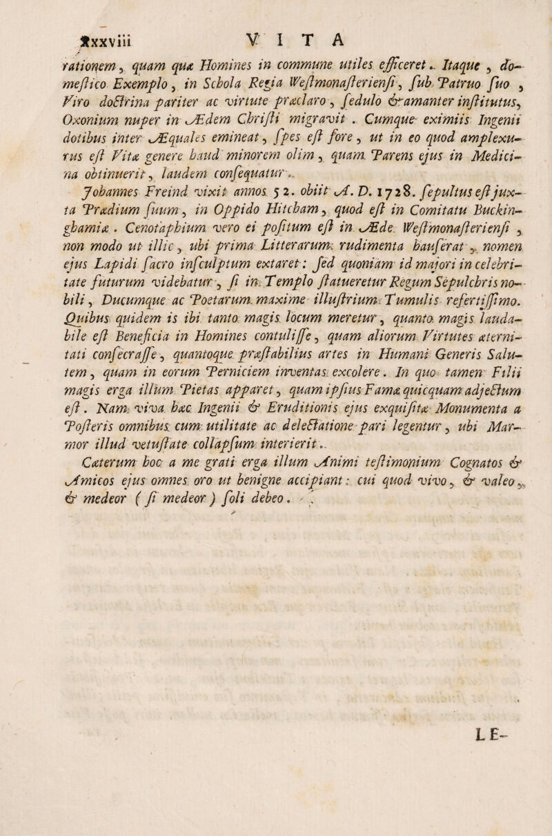 Jtxxviii V I T A / A rationem 3 quam qua Homines in commune utiles efficeret *. Itaque 5 do- meftico Exemplo y in Schola Rep a Wftmonafterienfi 5 fuh Patruo fuo 5 Viro doBrina pariter ac virtute protelaro y fedulo &amanter inftitutusy Oxonium nuper in dem Chrijli migravit . Cumque- eximiis Ingenii dotibus inter Miquales emineat ? [pes eft fore 5 eo amplexu- w ejl Vita genere haud minorem olim y quam. Parens ejus in Medici- obtinuerit y laudem confequatur Johannes Freind vixit annos 52. obiit M. D. 1728. fepultuseftjux¬ ta Tradium fuum y in Oppido Hitcham y quod eft in Comitatu Buckin- ghamia . Cenotaphium vero ei p of tum eft in <JEde Weftmonaft erienfi 5 non modo ut illic y ubi prima Litterarum: rudimenta hauferat T nomen ejus Lapidi faero infculptum extaret : fed quoniam id majori in celebri¬ tate futurum videbatur y fi in-Templo flatueretur Regum Sepulchris no-- bili y Ducumque ac Poetarum, maxime illuftrium. Tumulis referti fimo. Quibus quidem is ibi tanto magis locum meretur, quanto, magis lauda¬ bile eft Beneficia in Homines contuliffe 5 quam aliorum Virtutes (eterni- tati confecraffie 5 quantoque prxfiabilius artes in Humani Generis Salu¬ tem 3 quam in eorum Perniciem inventas: excolere. In quo tamen: Filii magis erga illum Pietas apparet y quam ipfius Fama quiequamadjeBum eft. Nam: viva, bate Ingenii & Eruditionis ejus exquifita Monumenta a Pofteris omnibus cum. utilitate ac deleBatione pari legentur ? ubi Mar¬ mor illud vetuftate collapfum interierit Caterum boa a me grati erga illum Mnimi teftimoyiium Cognatos & M mi cos ejus omnes oro ut benigne accipiant: cui quod vivoy & valeo T> & medeor ( fi medeor ) fioli debeo. ' 