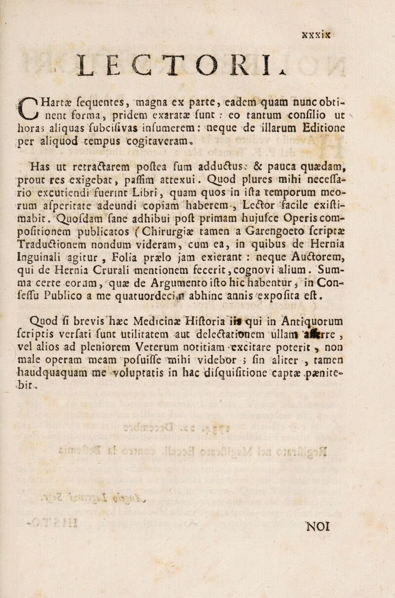 KXXix LECTORI. CHartae fequentes, magna ex parte, eadem quam nunc obti¬ nent forma, pridem exaratae fune : eo tantum confilio ut ^ horas aliquas fubcifivas infumerem: neque de illarum Editione per aliquod tempus cogitaveram. Has ut retra&aretn poftea fum addudus: & pauca quaedam, prout res exigebat, paflim attexui. Quod plures mihi neceffa- rio excutiendi fuerint Libri, quam quos in ifta temporum meo¬ rum afperitate adeundi copiam haberem , Ledor facile exifti- mabit. Quofdam fane adhibui port primam hujufce Operiscom- pofitionem publicatos (Chirurgiae tamen a Garengoeto feriptae Tradudionem nondum videram, cum ea, in quibus de Hernia Inguinali agitur , Folia praelo jam exierant : neque Audorcm, qui de Hernia Crurali mentionem fecerit,cognovi alium. Sum¬ ma certe eoram, quae de Argumento illo hic habentur, in Con- feffit Publico a me quatuordecim abhinc annis expolita eft. Quod fi brevis haec Medicinae Hiftoria iif qui in Antiquorum feriptis verfati funt utilitatem aut deledatitraem ullam 'alfcrre , vel alios ad pleniorem Veterum notitiam-excitare poterit , non male operam meam pofuiffe mihi videbor 5 fin aliter , tamen haudquaquam me voluptatis in hac difquifitione captae ,paenite- •bit. / ,:t r',* ■ ■ KOI /