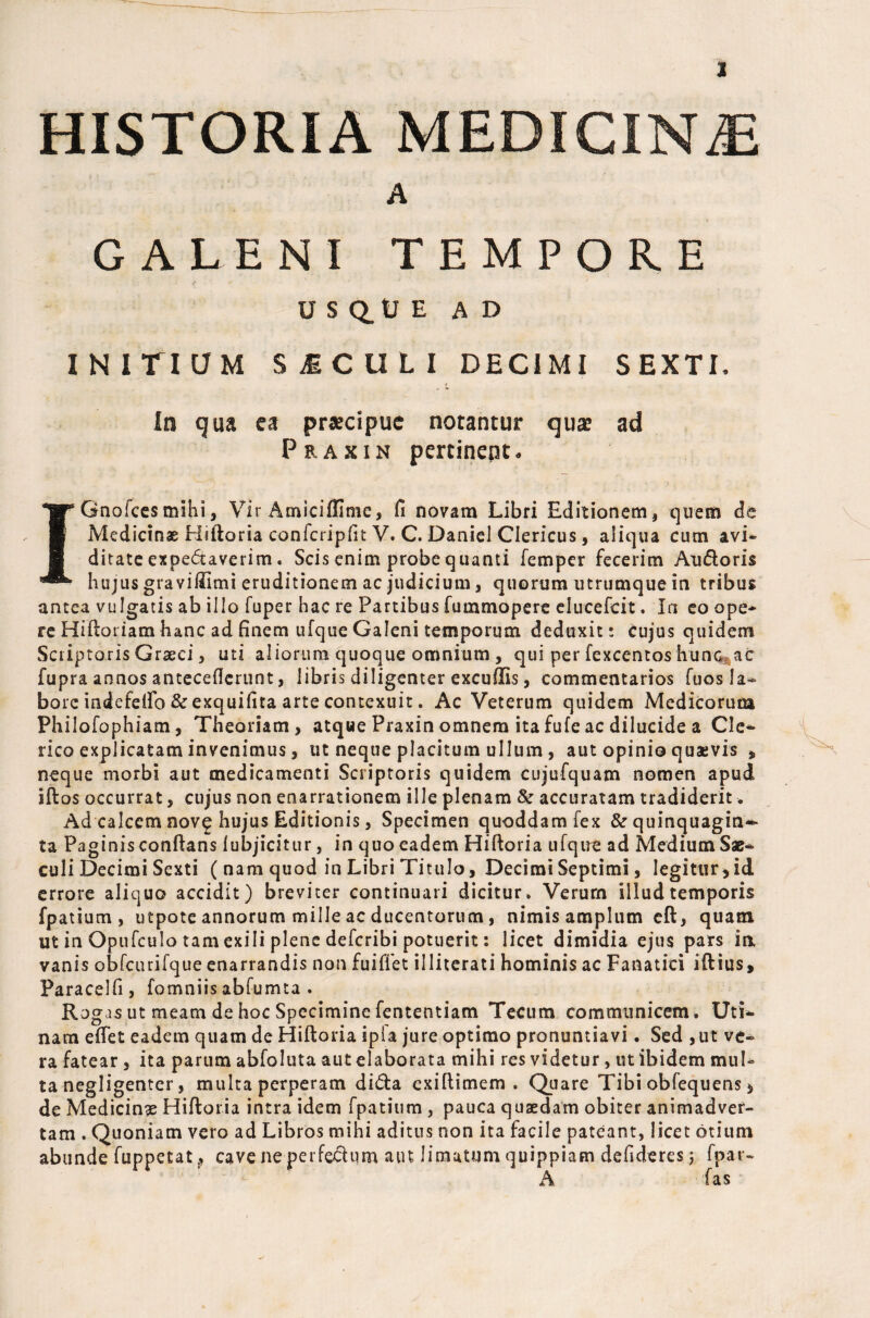 HISTORIA MEDICINE A GALENI TEMPORE USQUE AD INITIUM SICULI DECIMI SEXTL In qua ea praecipue notantur quae ad Prakin pertinent. IGnofces mihi, Vir Amiciffime, fi novam Libri Editionem, quem de Medicinae Hifloria confcripfit V. C. Daniel Clericus, aliqua cum avi* ditate expe<5taverim. Scis enim probe quanti femper fecerim Audoris hujus graviUimi eruditionem ac judicium, quorum utrumque in tribus antea vulgatis ab illo fuper hac re Partibus fummopere elueefeit. In eo ope¬ re Hifloriam hanc ad finem ufque Galeni temporum deduxit: cujus quidem Scriptoris Graeci, uti aliorum quoque omnium, qui per fcxcentos hunc^ac fupra annos anteceflerunt, libris diligenter excudis, commentarios Tuos Ia-* bore mdefeifo & exquifita arte contexuit. Ac Veterum quidem Medicorum Philofophiam, Theoriam, atque Praxin omnem ita fufe ac dilucide a Cie* rico explicatam invenimus, ut neque placitum ullum , aut opinio quaevis , neque morbi aut medicamenti Scriptoris quidem cujufquam nomen apud iflos occurrat, cujus non enarrationem ille plenam & accuratam tradiderit. Ad calcem nov£ hujus Editionis, Specimen quoddam fex & quinquagin¬ ta Paginis conflans lubjicitur, in quo eadem Hifloria ufque ad Medium Sae* culi Decimi Sexti ( nam quod in Libri Titulo, Decimi Septimi, legitur,id errore aliquo accidit) breviter continuari dicitur* Verurn illud temporis fpatium , utpote annorum mille ac ducentorum, nimis amplum eft, quam ut in Opufculo tam exili plene deferibi potuerit: licet dimidia ejus pars in vanis obfcurifque enarrandis non fuiffet iiliterati hominis ac Fanatici iftius, Paracelfi , fomniis abfumta . Rogas ut meam de hoc Specimine fententiam Tecum communicem. Uti* nam effet eadem quam de Hifloria ipfa jure optimo pronuntiavi. Sed , ut ve* ra fatear , ita parum abfoluta aut elaborata mihi res videtur, ut ibidem mul¬ ta negligenter, multa perperam di&a cxiflimem . Quare Tibi obfequens * de Medicina Hifloria intra idem fpatium , pauca quaedam obiter animadver¬ tam . Quoniam vero ad Libros mihi aditus non ita facile pateant, licet otium abunde fuppetat 9 cave ne perfectum atn limatum quippiam defideres; fpar- A fas