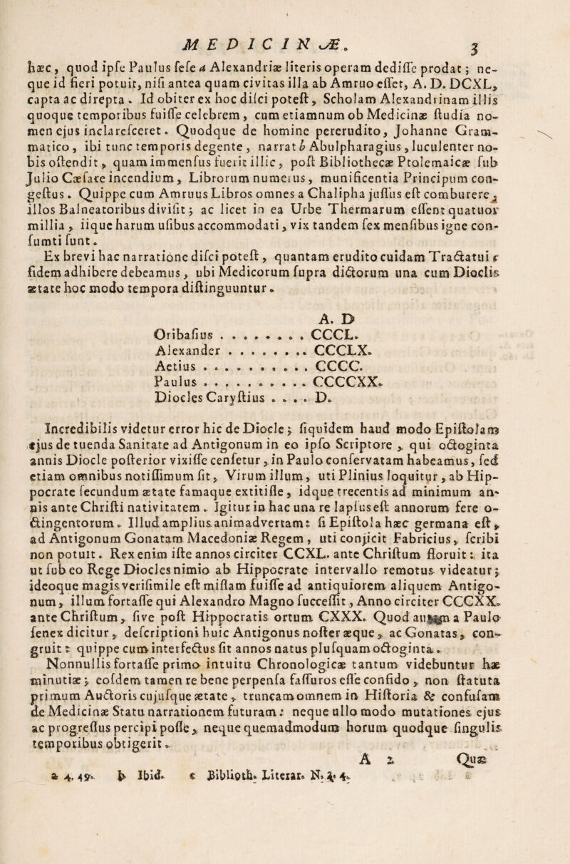 Iiaec , quod ipfe Paulus fefe a Alexandria; literis operam dedifTe prodat; ne¬ que id fieri potuit, nifi antea quam civitas illa ab Ammo efiet, A. D. DCXL> capta ac direpta . Id obiter ex hoc dilci poteft > Scholam Alexandrinam illis quoque temporibus fuifle celebrem , cum etiamnum ob Medicinae ftudia no¬ men ejus inclarefceret. Quodque de homine pererudito, Johanne Gram¬ matico , ibi tunc temporis degente , narrat h Abulpharagius, luculenter no¬ bis oftendit, quam immenfus fuerit illic, poll Bibliothecae Ptolemaica? fub Julio Caeface incendium, Librorum numerus, munificentia Principum con- geftus. Quippe cum Amruus Libros omnes a Chalipha jufllis eft comburere^ illos Balneatoribus divifit y ac licet in ea Urbe Thermarum cflent quatuor millia , iique harum ulibus accommodati, vix tandem iex menfibus igne con» fumti funt * Ex brevi hac narratione difei potefl;, quantam erudito cuidam Tr a datu i r fidem adhibere debeamus > ubi Medicorum fupra didorum una cum Diaetis, state hoc modo tempora diftinguuntur * A. D Oribafi US • • « # ^ » CCCL. Alexander CCCLX* Aetius CCCC Paulus CCCCXXo. Diodes Caryftius * * . . D. Incredibilis videtur error hic de Diocle > fi quidem haud modo Epiftolam .«jus de tuenda Sanitate ad Antigonum in eo ipfo Scriptore ,. qui odogrnta annis Diocle pofterior vixiffe cenfetur , in Pauloconfervatam habeamus, fed etiam omnibus notiflimum fit. Virum illum, uti Plinius loquitur, ab Hip¬ pocrate fecundum aetate famaque extitifie , idque trecentis ad minimum an* nis ante Chrifti nativitatem .. Igitur in hac una re lapluseft annorum fere o- dingentorum» Illudampliusanimadvertamt fi Epifiola haec germana eft» ad Antigonum Gonatam Macedoniae Regem , uti condicit Fabricius p feribi non potuit * Rex enim ifte annos circiter GCXL. ante Chriftum floruit: ita ut fub eo Rege Diodes nimio ab Hippocrate intervallo remotus videatur $ ideoque magi&verifimile eft miflam fuifle ad antiquiorem aliquem Antigo¬ num , illum fortaffe qui Alexandro Magno fucceffit, Anno circiter CCCXX* ante Chriftum * five poft Hippocratis ortum CXXX. Quod auj^n a Paulo fenex dicitur j, deferiptioni huic Antigonus nofter aeque, acGonatas,, con¬ gruit t quippe curri interfedus fit annos natus plufquamodoginta.. Nonnullis fortafle primo intuitu Chronological tantum videbuntur hae minutiae y eofdem tamen re bene perpenfa fafluroseflfe confido * non ftatuta pri mum Audoris cujufque aetate * truncamomnem in Hiftoria & confufam de Medicinae Statu narrationem futuram.* neque ullo modo mutationes ejus ac progreflus percipi poflt ,, neque quemadmodumt horum quodque lingulis temporibus obtigerit * A z Quae & 4,4^, ft Ibi& t JfibUoth* Literal# N# 4* . ■