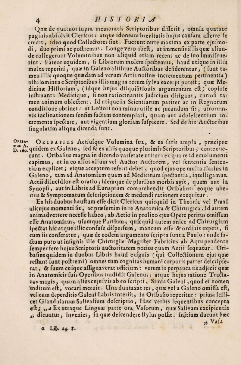 Ori*a- suis A. P. 16O1 4 HISTORIA Qnae de quatuor iupra memoratis Scriptoribus diflerit , omnia quatuor paginis abiolvit Clericus: atque idoneam brevitatis hujus caufam afferre fe credit, ideo quod Colledores fint. Fuerunt certe maxima ex parte ejufmo- di, duo primi ac poftremus. Longe vero abeft, ut immenfis illis quae aliun¬ de collegerunt Voluminibus non aliquid etiam recens ac de fuo immifcue- rint. Fateor equidem , fi Librorum molem fpedemus, haud utique in illis multa reperiri, quae in Galeno aliifque Auctoribus delider^ntur, (funt ta¬ men illic quoque quaedam ad verum Artis noftrae incrementum pertinentia ) nihilominus e Scriptoribus iftis magna rerum fylva excerpi poteft \ quae Me¬ dicinae Hiftoriam , (idque hujus difquifitionis argumcntam eft) copiofe inftruant: Medicique, fi non ratiocinantis judicium dirigant, curiofi ta¬ men animum obledent, Id utique in Scientiarum pariter ac in Regnorum conditione obtinet: ut Ledori non minus utile ac jucundum fit, utrorum* vis inclinationem lenfim fadara contemplari, quam aut adolefccntium in¬ crementa fpedare, aut vigentium gloriam fufpicere • Sed de his Atidoribus fingulatim aliqua dicenda iunt. - Ori b asius Aetiufque Volumina fua, & ea fatis ampla , praecipue | quidem ex Galen©, fed & ex aliis quoque plurimis Scriptoribus ,^contex ue« runt. Oribafius magna in dicendo varietate utitur: ex qua re id emolumenti capimus, ut in eo alius alium vel Audar Auctorem, vel lententia fen ten¬ ti am explicet; eique acceptum referri debet, quod ejus ope multa clarius in Galeno, tam ad Anatomiam quam ad Medicinam fpedantia , intelligamus. Aetii dilucidior eft oratio 5 idemque de pluribus morbis agit, quam aut in Synopfi, aut in Libris ad Eunapium comprehendit Oribafius: eoque ube¬ rius & Symptomatum defcriptionem & medendi rationem exequatur. Ex his duobus hauftum effe dicit Clericus quicquid in Theoria vel Praxi aficujus momenti fit, ac praefertim in re Anatomica 8c Chirurgica. Id autem animadvertere necelfe habeo, ab Aetio in prolixo ejus Opere peritus omiffam effe Anatomiam, ufumque Partium > quicquid autem unice ad Chirurgiam (pedat hic atque illic confufe difperfum, mancum effe & ordinis expers, fi cum iis conferatur, quae de eodem argumento fcripta funt a Paulo : unde fa~ dum puto ut infignis ille Chirurgiae Magifter Fabricius ab Aquapendente femper fere hujus Scriptoris audoritatem potius quam Aetii fequatur . Ori¬ bafius quidem in duobus Libris haud exiguis (qui Colledionum ejusquae reftant funt poftremi) omnes tum cognitas humani corporis partes defcripfe- rat, & fuum cuique affignaverat officium : verum is perpauca iis adjecit quae In Anatomicis fuis Operibus tradidit Galenus $ atque hujus ratione Trada- tus magis, quam aliuscujulvis ab eo fcripti, SimiaGaleni ,quod ei nomen Inditum eft, vocari meruit. Una duntaxat res, quae vel a Galeno oraifla eft, vel cum deperditis Galeni Libris interiit, in Oribafio reperitur: prima (cili- cet Glandularum Salivaliura defcriptio, Haec verbis fequentibus concepta eft; ,, a Ex utraque Linguae parte ora Vaforum , quae Salivam excipientia „ dicuntur, invenies, in quae defcendereftylus poilic • Injtium ducunt haec ,, Va fa a Ub* h*
