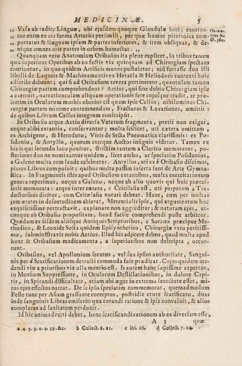 ,, Vafa ab radice Linguae, ubi ejufdem quoque Glandulae font ; exorion-o* 5) tur enira ex els forma Arteriis perfimili, per quae humor pituitofus coovslu ,s portatus & linguam ipfam & partes inferiores, & item obliquas , & de- ’ „ nique omnes oripartes in orbem humedtat. ,, Quanquam veto Anatomiam Oribafius it a plene expficet, in tribus tamen qus luperfunt Operibus ab eo faff is vix quicquam ad Chirurgiam fpedtans continetur, in quo quidem Artificis manus poftuletur; nift fortaffe duo illi libelli de Laqueis & Machinamentis ex Heracla & Heliodoro contexti huic adfcribi debeant f qui ft ad Orib&fitim revera pertinerent, quantulam tamen Chirurgi*' partem comprehendunt ? Aetitts, qui ftne dubio Chirurgiam ipfe a exercuit, narratiunculam aliquam operationis fere cujufque tradit, ac pras- fertim in Oculorum morbis uberior eft quam ipfe Celfus j nihilominus Chi¬ rurgiae partem minime contemnendam, Fradluras& Luxationes , omittit s de quibus Librum Celfus integrum confcripftt. In Oribafto atque Aetio diverfa Veterum fragmenta , pretii non exigui » neque alibi extantia, confervantur; multa fcilicet, uti caetera omittam , ex Archigene, & Herodoto, Viris de Sedta Pneumatica clariffimis: ex Po~ fidonio, &AntyMo, quorum uterque Au&orinftgnis videtur. Tamen ex his is qui fecundo Joco ponitur, ftridtim tantum a Clerico memoratur , po¬ lder i ores duo ne nominantur quidem , licet ambo, ac fpeciatitn Poftdonius, a Galeno multa cum laude celebretur. Antyllus,utiex£ Oribafto difeimus, plures Libros compofuit $ quibus multa paffim inferta funt de Arte Gymna- ttica . In Fragmentis i ft is apud Oribaftum extantibus, multa exercitationum genera reperimus, neque a Galeno, neque ab alio quovis qui huic praecel¬ leri t memorata : atque inter caetera , c Cricilaftaeft, uti perperam a Tra¬ ductoribus dicitur, cum Cricaelafia vocari debeat. Hanc, cum per multas jam aetates in defuetudinem abierat, Mercurialis ipfe, qui argumentum hoc exquifttiilime pertraCtavit, explanare non aggreditur 5 &r naturam ejus, ut¬ cunque ab Oribafto propoficam, haud facile comprehendi pofle arbitror» Quaedam ex iifdem aliifque Antiquis Scriptoribus, e Sorano praecipue Me¬ thodico , & Leonide Secta quidem Epifynthetico , Chirurgiae vero peritifli- mo , fubminMlravit nobis Aetius. Illud his adjicere debeo, quod multa apud hunc & Oribaftum medicamenta , a fuperioribus non deferipta , occur¬ runt. Oribafius, vel Apollonium fecimis , vel fua ipfins authorftate, Sangui¬ nis per d Scarificationem detracti commoda fufe praedicat. Cujus quidem me¬ dendi viae a prioribus vix ulla mentio eft. Is autem hanc Lepiffime expertus, in Meniium Suppreffione , in Oculorum Deftillationibus , in dolore Capi¬ tis,; in Spirandi difficul tate , etiam ubi aeger in extrema fenedtute effiet, mi¬ ros ejus effectus narrat. De fe ipfoTpeciatim commemorat, quemadmodum Pefte tunc per Aftarn graffante correptus, poftridie crure fcarificato , duas inde fanguinis Libras emiferit: qua curandi ratione & ipfe convaluit, & alios complures ad fanitatem perduxit. Id hic animadverti debet, hanc fcarificandi rationem ab ea diverfa m effie> A 3 quae