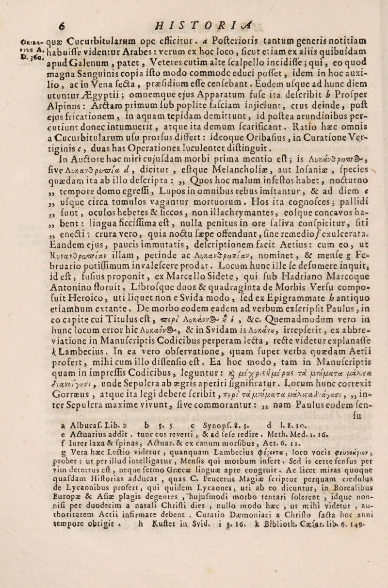 »jus A, £>. jtfo4 6 HISTORIC habuiffe videntur Arabes: verum ex hoc loco, ficut etiam ex aiiis quibtildam apudGalenum % patet , Veteres cutim alte fcalpello incidiffe; qui, eo quod magna Sanguinis copia ifto modo commode educi poffet 5 idem in hoc auxi- lio , ac in Vena fe<5U , prasfidium efle cenfebant. Eodem ufque ad hunc diem utuntur^Egyptii; omncmotic ejus Apparatum fufe ita defcribit h Profper Alpinus; Ardam primum iub poplite fafciam injidunt, crus deinde, poll ejus fricationem, in aquam tepidam demittunt, id poftea arundinibus per¬ cutiunt donec intumuerit, atque ita demum fcarificant. Ratio haec omnis a Cucurbitularum ufu prorfus differt: ideoque Oribafius, in Curatione Ver¬ tiginis c, duas has Operationes luculenter diftinguit. In Auctore hoc miri cujuldam morbi prima mentio cft$ is five AvxavS pomta d , dicitur , eftque Melancholiae, aut Infaniae , fpecies quaedam ita ab illo defcripta ; ,, Quos hoc malum infeftos habet, nodurno ,, tempore domo egreffi, Lupos in omnibus rebus imitantur , & ad diem e a, ufque circa tumulos vagantur mortuorum. Hos ita cognofees, pallidi 35 funt, oculoshebetes & liccos, non illachrymantes, colque concavos ha- 3, bent; lingua ficciffima eft , nulla penitus in ore faliva confpicitur, fit I ,3 enedi; crura vero, quia nodu faepe offendunt, fine remedio/exulcerata. Eandem ejus, paucis immutatis, deicriptionem facit Aetius: cum eo, ut 'K.vvcc.vZpottUv illam, perinde ac huKavSpu7ifav, nominet, & menfe g Fe¬ bruario potiflimum invalefcere prodat. Locum hunc ille fe defumere inquit. Id efF , fufius proponit, ex Marcello Sidete , qui fub Fladriano Marcoque Antonino floruit, Librofque duos & quadraginta de Morbis Verfu compo- fuit Heroico, uti liquet non e Svida modo, fed ex Epigrammate h antiquo etiamnum extante.. De morbo eodem eadem ad verbum exfcripfit Paulus, in eo capite cui Titulus eft , wept Avk&ov®* n i , &c. Quemadmodum vero in hunc locum error hic&wt*ov®*9 & in Svidam ishvmv»9 irrepferit, ex abbre- viatione in Manufcriptis Codicibus perperam leda , rede videtur explanalfe 4 Lambemus. In ea vero obfervatione, quam fuper verba qosedam Aetii profert, mihi cum illo diftenfio eft . Ea hoc modo, tam in Manufcriptis quam in impreffis Codicibus, leguntur; p{y^pnv, ps pa$ rd prSpara pdxisa tPia.vofyacrt , unde Sepulcra ab segris aperiri iignificatur. Locum hunc correxit Gorraeus , atque ita legi debere feribit, itipi rdpwparapdxira&idyz&i, ,, in¬ ter Sepulcra maxime vivunt, five commorantur: „ nam Paulus eodem fen- fu a Albucaf. Lib. 2 b f. 5 c Synopf. %. 5. d 1. S. 10., e Aduarius addittunc eos reverti , & ad fefe redire . Meth. Med. i. 16* f Inter laxa& fpinas, Aduar. &c ex canum mortibus , Aet. <5, 11.. g Vera haec Ledio videtur , quanquam Lambecius Qsfonx , loco vocis $ivpa«cp/er, probet; ut per iliud intelligatur , Menfis qui morbum infert. Sed is certe fenfus per vim detortus eft , neque fermo Graecae linguae apte congruit. Ac licet miras quoque quafdam Hiftorias adducat , quas C. Peucerus Magiae feriptor perquam credulus de Lycaonibus profert, qui quidem Lycaones, uti ah eo dicuntur, in Borealibus Europae & Afiae plagis degentes , hujufmodi morbo tentari folcrent , idque non- nifi per duodecim a natali Chrifti dies , nullo modo haec , ut mihi videtur , au- thoritatem Aetii infirmare debent . Curatio Daemoniaci a Chrifto fada hoc anni