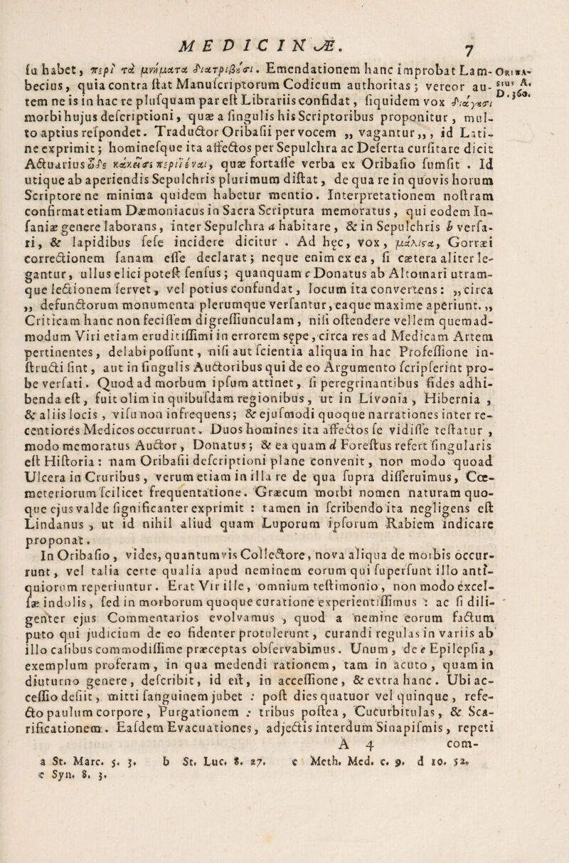 fa habet, mpi ra pn petra h&Tfi&z<ri. Emendationem hanc improbat Lam~ o*i*a- becius, quia contra itat Manulcriptorum Codicum authoritas; vereor au* tem ne is in hac re plufquam par efi Librariisconfidat, fiquidemvox ** morbi hujus deferiptioni, quae a lingulis his Scriptoribus proponitur, mul¬ to aptius refpondet. Tradu&or Qribafii per vocem „ vagantur,,, id Lati¬ ne exprimit ; hominefque ita aifedos per Sepulchra ac Deferta curfitare dicit Aduariuso/'s naxeto-inspuevai, quae fortafle verba ex Oribaiio fumfit . Id utique ab aperiendis Sepulchris plurimum diftat, de qua re in quovis horum Scriptore ne minima quidem habetur mentio. Interpretationem noftram confirmat etiam Daemoniacus in Sacra Scriptura memoratus, qui eodem In- fanias genere laborans, inter Sepulchra a habitare , & in Sepulchris b verfa- ri, & lapidibus fefe incidere dicitur . Ad h^c, vox, puxisa, Gorraei corredionem fanam efle declarat; neque enim ex ea , fi cetera aliter le¬ gantur , ullus elici poteft fenfus; quanquam c Donatus ab Altotnari utram¬ que ledionem fervet * vel potius confundat, locum ita convertens: „tirca ,, defundorum monumenta plerumque verfantur, eaquemaxime aperiunt.„ Criticam hanc non feci flem di grefliu neu 1 am, nili offendere vellem quemad¬ modum Viri etiam eruditiflimi in errorem s^pe, circa res ad Medicam Artem pertinentes, delabi poffunt, ni fi aut icientia aliqua in hac Profeflione in- ftrudi lint, aut in fingulis Auttoribus qui de eo Argumento fcripferifit pro- beverfati. Quodadmorbum ipfum attinetIi peregrinantibus fides adhi¬ benda eft, fuitolim in quibufdam regionibus, ut in Livonia , Hibernia , & aliis locis , Hfunon infrequens; &r ejufmodi quoque narrationes inter re- centiores Medicos occurrunt, Duos homines ita affedos fe vidi fle teflatur , modo memoratus Audor, Donatus; & ea quam d Foreflus refert lingularis efi Hiftoria : nam Oribafii deferiptioni plane Convenit, non modo quoad Ulcera in Cruribus, verum etiam in illa re de qua fupra difleruimus, Coe¬ meteriorum Tcilicet frequentatione. Graecum morbi nomen naturamquo- que ejus valde fignificanter exprimit : tamen in feribendo ita negligens efl: Lindanus , ut id nihil aliud quam Luporum ip forum Rabiem indicare proponat. In Oribafio , vides, quantumvis Colledore, nova aliqua de morbis occur¬ runt, vel talia certe qualia apud neminem eorum quifuperfunt illo anti¬ quiorum reperiimtur. Erat Vir ille, omnium teflimonio, non modoexcel- fae indolis, fed in morborum quoque curatione experientiflimus j ac fi dili- ' genter ejus Commentarios evolvamus , quod a nemine eorum fadutn puto qui judicium de eo fidenter protulerunt, curandi regulas in variis ab illo Calibus commodiffime praeceptas ob ferv ab irrui s. Unum, de e Epileplia , exemplum proferam, in qua medendi rationem, tam in acuto, quam in diuturno genere, deferibit, id eit, in accellione, & extra hanc. Ubiae- ceffiodefiit, mitti fanguinem jubet : pofl: dies quatuor vel quinque , refe- do paulum corpore, Purgationem .° tribus poftea, Cucurbitulas, & Sca¬ rificationem . Ealdern Evacuationes, adjedis interdum Sinapifmis, repeti A 4 com- a St. Mare. 5. 3. b St, Luc. %, a/, e Meth. Mcd. e. 9, d 10. 52* c Syn. 8, 3.