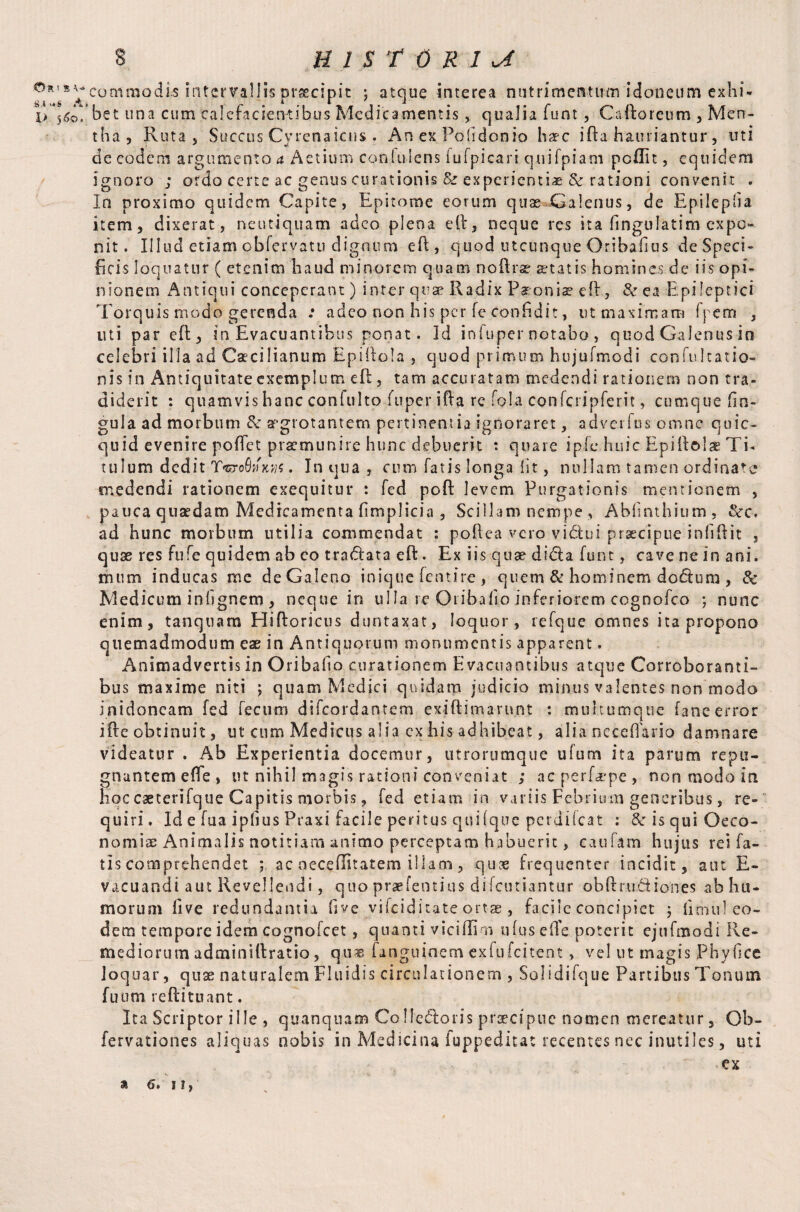 :» .1 >.S A l> 5 6©« 3 HISTORIC commodis intervallis praecipit ; atque interea nutrimentum idoneum exhi* ’bet una cum 'calefacientibus Medicamentis, qualia funt, CaEoreum , Men¬ tha , Ruta j Succus Cyrenaicus . An ex Pofidonio haec iEa hauriantur, uti de eodem argumento a Actium cemiulens iu[picari quifpiam pcflit, equidem ignoro ; ordo certe ac genus curationis & experientia & rationi convenit . In proximo quidem Capite, Epitome eorum quae Galenus, de Epilepfia item, dixerat, neutiquam adeo plena eE, neque res ita fingulatim expo¬ nit. Illud etiam obfervatu dignum eE, quod utcunque Oribafius de Speci¬ ficis loquatur ( etenim haud minorem quam noErae statis homines de iis opi¬ nionem Antiqui conceperant) inter qua? Radix Paeoniae eE, & ea Epileptici Torquis modo gerenda .* adeo non his per fe confidit, ut maximam fpem , liti par eE, in Evacuantibus ponat. Id infuper notabo, quod Galenus in celebri illa ad Caecilianum EpiEoIa , quod primum hujufmodi confu Icatio- nis in Antiquitate exemplum eE, tam accuratam medendi rationem non tra¬ diderit : quamvis hanc confulto fuper iEa re fola confcripferit, cumque fin- gula ad morbum & aegrotantem pertinentia ignoraret, adverfns omne qoic- quid evenire poEet praemunire hunc debuerit : quare ipfe huic Epiftolae Ti¬ tulum dedit . In qua , cum fatis longa fit, nullam tamen ordinate medendi rationem exequitur : fed poE levem Purgationis mentionem , pauca quaedam Medicamenta fimplicia , Scillam nempe, Abfinthium, &rc, ad hunc morbum utilia commendat : poEea vero vidiui praecipue infiEit , quae res fufe quidem ab eo tradlata eE. Ex iis quae didta funt, cave ne in ani. mitm inducas me deGajeno inique fentire , quem & hominem dodtum , Sc Medicum infignem , neque in ulla re Oribafio inferiorem cognofco ; nunc enim, tanquam HiEoricus duntaxat, loquor, refque omnes ita propono quemadmodum eae in Antiquorum monumentis apparent. Animadvertis in Oribafio curationem Evacuantibus atque Corroboranti¬ bus maxime niti ; quam Medici quidam judicio minus valentes non modo inidoncam fed fecum difeordantem exiEimarunt : multumque fane error iEeobtinuit, ut cum Medicus alia ex his adhibeat, alia necefiario damnare videatur . Ab Experientia docemur, utrorumque ufum ita parum repu¬ gnantem ede , ut nihil magis rationi conveniat ,* nc perfaepe , non modo in hoc caeterifque Capitis morbis, fed etiam in variis Febrium generibus, re¬ quiri. Id e fua ipfius Praxi facile peritus quilque perdifeat : SeisquiOeco- nomsae Animalis notitiam animo perceptam habuerit, caufam hujus rei fa¬ tis comprehendet ; ac oeceffitatem illam, quas frequenter incidit, aut E- vacuandi aut Revellendi, quo praefentius difeutiantur obftru&iones ab hu¬ morum five redundantia five vifeiditate ortae, facile concipiet j fimul eo¬ dem tempore idem cognofcet, quanti viciffim ufuseffe poterit ejtifmodi Re¬ mediorum adminiEratio, qu« fanguinem exfufeitent, vel ut magis Phyfice loquar, quse naturalem Fluidis circulationem , Solidifque Partibus Tonum fuum reEituant. Ita Scriptor ille , quanquam CoHedloris praecipue nomen mereatur, Ob- fervationes aliquas nobis in Medicina fuppeditac recentes nec inutiles, uti ex 9 C>* I I,