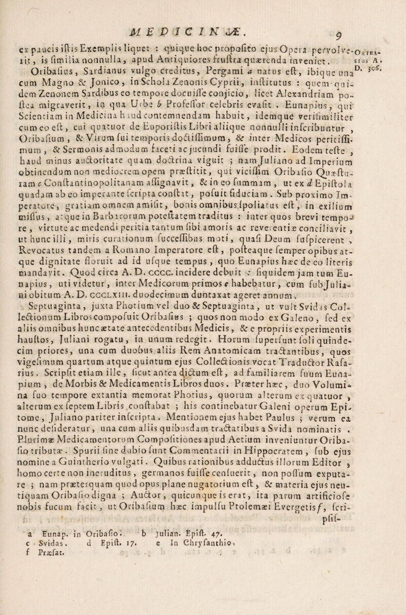 ex paucis ift'is Exemplis liquet : qnique hoc propofito cjus Opera pervoIve-OKlBA- rit, -is {imilia nonnulla, apud Antiquiores frulira quaerenda inveniet. sms a. Otibafms, Sardianus vulgo creditus, Pergami a natus eft, ibique unaD’ cum Magno & Jonico , in Schola Zenonis Cyprii, inftitutus : quearoai- dem Zenonem Sard.ibus eo tempore docuiile conjicio, licet Alexandriana *po- ilea migraverit, in qua Urbe b Profellor celebris evalrt . Eunapius, qui Scientiam in Medicina haud contemnendam habuit, idemque verifirailiter curaeoeft, cui quatitor de EuporiflisLibri aliique nonnulli inferibontur , Oribafium , & Virum fui temporis dodiflimum, &r inter Medicos peritiffi. trnira, & Sermonis admodum faceti ac jucundi fu [fle prodit. Eodem teile , haud minus auctoritate quam dodrina viguit ; nam Juliano ad Imperium obtinendum non mediocrem opera praeftitit, qui vici Him Oribafio Quaeitu- ram c Conilantinopoiitanam afllgnavit, & in eo fnmmam , ut ex d Epiftola quad ara ab eo imperante feripta conflat, pofuit fiduciam . Sub proximo Im¬ peratore, gratiam omnem amifit, bonis omnibus Ipoliarus efl, in exilium miflus, atque in Barbarorum poteitatem traditus : inter quos brevi tempos re , virtute ac medendi peritia tantum (ibi amoris ac reverentias conciliavit , ut hunc illi, miris curationum fucceflibus moti, quafi Deum fufpicerent „ Revocatus tandem a Romano Imperatore cft, pofteaque femper opibus at¬ que dignitate floruit ad id ufque tempus, quo Eunapius ha?c de eo literis mandavit. Quod circa A. D. cccc. incidere debuit .* fiquidem jam tum Eu¬ napius, uti videtur , inter Medicorum primos e habebatur, cuna fubjtilia-* ni obitum A. D. ccclxiii. duodecimum duntaxat ageret annum » Septuaginta, juxta Photium vel duo Sc Septuaginta , ut vult Svidas’Coi* ledionum Libroscompofuit Oribaflas ; quos non modo ex Galeno, fed ex aliis omnibus hunc aetate antecedentibus Medicis, & e propriis experimentis hau flos, Juliani rogatu, in unum redegit. Horum fuperfunt io I i quinde¬ cim priores, una cum duobus aliis Rem Anatomicam tradantibus, quos vigefimam quartum atque quintum ejus CoIIedionis vocat Tradudor Rafa- rius. Scripfit etiam ille , heut antea didum eft, ad familiarem fuum Euna- pium, de Morbis & Medicamentis Libros duos. Praeter haec, duoVolumi* na fuo tempore extantia memorat Photius, quorum alterum ex quatuor , alterum ex feptem Libris .conflabat ; his continebatur Galeni operum EpL tome , Juliano pariter inferipta . Mentionem ejus habet Paulus j verum ea nunc delideratur, una cum aliis quibusdam tradatibus a Svida nominatis . Plurimae Medicamentorum Compoiitiones apud Aetiucn inveniuntur Oriba¬ fio tributae . Spurii line dubio funt Commentarii in Hippocratem , (ub ejus nomine a Guintherio vulgati. Quibus rationibus addudus illorum Editor $> homo certe non ineruditus, germanos fuiffe cenluerit, non poflum exputa¬ re , nam praeterquam quod opus plane nugatorium eft , & materia ejus neu- tiquam Oribafio digna ; Audor, quicunque is erat, ita parum artificiofe nobis fucum facit, ut Oribafium haec impulfu Ptolemaei Evergetis/, feri- ■l , - pflf» a Eunap. in Oribafio1. b Julian. Epift. 4?. c Svidas. d Epift. 17. e In Chryfanthios f Pradat. . •• 1