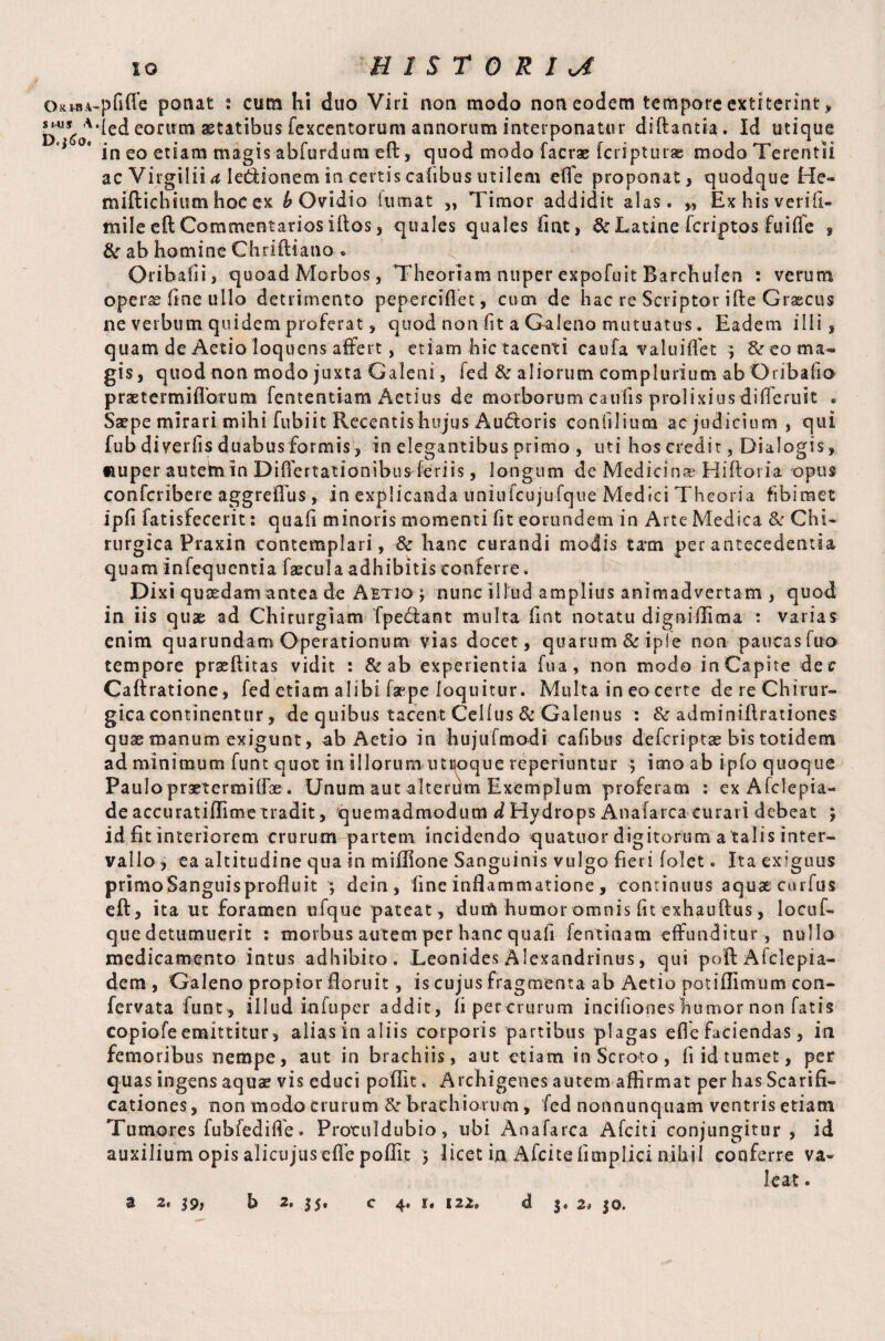 Ok mi S i-U s A D. j£o. io HISTORIC pfiffe ponat : cum hi duo Viri non modo non eodem tempore extiterint, led eonrm aetatibus fexcentorum annorum interponatur diftantia. Id utique in eo etiam magis abfurdutn eft, quod modo facrae fcripturae modo Terentii ac Virgiliia lettionemin certiscafibusutilem cffe proponat, quodque He- miftichium hoc ex b Ovidio itimat „ Timor addidit alas. „ Exhisverifi- mile eft Commentarios illos, quales quales fint, & Latine fcriptos fuiffe , 8c ab homine Chriftiano . Oribafii, quoad Morbos, Theoriam nuper expofuit Barchufen : verum operx fine ullo detrimento peperesflet, cum de hac re Scriptor ifte Grascus ne verbum quidem proferat, quod non fit a Galeno mutuatus. Eadem illi, quam de Aetioloquens affert, etiam hic tacenti caufa valuiflet ; & eo ma¬ gis, quod non modo juxta Galeni, fed & aliorum complurium ab Oribafio praetermiflbtum fententiam Aetius de morborum caulis prolixius diiTeruit . Saepe mirari mihi fubiit Recentis hujus Audoris confilium ac judicium, qui fub diverfis duabusformis, in elegantibus primo , uti hos credit, Dialogis, «uper autem In Differtationibus-feriis, longum de Medicinae Hiftoria opus confcribere aggrefTus, in explicanda uniufcujufque Medici Theoria fibimec ipfi fatisfecerit: quafi minoris momenti fit eorundem in Arte Medica Chi¬ rurgica Praxin contemplari, & hanc curandi modis tam per antecedentia quam infequentia faecula adhibitis conferre. Dixi quaedam antea de Aetio j nunc illud amplius animadvertam , quod in iis quae ad Chirurgiam Tpedtant multa fint notatu digniffima : varias enim quarundam Operationum vias docet, quarum & ipfe non paucas fuo tempore praeflitas vidit : & ab experientia fua, non modo in Capite dec Caftratione, fed etiam alibi faepe loquitur. Multa in eo certe de re Chirur¬ gica continentur, de quibus tacent Celfus & Galenus : & adminiflrationes quae manum exigunt, ab Aetio in hujufmodi cafibus deferiptae bis totidem ad minimum funt quot in illorum utroque reperiuntur ; imo ab ipfo quoque Paulopraetermiffae. Unum aut alterum Exemplum proferam : ex Afclepia- de accuratiffime tradit, quemadmodum d Hydrops Anafarca curavi debeat ; id fit interiorem crurum partem incidendo quatuor digitorum a talis inter¬ vallo j ea altitudine qua in miffione Sanguinis vulgo fieri folet. Ita exiguus primoSanguisprofluit ; dein, fine inflammatione , continuus aquae cmfus eft, ita ut foramen ufque pateat, dum humor omnis fit exhauftus, locuf- que detumuerit : morbus autem per hanc quafi fentinam effunditur, nullo medicamento intus adhibito. Leonides Alexandrinus, qui poft Afclepia- dem , Galeno propior floruit, is cujus fragmenta ab Aetio potiflimum con- fervata funt , illud infuper addit, fi percrurum incifiones humor non fatis copiofe emittitur, alias in aliis corporis partibus plagas efle faciendas, in femoribus nempe, aut in brachiis, aut etiam in Scroto, fi id tumet, per quas ingens aquae vis educi poflit. Archigenes autem affirmat per has Scarifi¬ cationes, non modo crurum &r brachiorum, fed nonnunquam ventris etiam Tumores fubfediffie. Protuldubio, ubi Anafarca Afciti conjungitur , id auxilium opis alicujus effe poflit $ licet in Afcite fimplici nihil conferre va¬ leat .