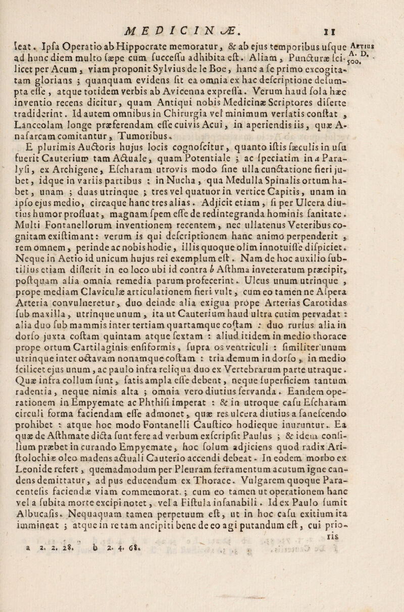 leat. Ipfa Operatio ab Hippocrate memoratur, &; ab ejus temporibus ufque Atrius ad hunc diem multo faepe cum fuccelTu adhibita eft. Aliam, Puncturae ici-^'0®' ' licet per Acum , viam proponit Sylvius de Ic Boe, hanc a fe primo excogita¬ tam gloriatis j. quanquam evidens fit ea omnia ex hac defcriptione defum- pta ede , atque totidem verbis ab Avicenna expreffa. Verum haud foia haec inventio recens, dicitur, quam Antiqui nobis Medicinae Scriptores diferte tradiderint. Id autem omnibus in Chirurgia vel minimum verlatis conflat , Lanceolam, longe praeferendam efle cuivis Acui, in aperiendis iis, quae A- nafarcamcomitantur, Tumoribus« E plurimis Audoris hujus locis cognofcitur, quanto iftis faeculis in ufii fuerit Cauterium tamAduale, quam Potentiale $ ac fpeciatim in a Para- lyfi, ex Archigene, Efcharam utrovis modo fine ulla cimftatione fieri ju¬ bet, idque in variis partibus ; in Nucha, qua Medulla Spinalis ortum ha¬ bet, unam ^ duas utrinque ^ tres vel quatuor in vertice Capitis, unam in ipfo ejus medio, circaque hanc tres alias * Adjicit etiam, fi per Ulcera diu¬ tius humor profluat, magnam fpem efle de redintegranda hominis fanitate. Multi Fontanellorum inventionem recentem , nec ullatenus Veteribus co¬ gnitam exiftimant: verum is qui defcriptionem hanc animo perpenderit , rem omnem , perinde ac nobis hodie, illis quoque olim innotuiffe difpiciet» Neque in Aetio id unicum hujus rei exemplum eft. Nam de hoc auxiliofub- tiliusetiam diflerit in eo loco ubi id contra b Afthma inveteratum praecipit, poftquam aiia omnia remedia parum profecerint. Ulcus unum utrinque , prope mediam Claviculae articulationem fieri vult, cum eo tamen ne Afpera Arteria convulneretur, duo deinde alia exigua prope Arterias Carotidas fub maxilla, utrinque unum , ita ut Cauterium haud ultra cutim pervadat : alia duo fub mammis inter tertiamquartamque coflam ; duo rurlus aliain dorfo juxta coflam quintam atque fextam : aliudjtidem in medio thorace prope ortum Cartilaginis enfiformis, fupra os ventriculi : fimiliter'unum utrinque inter o^avam nonamquecoftam tria demum in dorfo , in medio fctlket ejus unum , ac paulo infra reliqua duo ex Vertebrarum parte utraque-. Quae infra collum funtfatis ampla efle debent, neque fuperficiem tantum radentia, neque nimis alta ; omnia vero diutius fervanda. Eandem ope¬ rationem in Empyematet ac Phthifi imperat : &in utroque cafu Efcharam circuli forma faciendam efle admonet , quae res ulcera diutius a.fanefeendo prohibet t atque hoc madoFontanelli Cauftico hodieque inuruntur.. Ea quae de Afthmatedi&a funt fere ad verbum exfcripfit Paulus ; Scidem conli- Hum prasbet in curando Empyemate , hoc. folum adjiciens quod radix Ari- ftoiochiae oleo madens aCtuali Cauterio accendi debeat - In eodem morbo ex Leonide refert , quemadmodum per Pleuram ferramentum acutum igne can¬ dens demittatur, ad pus educendum ex Thorace» Vulgarem quoque P'ara- centelis facienda viam commemorat,; cum eo tamen ut operationem hane vel a fubita morte excipi notet, vel a Fiftula infanabili. Id ex Paulo fumit Albucafls». Nequaquam tamen perpetuum eft, ut in hoc cafu exitium ita immineat j atque in re tam ancipiti bene de eo agi putandum eft, cui prio- . ri& a 2» 2. 28» h z> 4» , , ,, ‘ v ;■