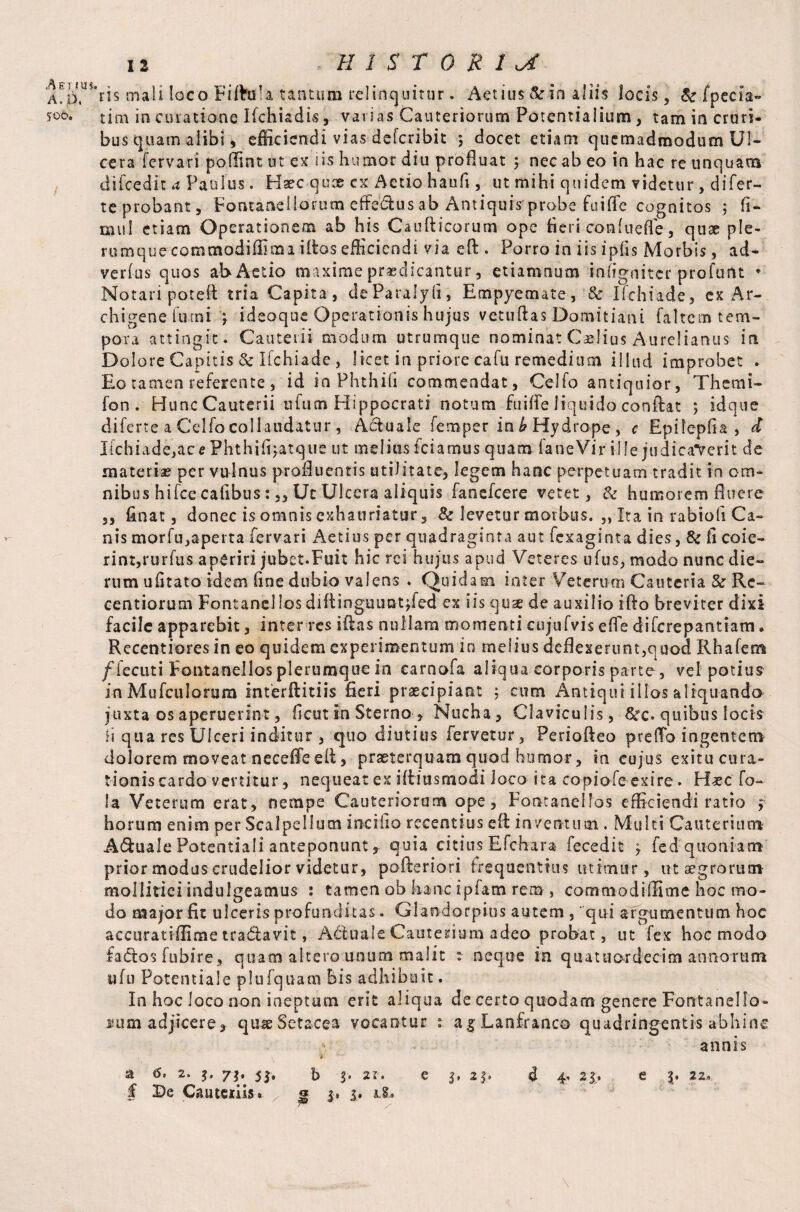 A. p, 506. 12 HISTORIC ris mail loco Fiftttia tantum relinquitur. Aetius & in aliis locis, Sc fpecia- tim in curatione Ifchiadis, varias Cauteriorum Potentialium , tam in cruri¬ bus quam alibi, efficiendi vias deferibit 5 docet etiam quemadmodum Ul¬ cera fervari poffint ut ex iis humor diu profluat 5 nec ab eo in hac re unquam difcedit a Paulus. Haec qux cx Aetio haufi, ut mihi quidem videtur , di fer¬ te probant, Fontanellorum effeCtus ab Antiquis probe fuiffe cognitos ; fi- mul etiam Operationem ab his Caufticorum ope fieri confueffe, quae ple¬ rumque commodiffiraa iftos efficiendi via eft . Porro in iis ipfis Morbis, ad- verfus quos ab Actio maxime praedicantur, etiamnum infigniter profurtt * Notari potefl tria Capita, deParalyfi, Empyemate, & Ifchiade, ex Ar¬ chigene fuini *, ideoque Operationis hujus vetuftas Domitiani faltem tem¬ pora attingit. Cauterii modum utrumque nominat Caelius Aurelianus in Dolore Capitis 8c Ifchiade , licet in priore cafu remedium illud improbet . Eo tamen referente, id in Phthifi commendat, Celfo antiquior, Themi- fon . Hunc Cauterii ufum Hippocrati notum fuiffe liquido conftat ; idqtie diferte a Celfo collaudatur, Actuale femper in b Hydrope, c Epitepfia , d Iichiade,acePhthifijatque ut melius fciamus quam faneVir ille judicaverit de materiae per vulnus profluentis utilitate, legem hanc perpetuam tradit in om¬ nibus hifce cafibus Uc Ulcera aliquis fanefeere vetet, & humorem fluere ,, fitiat, donec is omnis exhauriatur, & levetur morbus. „ Ita in rabiofi Ca¬ nis morfu,aperta fervari Aetius per quadraginta aut fexaginta dies, & fi coie¬ rint,rurfus aperiri jubet.Fuit hic rei hujus apud Veteres ufus, modo nunc die¬ rum ufitato idem fine dubio valens . Quidam inter Veterum Cauteria & Rc- centiorum Fontanei los diffinguuntjfed ex iis quse de auxilio ifto breviter dixi facile apparebit, inter res iffas nullam momenti cujufvis effe diferepantiam» Recentiores in eo quidem experimentum in melius deflexerunt,quod Rhafem /Tecuti Fontanellos plerumque in carnofa aliqua corporis parte, vel potius in Mufculorum interftitiis fieri praecipiant ; cum Antiqui illos aliquando juxta os aperuerint, ficut in Sterno , Nucha, Claviculis, &c. quibus locis ii qua res Ulceri inditur , quo diutius fervetur, Periofteo preffo ingentem dolorem moveat neceffeeff, praeterquam quod humor, in cujus exitucura- tionis cardo vertitur, nequeat ex iffiusmodi loco ita copiofe exire. Haec fo- la Veterum erat, nempe Cauteriorum ope. Font ane Mos efficiendi ratio ? horum enim per Scalpellum inciiio recentius efl: inventum . Multi Cauterium' A&uale Potential! anteponunt, quia citius Efdrara- fecedit 3 fed quoniam prior modus crudelior videtur, pofteriori frequentius utimur, ut agrorum mollitiei indulgeamus : tamen ob hanc i piam rem , cocnmodiffime hoc mo¬ do major fit ulceris profunditas. Glandorpios autem , qui argumentum hoc aceuratiffime tra&avit, Aciuale Cauterium adeo probat, ut fex hoc modo fa&os fu hire, quam altero unum malit r neque in quattuordecim annorum ufu Potenti-ale plufquam bis adhibuit. In hoc loco non ineptum erit aliqua de certo quodam genere Fontaneilo- fiini adjicere* quaeSetacea vocantur : agLanfranco quadringentis abhinc annis t a 6, 2. 3. 73. 53, b 3. 2i. e 3, 21» 4 4’ 23. e j. 22,